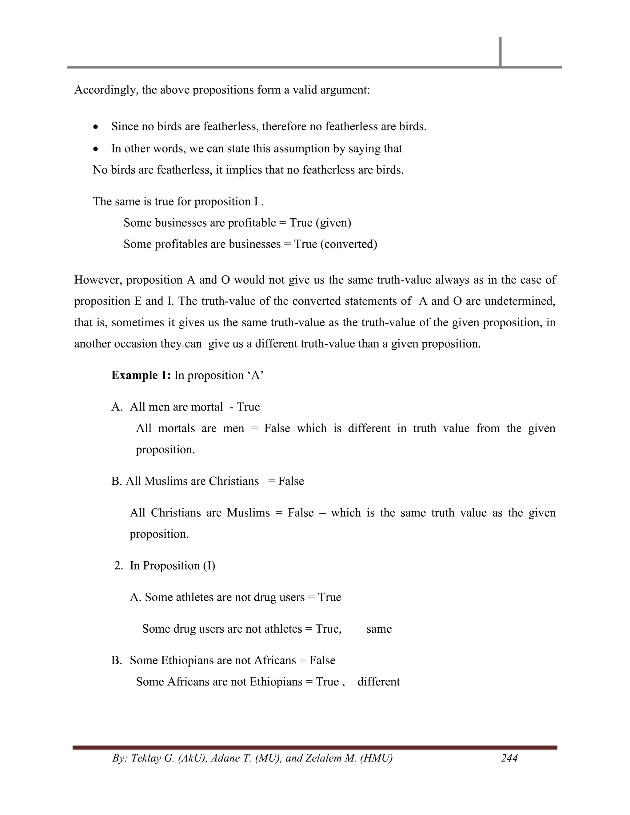 By: Teklay G. (AkU), Adane T. (MU), and Zelalem M. (HMU) 244
Accordingly, the above propositions form a valid argument:
 Since no birds are featherless, therefore no featherless are birds.
 In other words, we can state this assumption by saying that
No birds are featherless, it implies that no featherless are birds.
The same is true for proposition I .
Some businesses are profitable = True (given)
Some profitables are businesses = True (converted)
However, proposition A and O would not give us the same truth-value always as in the case of
proposition E and I. The truth-value of the converted statements of A and O are undetermined,
that is, sometimes it gives us the same truth-value as the truth-value of the given proposition, in
another occasion they can give us a different truth-value than a given proposition.
Example 1: In proposition ‗A‘
A. All men are mortal - True
All mortals are men = False which is different in truth value from the given
proposition.
B. All Muslims are Christians = False
All Christians are Muslims = False – which is the same truth value as the given
proposition.
2. In Proposition (I)
A. Some athletes are not drug users = True
Some drug users are not athletes = True, same
B. Some Ethiopians are not Africans = False
Some Africans are not Ethiopians = True , different
 