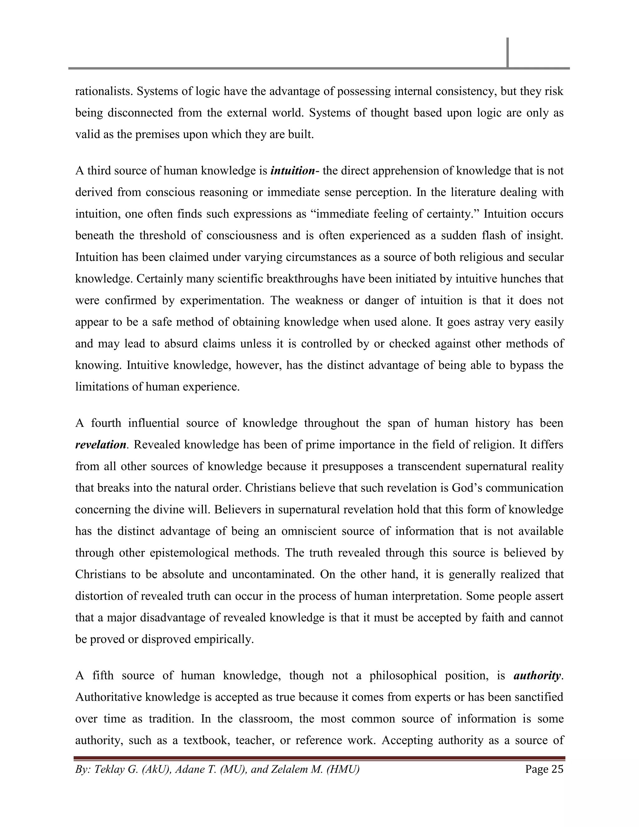 By: Teklay G. (AkU), Adane T. (MU), and Zelalem M. (HMU) Page 25
rationalists. Systems of logic have the advantage of possessing internal consistency, but they risk
being disconnected from the external world. Systems of thought based upon logic are only as
valid as the premises upon which they are built.
A third source of human knowledge is intuition- the direct apprehension of knowledge that is not
derived from conscious reasoning or immediate sense perception. In the literature dealing with
intuition, one often finds such expressions as ―immediate feeling of certainty.‖ Intuition occurs
beneath the threshold of consciousness and is often experienced as a sudden flash of insight.
Intuition has been claimed under varying circumstances as a source of both religious and secular
knowledge. Certainly many scientific breakthroughs have been initiated by intuitive hunches that
were confirmed by experimentation. The weakness or danger of intuition is that it does not
appear to be a safe method of obtaining knowledge when used alone. It goes astray very easily
and may lead to absurd claims unless it is controlled by or checked against other methods of
knowing. Intuitive knowledge, however, has the distinct advantage of being able to bypass the
limitations of human experience.
A fourth influential source of knowledge throughout the span of human history has been
revelation. Revealed knowledge has been of prime importance in the field of religion. It differs
from all other sources of knowledge because it presupposes a transcendent supernatural reality
that breaks into the natural order. Christians believe that such revelation is God‘s communication
concerning the divine will. Believers in supernatural revelation hold that this form of knowledge
has the distinct advantage of being an omniscient source of information that is not available
through other epistemological methods. The truth revealed through this source is believed by
Christians to be absolute and uncontaminated. On the other hand, it is generally realized that
distortion of revealed truth can occur in the process of human interpretation. Some people assert
that a major disadvantage of revealed knowledge is that it must be accepted by faith and cannot
be proved or disproved empirically.
A fifth source of human knowledge, though not a philosophical position, is authority.
Authoritative knowledge is accepted as true because it comes from experts or has been sanctified
over time as tradition. In the classroom, the most common source of information is some
authority, such as a textbook, teacher, or reference work. Accepting authority as a source of
 