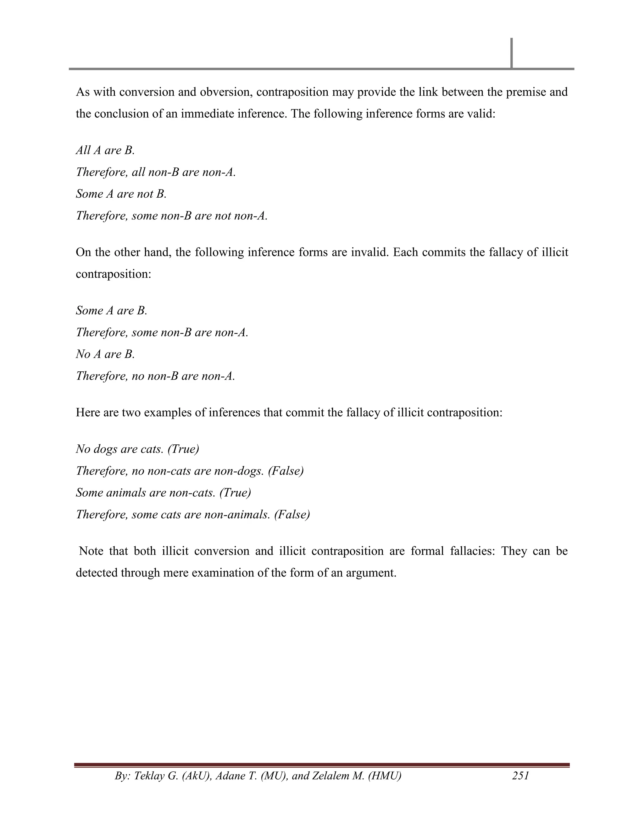 By: Teklay G. (AkU), Adane T. (MU), and Zelalem M. (HMU) 251
As with conversion and obversion, contraposition may provide the link between the premise and
the conclusion of an immediate inference. The following inference forms are valid:
All A are B.
Therefore, all non-B are non-A.
Some A are not B.
Therefore, some non-B are not non-A.
On the other hand, the following inference forms are invalid. Each commits the fallacy of illicit
contraposition:
Some A are B.
Therefore, some non-B are non-A.
No A are B.
Therefore, no non-B are non-A.
Here are two examples of inferences that commit the fallacy of illicit contraposition:
No dogs are cats. (True)
Therefore, no non-cats are non-dogs. (False)
Some animals are non-cats. (True)
Therefore, some cats are non-animals. (False)
Note that both illicit conversion and illicit contraposition are formal fallacies: They can be
detected through mere examination of the form of an argument.
 