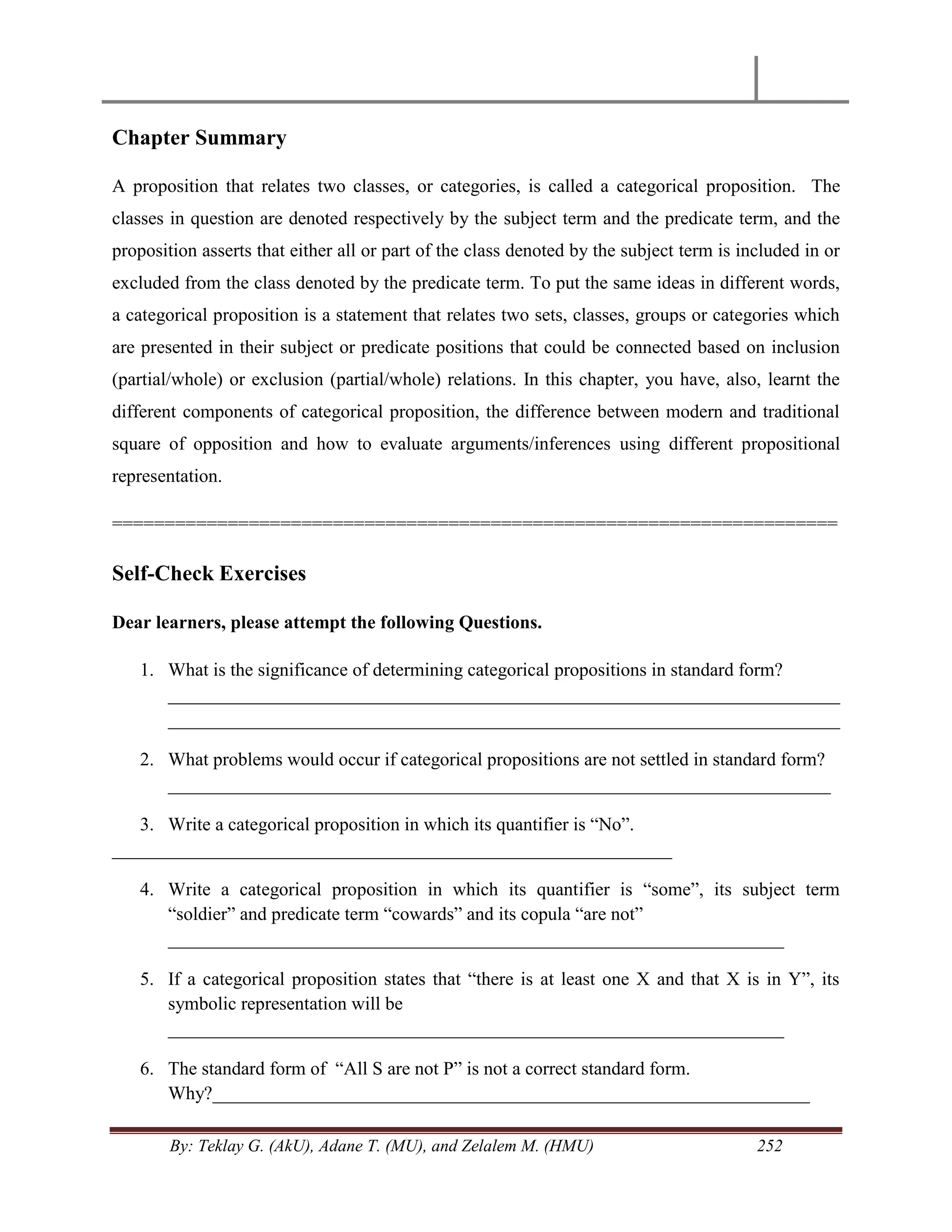 By: Teklay G. (AkU), Adane T. (MU), and Zelalem M. (HMU) 252
Chapter Summary
A proposition that relates two classes, or categories, is called a categorical proposition. The
classes in question are denoted respectively by the subject term and the predicate term, and the
proposition asserts that either all or part of the class denoted by the subject term is included in or
excluded from the class denoted by the predicate term. To put the same ideas in different words,
a categorical proposition is a statement that relates two sets, classes, groups or categories which
are presented in their subject or predicate positions that could be connected based on inclusion
(partial/whole) or exclusion (partial/whole) relations. In this chapter, you have, also, learnt the
different components of categorical proposition, the difference between modern and traditional
square of opposition and how to evaluate arguments/inferences using different propositional
representation.
=====================================================================
Self-Check Exercises
Dear learners, please attempt the following Questions.
1. What is the significance of determining categorical propositions in standard form?
________________________________________________________________________
________________________________________________________________________
2. What problems would occur if categorical propositions are not settled in standard form?
_______________________________________________________________________
3. Write a categorical proposition in which its quantifier is ―No‖.
____________________________________________________________
4. Write a categorical proposition in which its quantifier is ―some‖, its subject term
―soldier‖ and predicate term ―cowards‖ and its copula ―are not‖
__________________________________________________________________
5. If a categorical proposition states that ―there is at least one X and that X is in Y‖, its
symbolic representation will be
__________________________________________________________________
6. The standard form of ―All S are not P‖ is not a correct standard form.
Why?________________________________________________________________
 