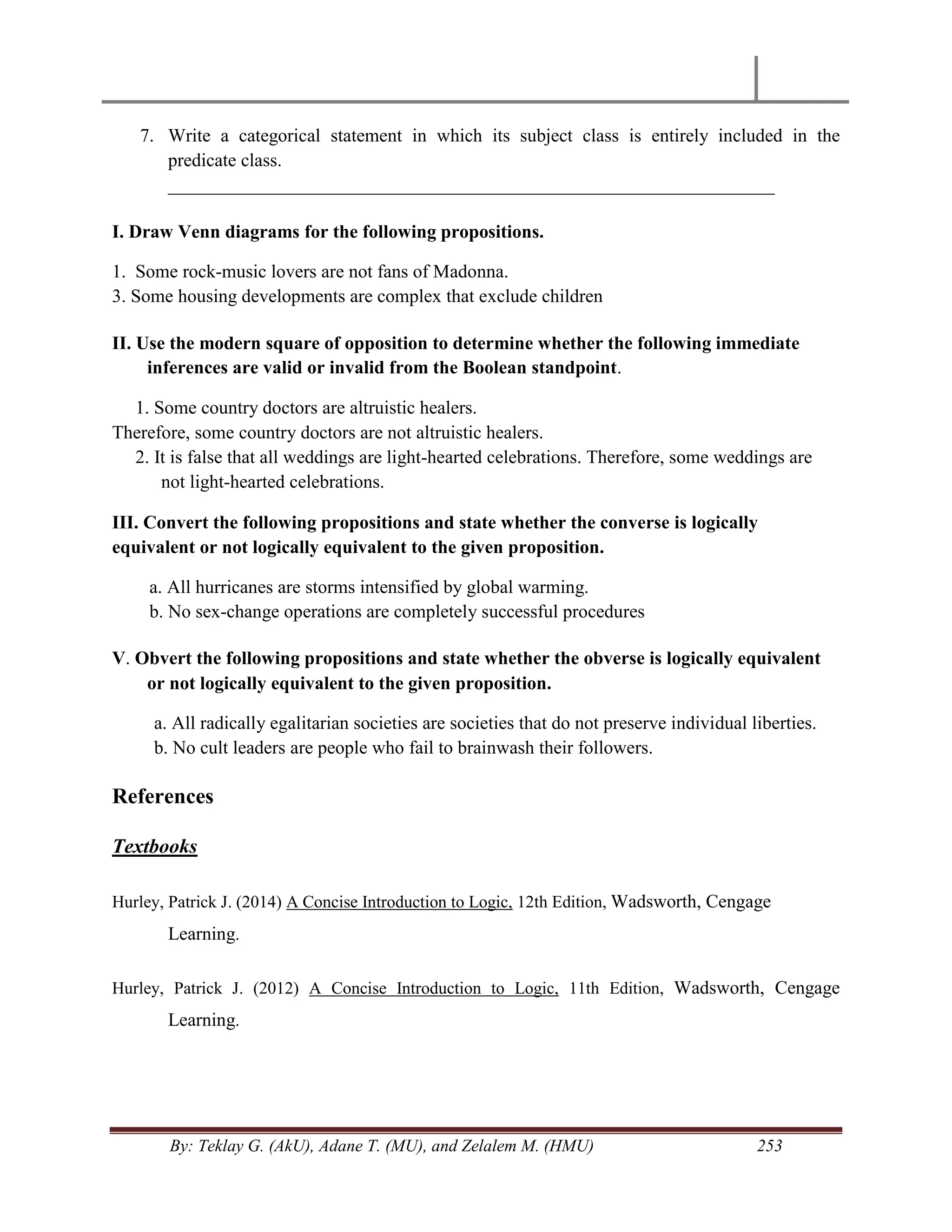 By: Teklay G. (AkU), Adane T. (MU), and Zelalem M. (HMU) 253
7. Write a categorical statement in which its subject class is entirely included in the
predicate class.
_________________________________________________________________
I. Draw Venn diagrams for the following propositions.
1. Some rock-music lovers are not fans of Madonna.
3. Some housing developments are complex that exclude children
II. Use the modern square of opposition to determine whether the following immediate
inferences are valid or invalid from the Boolean standpoint.
1. Some country doctors are altruistic healers.
Therefore, some country doctors are not altruistic healers.
2. It is false that all weddings are light-hearted celebrations. Therefore, some weddings are
not light-hearted celebrations.
III. Convert the following propositions and state whether the converse is logically
equivalent or not logically equivalent to the given proposition.
a. All hurricanes are storms intensified by global warming.
b. No sex-change operations are completely successful procedures
V. Obvert the following propositions and state whether the obverse is logically equivalent
or not logically equivalent to the given proposition.
a. All radically egalitarian societies are societies that do not preserve individual liberties.
b. No cult leaders are people who fail to brainwash their followers.
References
Textbooks
Hurley, Patrick J. (2014) A Concise Introduction to Logic, 12th Edition, Wadsworth, Cengage
Learning.
Hurley, Patrick J. (2012) A Concise Introduction to Logic, 11th Edition, Wadsworth, Cengage
Learning.
 