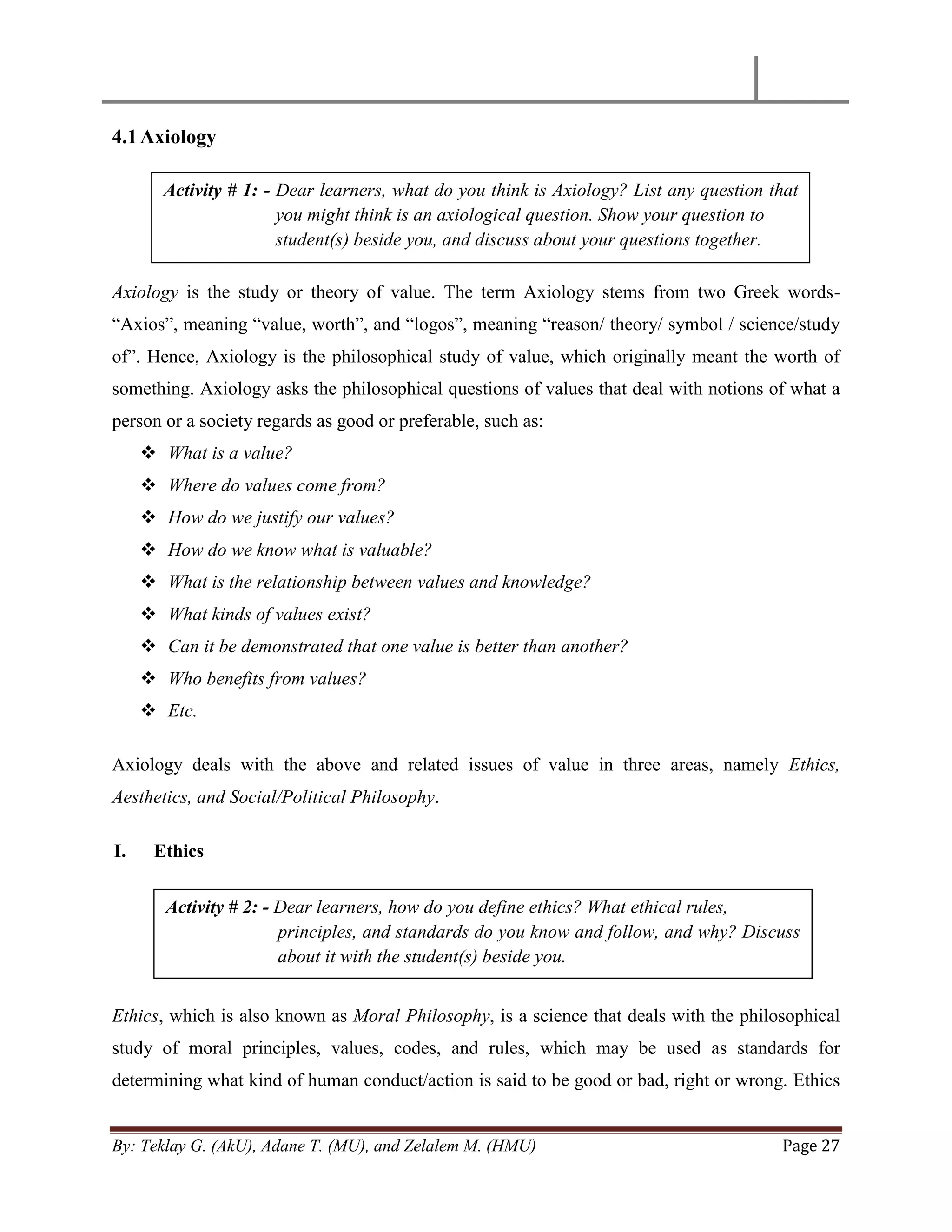 By: Teklay G. (AkU), Adane T. (MU), and Zelalem M. (HMU) Page 27
4.1Axiology
Axiology is the study or theory of value. The term Axiology stems from two Greek words-
―Axios‖, meaning ―value, worth‖, and ―logos‖, meaning ―reason/ theory/ symbol / science/study
of‖. Hence, Axiology is the philosophical study of value, which originally meant the worth of
something. Axiology asks the philosophical questions of values that deal with notions of what a
person or a society regards as good or preferable, such as:
 What is a value?
 Where do values come from?
 How do we justify our values?
 How do we know what is valuable?
 What is the relationship between values and knowledge?
 What kinds of values exist?
 Can it be demonstrated that one value is better than another?
 Who benefits from values?
 Etc.
Axiology deals with the above and related issues of value in three areas, namely Ethics,
Aesthetics, and Social/Political Philosophy.
I. Ethics
Ethics, which is also known as Moral Philosophy, is a science that deals with the philosophical
study of moral principles, values, codes, and rules, which may be used as standards for
determining what kind of human conduct/action is said to be good or bad, right or wrong. Ethics
Activity # 1: - Dear learners, what do you think is Axiology? List any question that
you might think is an axiological question. Show your question to
student(s) beside you, and discuss about your questions together.
Activity # 2: - Dear learners, how do you define ethics? What ethical rules,
principles, and standards do you know and follow, and why? Discuss
about it with the student(s) beside you.
 