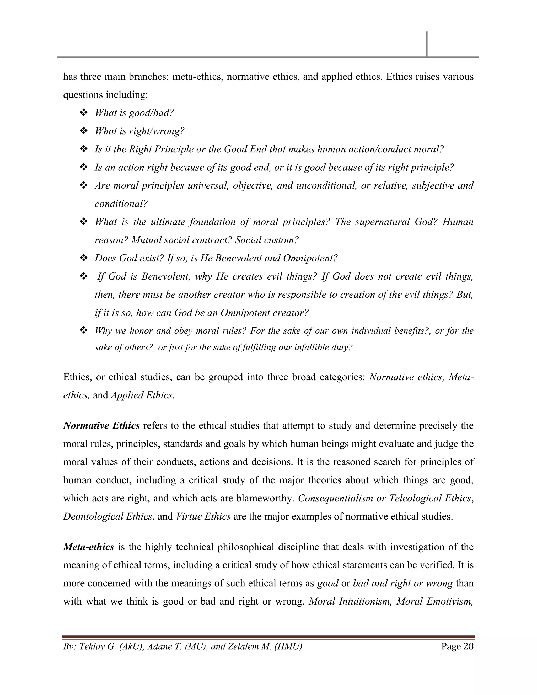 By: Teklay G. (AkU), Adane T. (MU), and Zelalem M. (HMU) Page 28
has three main branches: meta-ethics, normative ethics, and applied ethics. Ethics raises various
questions including:
 What is good/bad?
 What is right/wrong?
 Is it the Right Principle or the Good End that makes human action/conduct moral?
 Is an action right because of its good end, or it is good because of its right principle?
 Are moral principles universal, objective, and unconditional, or relative, subjective and
conditional?
 What is the ultimate foundation of moral principles? The supernatural God? Human
reason? Mutual social contract? Social custom?
 Does God exist? If so, is He Benevolent and Omnipotent?
 If God is Benevolent, why He creates evil things? If God does not create evil things,
then, there must be another creator who is responsible to creation of the evil things? But,
if it is so, how can God be an Omnipotent creator?
 Why we honor and obey moral rules? For the sake of our own individual benefits?, or for the
sake of others?, or just for the sake of fulfilling our infallible duty?
Ethics, or ethical studies, can be grouped into three broad categories: Normative ethics, Meta-
ethics, and Applied Ethics.
Normative Ethics refers to the ethical studies that attempt to study and determine precisely the
moral rules, principles, standards and goals by which human beings might evaluate and judge the
moral values of their conducts, actions and decisions. It is the reasoned search for principles of
human conduct, including a critical study of the major theories about which things are good,
which acts are right, and which acts are blameworthy. Consequentialism or Teleological Ethics,
Deontological Ethics, and Virtue Ethics are the major examples of normative ethical studies.
Meta-ethics is the highly technical philosophical discipline that deals with investigation of the
meaning of ethical terms, including a critical study of how ethical statements can be verified. It is
more concerned with the meanings of such ethical terms as good or bad and right or wrong than
with what we think is good or bad and right or wrong. Moral Intuitionism, Moral Emotivism,
 