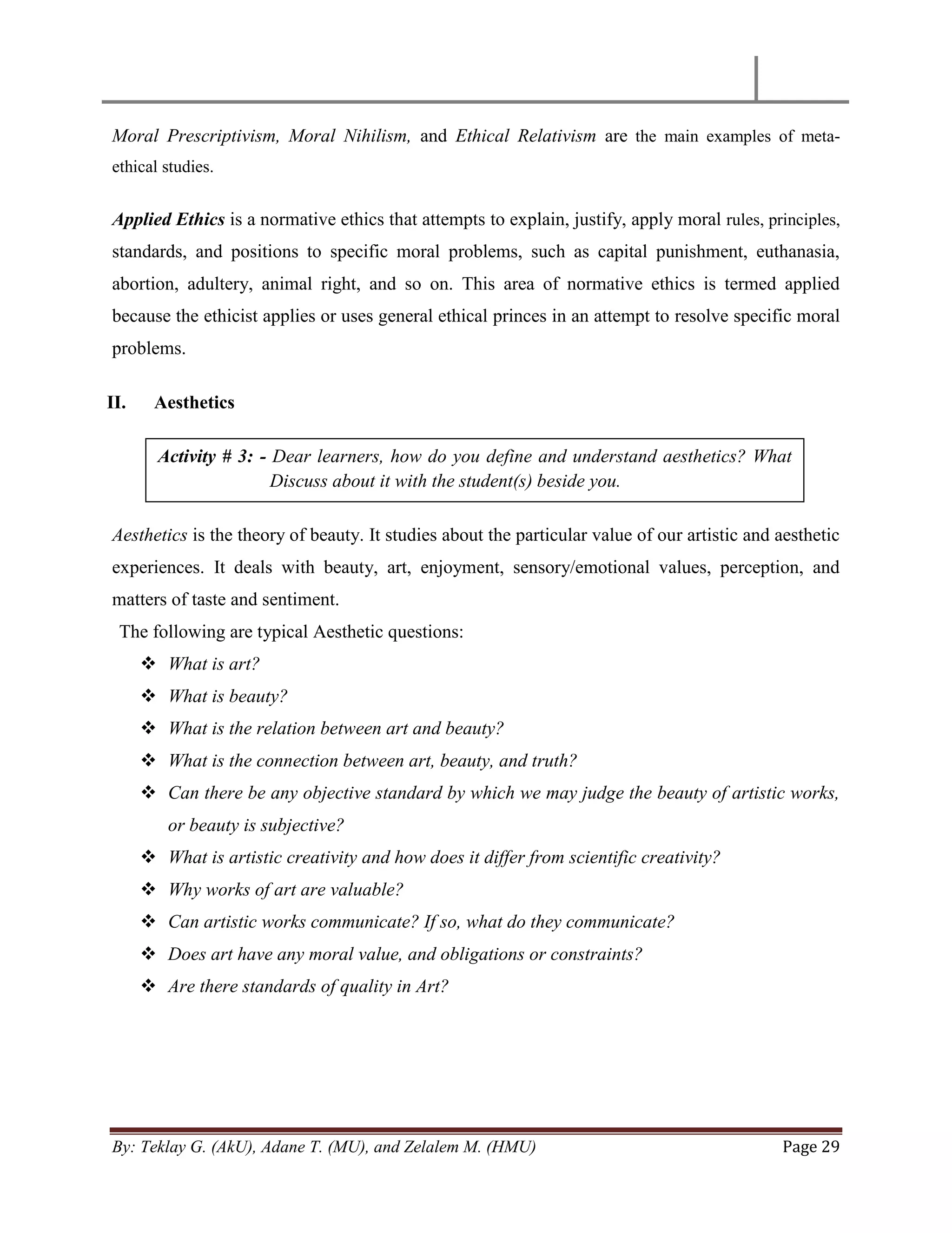 By: Teklay G. (AkU), Adane T. (MU), and Zelalem M. (HMU) Page 29
Moral Prescriptivism, Moral Nihilism, and Ethical Relativism are the main examples of meta-
ethical studies.
Applied Ethics is a normative ethics that attempts to explain, justify, apply moral rules, principles,
standards, and positions to specific moral problems, such as capital punishment, euthanasia,
abortion, adultery, animal right, and so on. This area of normative ethics is termed applied
because the ethicist applies or uses general ethical princes in an attempt to resolve specific moral
problems.
II. Aesthetics
Aesthetics is the theory of beauty. It studies about the particular value of our artistic and aesthetic
experiences. It deals with beauty, art, enjoyment, sensory/emotional values, perception, and
matters of taste and sentiment.
The following are typical Aesthetic questions:
 What is art?
 What is beauty?
 What is the relation between art and beauty?
 What is the connection between art, beauty, and truth?
 Can there be any objective standard by which we may judge the beauty of artistic works,
or beauty is subjective?
 What is artistic creativity and how does it differ from scientific creativity?
 Why works of art are valuable?
 Can artistic works communicate? If so, what do they communicate?
 Does art have any moral value, and obligations or constraints?
 Are there standards of quality in Art?
Activity # 3: - Dear learners, how do you define and understand aesthetics? What
Discuss about it with the student(s) beside you.
 