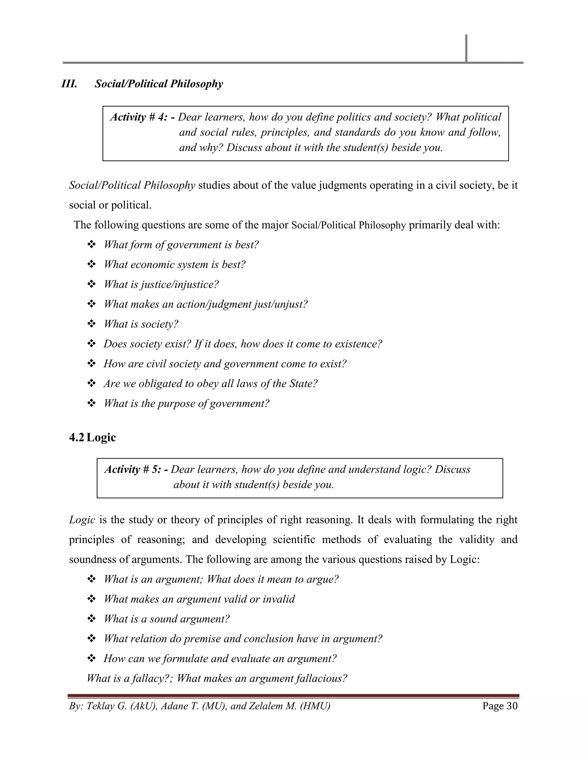 By: Teklay G. (AkU), Adane T. (MU), and Zelalem M. (HMU) Page 30
III. Social/Political Philosophy
Social/Political Philosophy studies about of the value judgments operating in a civil society, be it
social or political.
The following questions are some of the major Social/Political Philosophy primarily deal with:
 What form of government is best?
 What economic system is best?
 What is justice/injustice?
 What makes an action/judgment just/unjust?
 What is society?
 Does society exist? If it does, how does it come to existence?
 How are civil society and government come to exist?
 Are we obligated to obey all laws of the State?
 What is the purpose of government?
4.2Logic
Logic is the study or theory of principles of right reasoning. It deals with formulating the right
principles of reasoning; and developing scientific methods of evaluating the validity and
soundness of arguments. The following are among the various questions raised by Logic:
 What is an argument; What does it mean to argue?
 What makes an argument valid or invalid
 What is a sound argument?
 What relation do premise and conclusion have in argument?
 How can we formulate and evaluate an argument?
What is a fallacy?; What makes an argument fallacious?
Activity # 4: - Dear learners, how do you define politics and society? What political
and social rules, principles, and standards do you know and follow,
and why? Discuss about it with the student(s) beside you.
Activity # 5: - Dear learners, how do you define and understand logic? Discuss
about it with student(s) beside you.
 