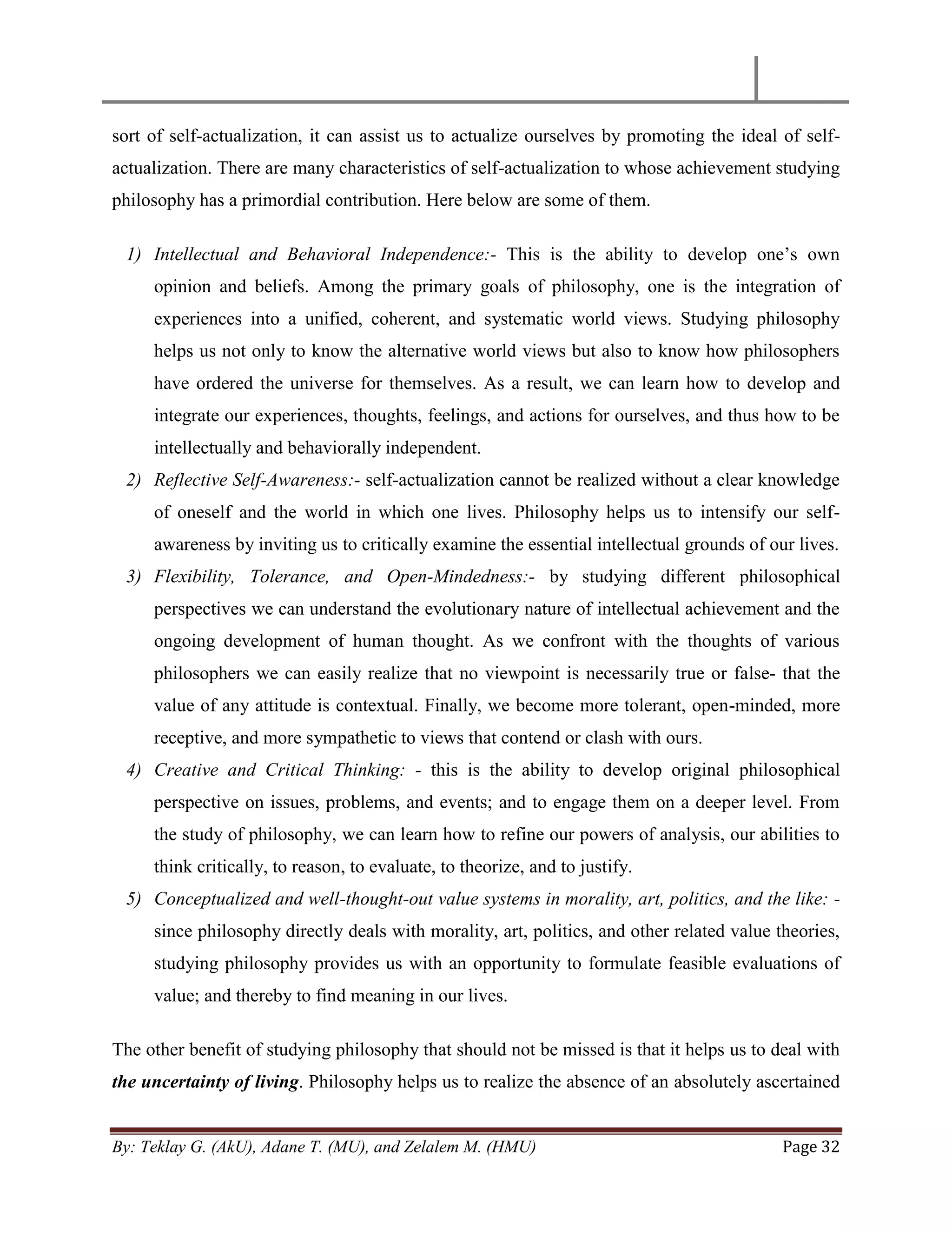 By: Teklay G. (AkU), Adane T. (MU), and Zelalem M. (HMU) Page 32
sort of self-actualization, it can assist us to actualize ourselves by promoting the ideal of self-
actualization. There are many characteristics of self-actualization to whose achievement studying
philosophy has a primordial contribution. Here below are some of them.
1) Intellectual and Behavioral Independence:- This is the ability to develop one‘s own
opinion and beliefs. Among the primary goals of philosophy, one is the integration of
experiences into a unified, coherent, and systematic world views. Studying philosophy
helps us not only to know the alternative world views but also to know how philosophers
have ordered the universe for themselves. As a result, we can learn how to develop and
integrate our experiences, thoughts, feelings, and actions for ourselves, and thus how to be
intellectually and behaviorally independent.
2) Reflective Self-Awareness:- self-actualization cannot be realized without a clear knowledge
of oneself and the world in which one lives. Philosophy helps us to intensify our self-
awareness by inviting us to critically examine the essential intellectual grounds of our lives.
3) Flexibility, Tolerance, and Open-Mindedness:- by studying different philosophical
perspectives we can understand the evolutionary nature of intellectual achievement and the
ongoing development of human thought. As we confront with the thoughts of various
philosophers we can easily realize that no viewpoint is necessarily true or false- that the
value of any attitude is contextual. Finally, we become more tolerant, open-minded, more
receptive, and more sympathetic to views that contend or clash with ours.
4) Creative and Critical Thinking: - this is the ability to develop original philosophical
perspective on issues, problems, and events; and to engage them on a deeper level. From
the study of philosophy, we can learn how to refine our powers of analysis, our abilities to
think critically, to reason, to evaluate, to theorize, and to justify.
5) Conceptualized and well-thought-out value systems in morality, art, politics, and the like: -
since philosophy directly deals with morality, art, politics, and other related value theories,
studying philosophy provides us with an opportunity to formulate feasible evaluations of
value; and thereby to find meaning in our lives.
The other benefit of studying philosophy that should not be missed is that it helps us to deal with
the uncertainty of living. Philosophy helps us to realize the absence of an absolutely ascertained
 