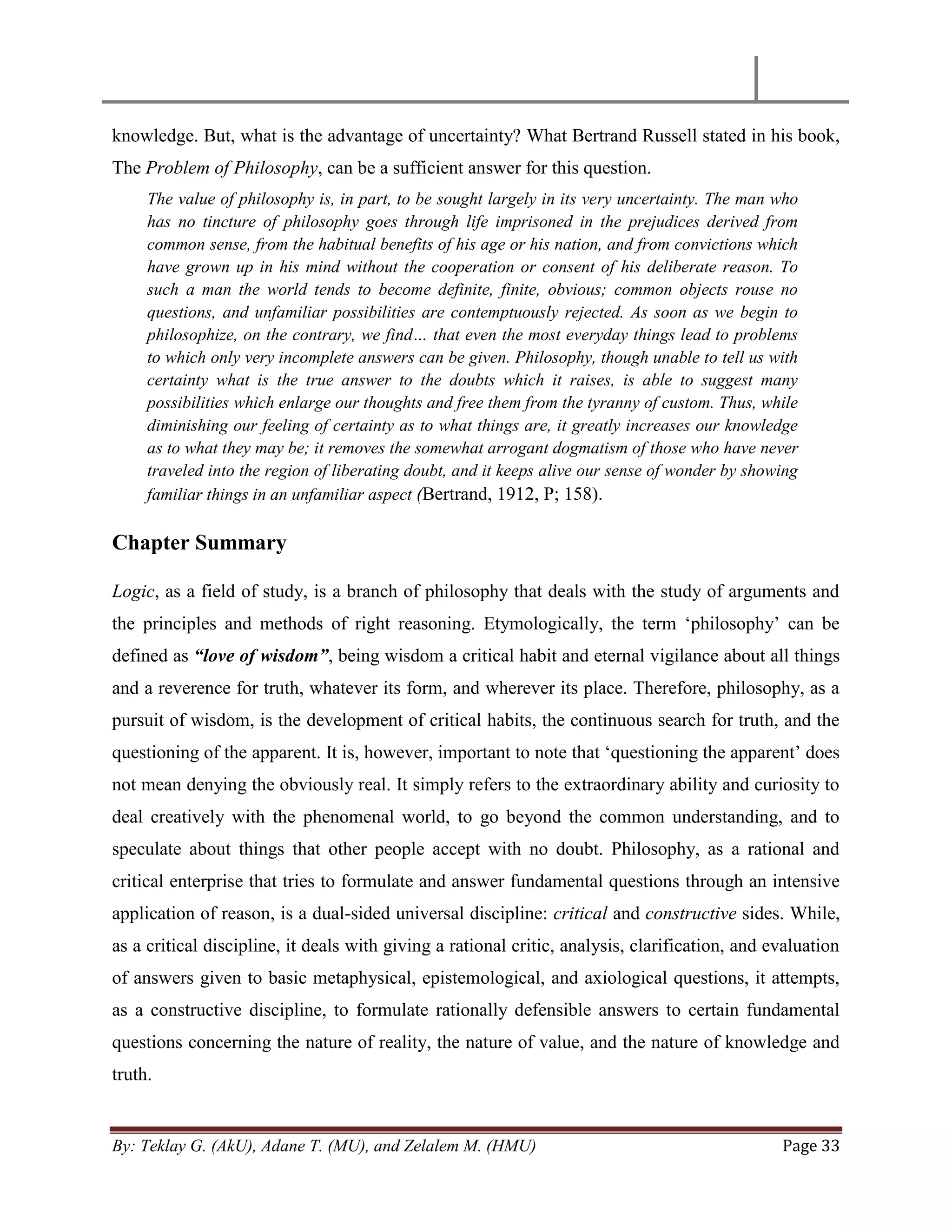 By: Teklay G. (AkU), Adane T. (MU), and Zelalem M. (HMU) Page 33
knowledge. But, what is the advantage of uncertainty? What Bertrand Russell stated in his book,
The Problem of Philosophy, can be a sufficient answer for this question.
The value of philosophy is, in part, to be sought largely in its very uncertainty. The man who
has no tincture of philosophy goes through life imprisoned in the prejudices derived from
common sense, from the habitual benefits of his age or his nation, and from convictions which
have grown up in his mind without the cooperation or consent of his deliberate reason. To
such a man the world tends to become definite, finite, obvious; common objects rouse no
questions, and unfamiliar possibilities are contemptuously rejected. As soon as we begin to
philosophize, on the contrary, we find… that even the most everyday things lead to problems
to which only very incomplete answers can be given. Philosophy, though unable to tell us with
certainty what is the true answer to the doubts which it raises, is able to suggest many
possibilities which enlarge our thoughts and free them from the tyranny of custom. Thus, while
diminishing our feeling of certainty as to what things are, it greatly increases our knowledge
as to what they may be; it removes the somewhat arrogant dogmatism of those who have never
traveled into the region of liberating doubt, and it keeps alive our sense of wonder by showing
familiar things in an unfamiliar aspect (Bertrand, 1912, P; 158).
Chapter Summary
Logic, as a field of study, is a branch of philosophy that deals with the study of arguments and
the principles and methods of right reasoning. Etymologically, the term ‗philosophy‘ can be
defined as “love of wisdom”, being wisdom a critical habit and eternal vigilance about all things
and a reverence for truth, whatever its form, and wherever its place. Therefore, philosophy, as a
pursuit of wisdom, is the development of critical habits, the continuous search for truth, and the
questioning of the apparent. It is, however, important to note that ‗questioning the apparent‘ does
not mean denying the obviously real. It simply refers to the extraordinary ability and curiosity to
deal creatively with the phenomenal world, to go beyond the common understanding, and to
speculate about things that other people accept with no doubt. Philosophy, as a rational and
critical enterprise that tries to formulate and answer fundamental questions through an intensive
application of reason, is a dual-sided universal discipline: critical and constructive sides. While,
as a critical discipline, it deals with giving a rational critic, analysis, clarification, and evaluation
of answers given to basic metaphysical, epistemological, and axiological questions, it attempts,
as a constructive discipline, to formulate rationally defensible answers to certain fundamental
questions concerning the nature of reality, the nature of value, and the nature of knowledge and
truth.
 