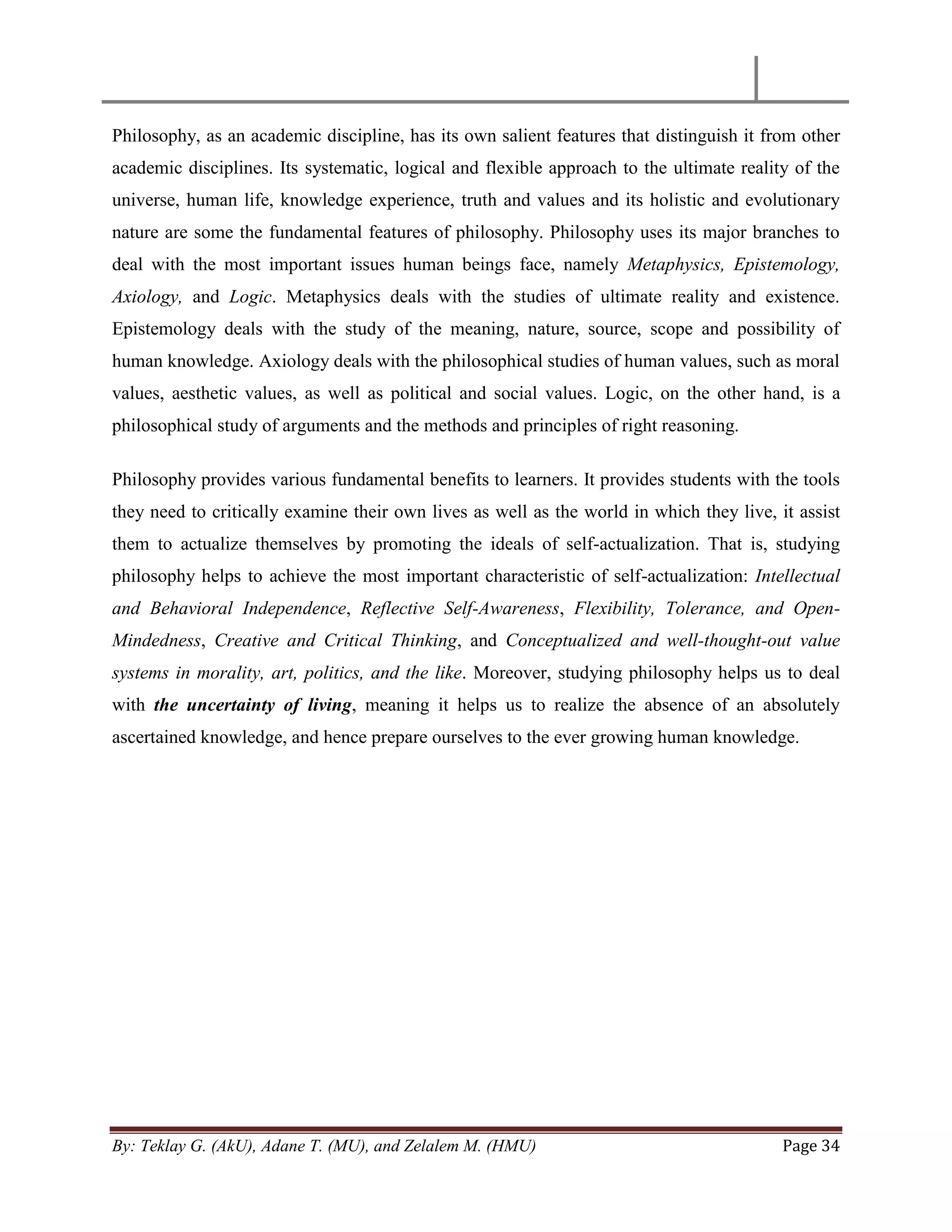By: Teklay G. (AkU), Adane T. (MU), and Zelalem M. (HMU) Page 34
Philosophy, as an academic discipline, has its own salient features that distinguish it from other
academic disciplines. Its systematic, logical and flexible approach to the ultimate reality of the
universe, human life, knowledge experience, truth and values and its holistic and evolutionary
nature are some the fundamental features of philosophy. Philosophy uses its major branches to
deal with the most important issues human beings face, namely Metaphysics, Epistemology,
Axiology, and Logic. Metaphysics deals with the studies of ultimate reality and existence.
Epistemology deals with the study of the meaning, nature, source, scope and possibility of
human knowledge. Axiology deals with the philosophical studies of human values, such as moral
values, aesthetic values, as well as political and social values. Logic, on the other hand, is a
philosophical study of arguments and the methods and principles of right reasoning.
Philosophy provides various fundamental benefits to learners. It provides students with the tools
they need to critically examine their own lives as well as the world in which they live, it assist
them to actualize themselves by promoting the ideals of self-actualization. That is, studying
philosophy helps to achieve the most important characteristic of self-actualization: Intellectual
and Behavioral Independence, Reflective Self-Awareness, Flexibility, Tolerance, and Open-
Mindedness, Creative and Critical Thinking, and Conceptualized and well-thought-out value
systems in morality, art, politics, and the like. Moreover, studying philosophy helps us to deal
with the uncertainty of living, meaning it helps us to realize the absence of an absolutely
ascertained knowledge, and hence prepare ourselves to the ever growing human knowledge.
 