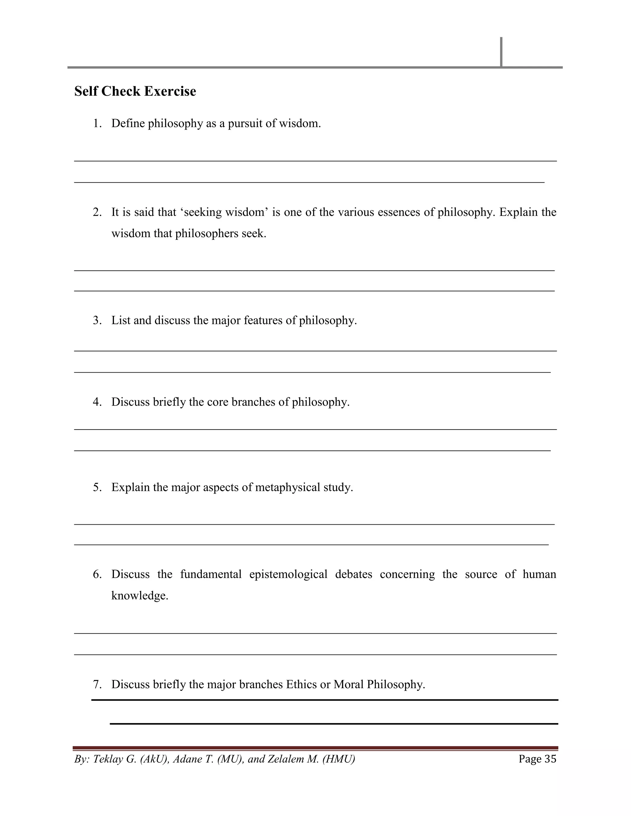 By: Teklay G. (AkU), Adane T. (MU), and Zelalem M. (HMU) Page 35
Self Check Exercise
1. Define philosophy as a pursuit of wisdom.
______________________________________________________________________________
____________________________________________________________________________
2. It is said that ‗seeking wisdom‘ is one of the various essences of philosophy. Explain the
wisdom that philosophers seek.
_________________________________________________________________________________
_________________________________________________________________________________
3. List and discuss the major features of philosophy.
______________________________________________________________________________
_____________________________________________________________________________
4. Discuss briefly the core branches of philosophy.
______________________________________________________________________________
_____________________________________________________________________________
5. Explain the major aspects of metaphysical study.
_________________________________________________________________________________
________________________________________________________________________________
6. Discuss the fundamental epistemological debates concerning the source of human
knowledge.
______________________________________________________________________________
______________________________________________________________________________
7. Discuss briefly the major branches Ethics or Moral Philosophy.
 