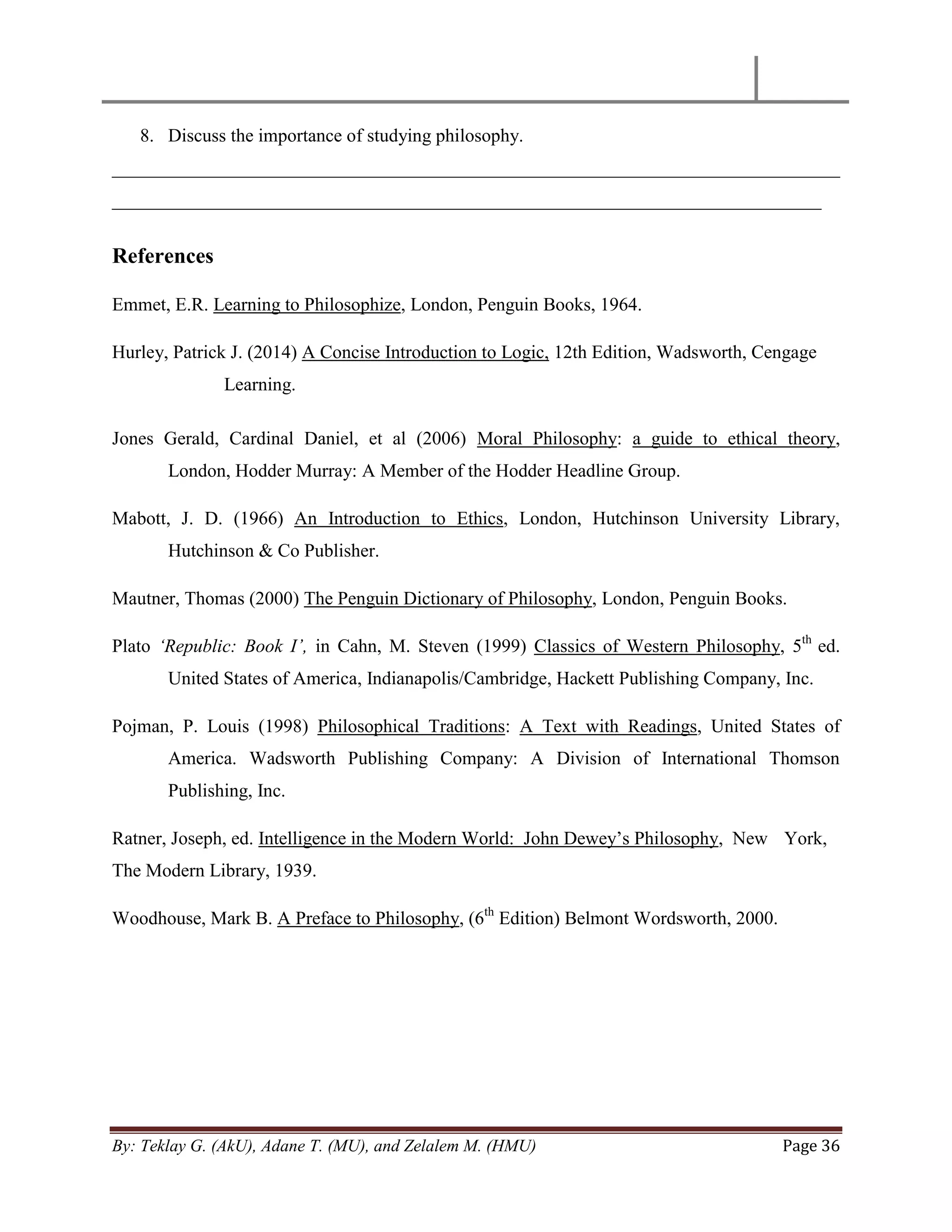 By: Teklay G. (AkU), Adane T. (MU), and Zelalem M. (HMU) Page 36
8. Discuss the importance of studying philosophy.
______________________________________________________________________________
____________________________________________________________________________
References
Emmet, E.R. Learning to Philosophize, London, Penguin Books, 1964.
Hurley, Patrick J. (2014) A Concise Introduction to Logic, 12th Edition, Wadsworth, Cengage
Learning.
Jones Gerald, Cardinal Daniel, et al (2006) Moral Philosophy: a guide to ethical theory,
London, Hodder Murray: A Member of the Hodder Headline Group.
Mabott, J. D. (1966) An Introduction to Ethics, London, Hutchinson University Library,
Hutchinson & Co Publisher.
Mautner, Thomas (2000) The Penguin Dictionary of Philosophy, London, Penguin Books.
Plato „Republic: Book I‟, in Cahn, M. Steven (1999) Classics of Western Philosophy, 5th
ed.
United States of America, Indianapolis/Cambridge, Hackett Publishing Company, Inc.
Pojman, P. Louis (1998) Philosophical Traditions: A Text with Readings, United States of
America. Wadsworth Publishing Company: A Division of International Thomson
Publishing, Inc.
Ratner, Joseph, ed. Intelligence in the Modern World: John Dewey‘s Philosophy, New York,
The Modern Library, 1939.
Woodhouse, Mark B. A Preface to Philosophy, (6th
Edition) Belmont Wordsworth, 2000.
 