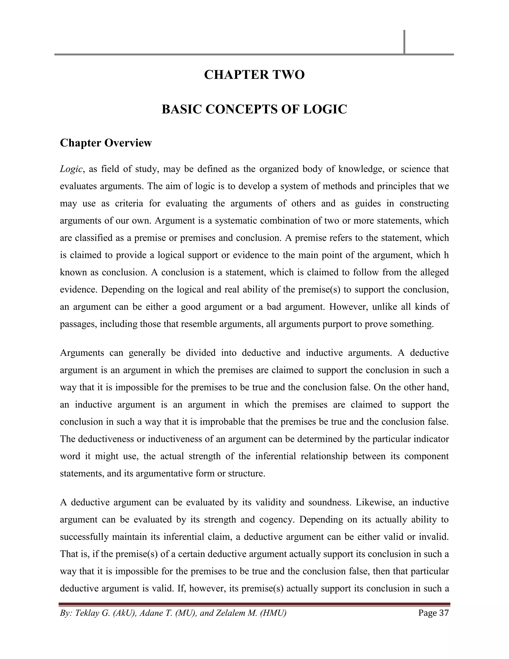 By: Teklay G. (AkU), Adane T. (MU), and Zelalem M. (HMU) Page 37
CHAPTER TWO
BASIC CONCEPTS OF LOGIC
Chapter Overview
Logic, as field of study, may be defined as the organized body of knowledge, or science that
evaluates arguments. The aim of logic is to develop a system of methods and principles that we
may use as criteria for evaluating the arguments of others and as guides in constructing
arguments of our own. Argument is a systematic combination of two or more statements, which
are classified as a premise or premises and conclusion. A premise refers to the statement, which
is claimed to provide a logical support or evidence to the main point of the argument, which h
known as conclusion. A conclusion is a statement, which is claimed to follow from the alleged
evidence. Depending on the logical and real ability of the premise(s) to support the conclusion,
an argument can be either a good argument or a bad argument. However, unlike all kinds of
passages, including those that resemble arguments, all arguments purport to prove something.
Arguments can generally be divided into deductive and inductive arguments. A deductive
argument is an argument in which the premises are claimed to support the conclusion in such a
way that it is impossible for the premises to be true and the conclusion false. On the other hand,
an inductive argument is an argument in which the premises are claimed to support the
conclusion in such a way that it is improbable that the premises be true and the conclusion false.
The deductiveness or inductiveness of an argument can be determined by the particular indicator
word it might use, the actual strength of the inferential relationship between its component
statements, and its argumentative form or structure.
A deductive argument can be evaluated by its validity and soundness. Likewise, an inductive
argument can be evaluated by its strength and cogency. Depending on its actually ability to
successfully maintain its inferential claim, a deductive argument can be either valid or invalid.
That is, if the premise(s) of a certain deductive argument actually support its conclusion in such a
way that it is impossible for the premises to be true and the conclusion false, then that particular
deductive argument is valid. If, however, its premise(s) actually support its conclusion in such a
 