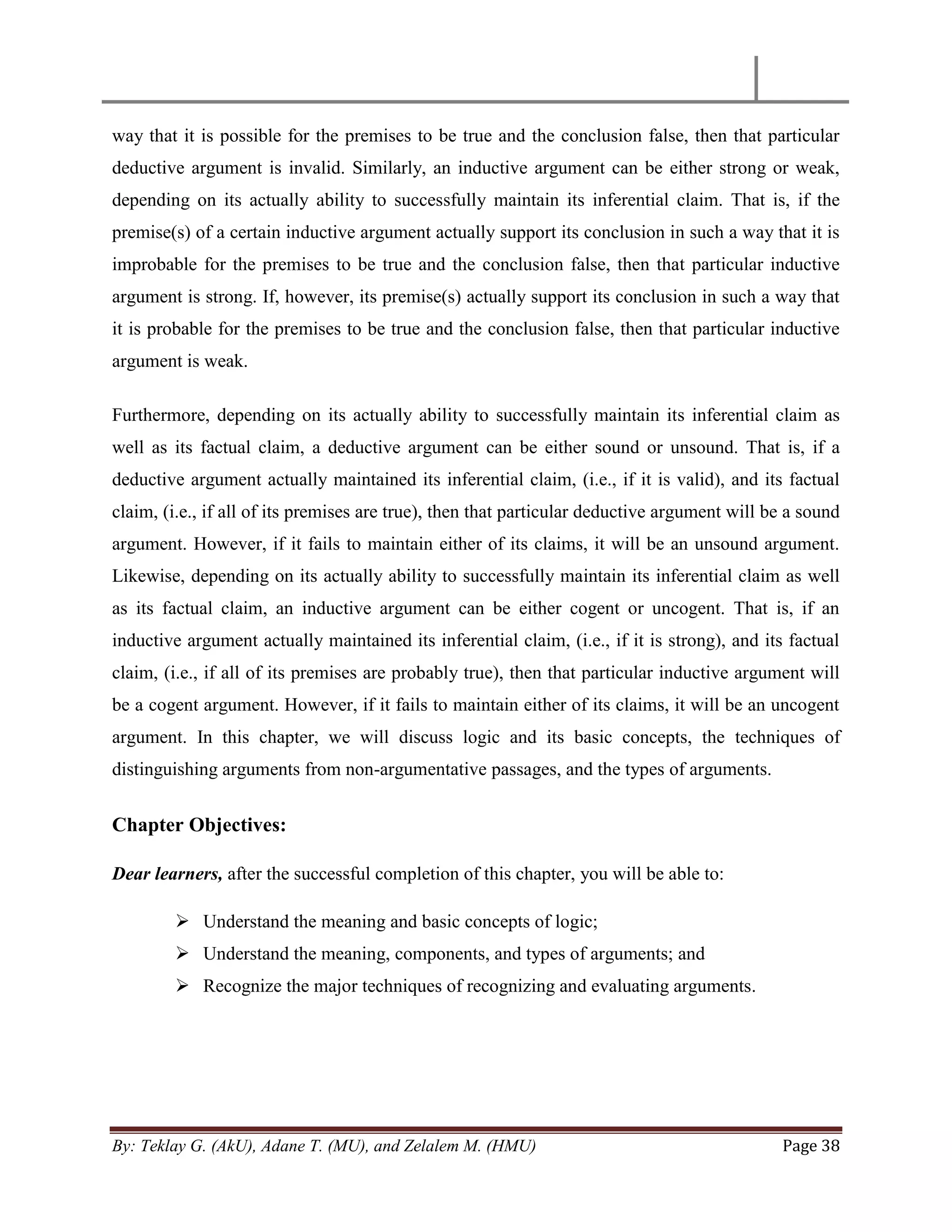 By: Teklay G. (AkU), Adane T. (MU), and Zelalem M. (HMU) Page 38
way that it is possible for the premises to be true and the conclusion false, then that particular
deductive argument is invalid. Similarly, an inductive argument can be either strong or weak,
depending on its actually ability to successfully maintain its inferential claim. That is, if the
premise(s) of a certain inductive argument actually support its conclusion in such a way that it is
improbable for the premises to be true and the conclusion false, then that particular inductive
argument is strong. If, however, its premise(s) actually support its conclusion in such a way that
it is probable for the premises to be true and the conclusion false, then that particular inductive
argument is weak.
Furthermore, depending on its actually ability to successfully maintain its inferential claim as
well as its factual claim, a deductive argument can be either sound or unsound. That is, if a
deductive argument actually maintained its inferential claim, (i.e., if it is valid), and its factual
claim, (i.e., if all of its premises are true), then that particular deductive argument will be a sound
argument. However, if it fails to maintain either of its claims, it will be an unsound argument.
Likewise, depending on its actually ability to successfully maintain its inferential claim as well
as its factual claim, an inductive argument can be either cogent or uncogent. That is, if an
inductive argument actually maintained its inferential claim, (i.e., if it is strong), and its factual
claim, (i.e., if all of its premises are probably true), then that particular inductive argument will
be a cogent argument. However, if it fails to maintain either of its claims, it will be an uncogent
argument. In this chapter, we will discuss logic and its basic concepts, the techniques of
distinguishing arguments from non-argumentative passages, and the types of arguments.
Chapter Objectives:
Dear learners, after the successful completion of this chapter, you will be able to:
 Understand the meaning and basic concepts of logic;
 Understand the meaning, components, and types of arguments; and
 Recognize the major techniques of recognizing and evaluating arguments.
 