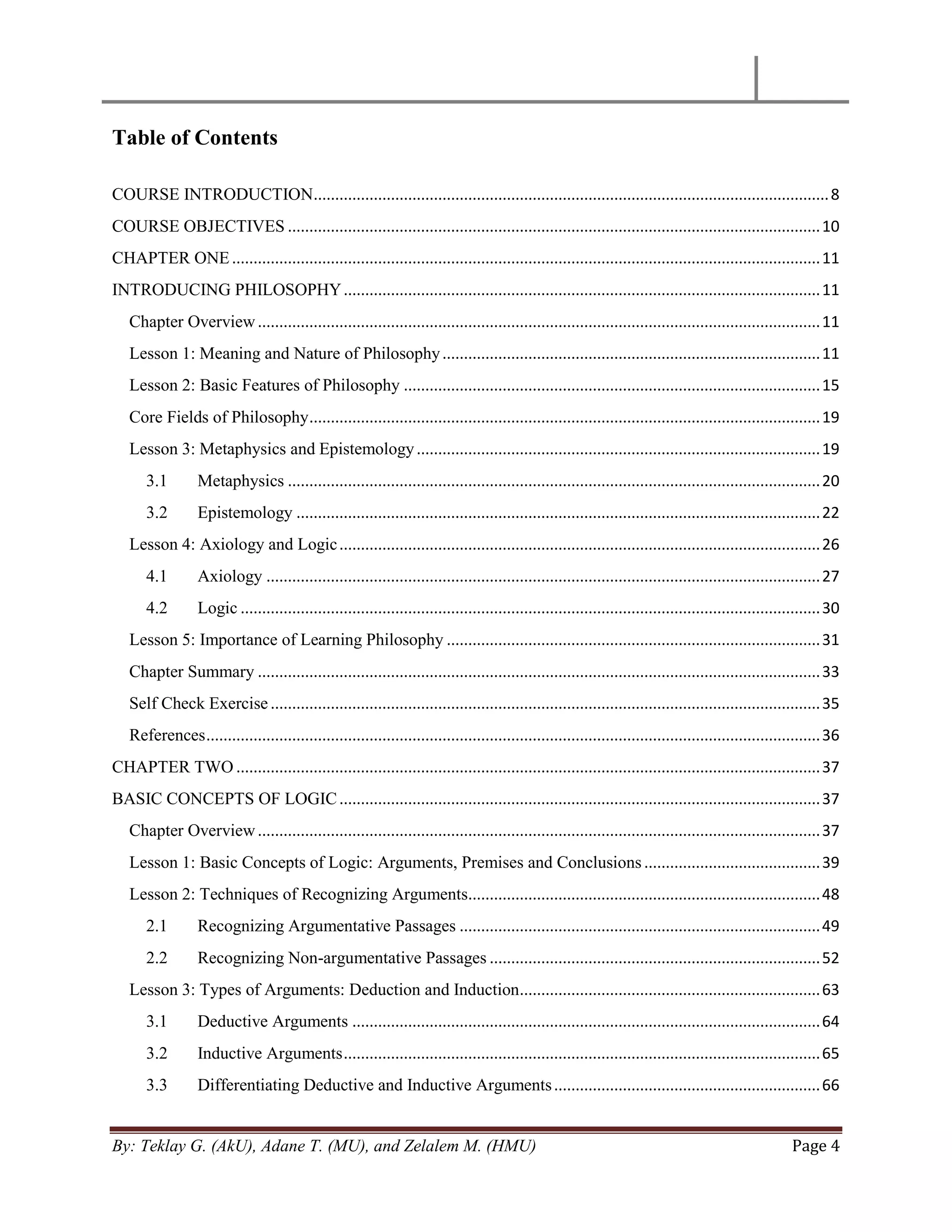 By: Teklay G. (AkU), Adane T. (MU), and Zelalem M. (HMU) Page 4
Table of Contents
COURSE INTRODUCTION........................................................................................................................8
COURSE OBJECTIVES ............................................................................................................................10
CHAPTER ONE.........................................................................................................................................11
INTRODUCING PHILOSOPHY...............................................................................................................11
Chapter Overview...................................................................................................................................11
Lesson 1: Meaning and Nature of Philosophy........................................................................................11
Lesson 2: Basic Features of Philosophy .................................................................................................15
Core Fields of Philosophy.......................................................................................................................19
Lesson 3: Metaphysics and Epistemology..............................................................................................19
3.1 Metaphysics ............................................................................................................................20
3.2 Epistemology ..........................................................................................................................22
Lesson 4: Axiology and Logic................................................................................................................26
4.1 Axiology .................................................................................................................................27
4.2 Logic .......................................................................................................................................30
Lesson 5: Importance of Learning Philosophy .......................................................................................31
Chapter Summary ...................................................................................................................................33
Self Check Exercise................................................................................................................................35
References...............................................................................................................................................36
CHAPTER TWO ........................................................................................................................................37
BASIC CONCEPTS OF LOGIC................................................................................................................37
Chapter Overview...................................................................................................................................37
Lesson 1: Basic Concepts of Logic: Arguments, Premises and Conclusions.........................................39
Lesson 2: Techniques of Recognizing Arguments..................................................................................48
2.1 Recognizing Argumentative Passages ....................................................................................49
2.2 Recognizing Non-argumentative Passages .............................................................................52
Lesson 3: Types of Arguments: Deduction and Induction......................................................................63
3.1 Deductive Arguments .............................................................................................................64
3.2 Inductive Arguments...............................................................................................................65
3.3 Differentiating Deductive and Inductive Arguments..............................................................66
 