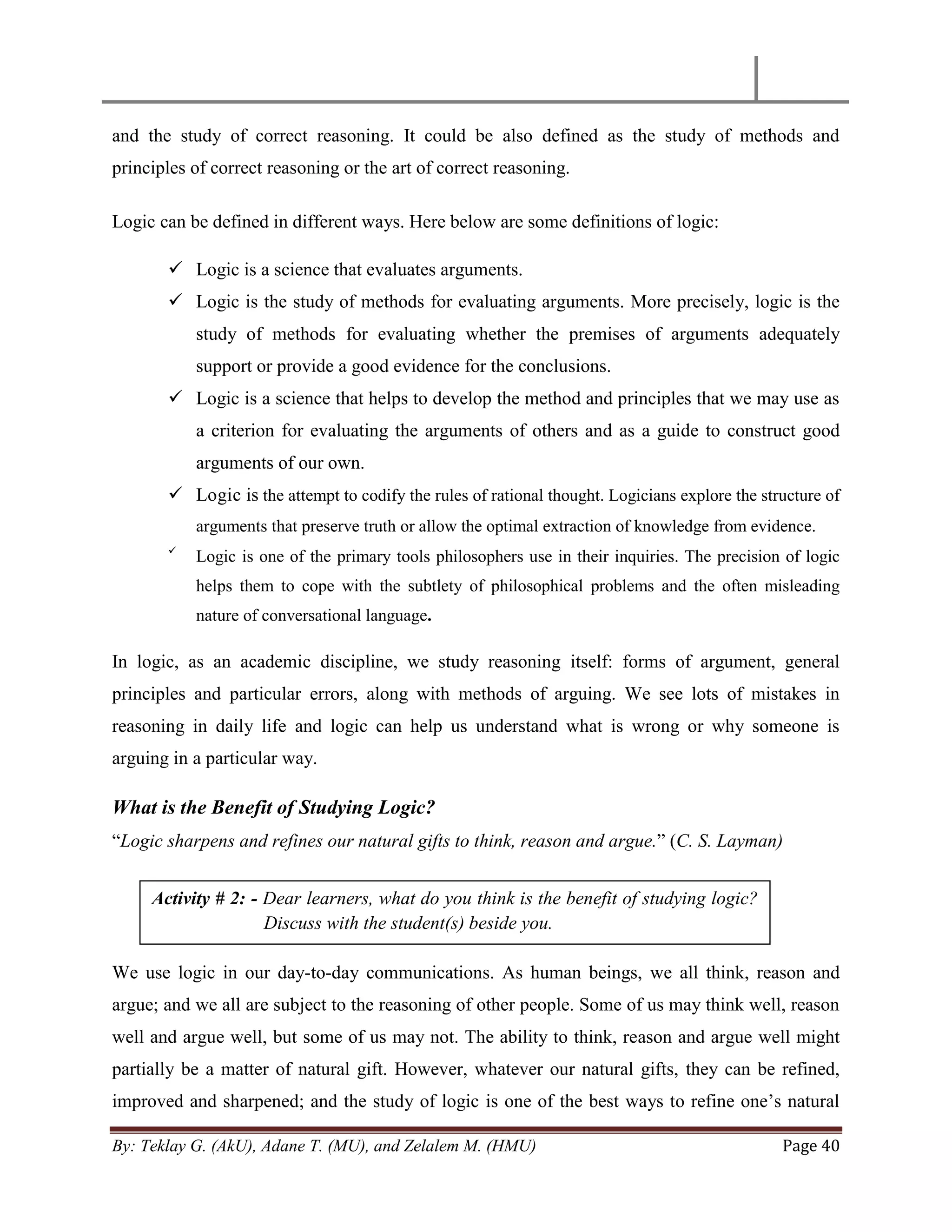 By: Teklay G. (AkU), Adane T. (MU), and Zelalem M. (HMU) Page 40
and the study of correct reasoning. It could be also defined as the study of methods and
principles of correct reasoning or the art of correct reasoning.
Logic can be defined in different ways. Here below are some definitions of logic:
 Logic is a science that evaluates arguments.
 Logic is the study of methods for evaluating arguments. More precisely, logic is the
study of methods for evaluating whether the premises of arguments adequately
support or provide a good evidence for the conclusions.
 Logic is a science that helps to develop the method and principles that we may use as
a criterion for evaluating the arguments of others and as a guide to construct good
arguments of our own.
 Logic is the attempt to codify the rules of rational thought. Logicians explore the structure of
arguments that preserve truth or allow the optimal extraction of knowledge from evidence.

Logic is one of the primary tools philosophers use in their inquiries. The precision of logic
helps them to cope with the subtlety of philosophical problems and the often misleading
nature of conversational language.
In logic, as an academic discipline, we study reasoning itself: forms of argument, general
principles and particular errors, along with methods of arguing. We see lots of mistakes in
reasoning in daily life and logic can help us understand what is wrong or why someone is
arguing in a particular way.
What is the Benefit of Studying Logic?
―Logic sharpens and refines our natural gifts to think, reason and argue.‖ (C. S. Layman)
We use logic in our day-to-day communications. As human beings, we all think, reason and
argue; and we all are subject to the reasoning of other people. Some of us may think well, reason
well and argue well, but some of us may not. The ability to think, reason and argue well might
partially be a matter of natural gift. However, whatever our natural gifts, they can be refined,
improved and sharpened; and the study of logic is one of the best ways to refine one‘s natural
Activity # 2: - Dear learners, what do you think is the benefit of studying logic?
Discuss with the student(s) beside you.
 
