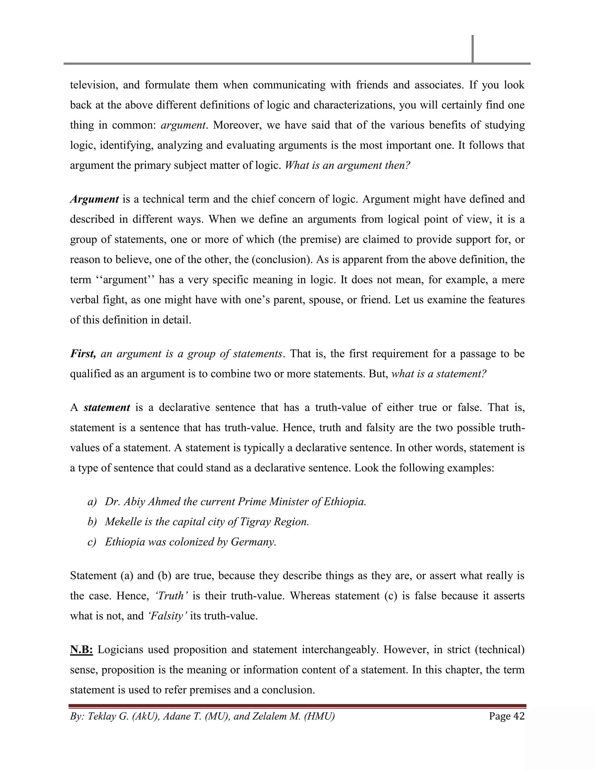 By: Teklay G. (AkU), Adane T. (MU), and Zelalem M. (HMU) Page 42
television, and formulate them when communicating with friends and associates. If you look
back at the above different definitions of logic and characterizations, you will certainly find one
thing in common: argument. Moreover, we have said that of the various benefits of studying
logic, identifying, analyzing and evaluating arguments is the most important one. It follows that
argument the primary subject matter of logic. What is an argument then?
Argument is a technical term and the chief concern of logic. Argument might have defined and
described in different ways. When we define an arguments from logical point of view, it is a
group of statements, one or more of which (the premise) are claimed to provide support for, or
reason to believe, one of the other, the (conclusion). As is apparent from the above definition, the
term ‗‗argument‘‘ has a very specific meaning in logic. It does not mean, for example, a mere
verbal fight, as one might have with one‘s parent, spouse, or friend. Let us examine the features
of this definition in detail.
First, an argument is a group of statements. That is, the first requirement for a passage to be
qualified as an argument is to combine two or more statements. But, what is a statement?
A statement is a declarative sentence that has a truth-value of either true or false. That is,
statement is a sentence that has truth-value. Hence, truth and falsity are the two possible truth-
values of a statement. A statement is typically a declarative sentence. In other words, statement is
a type of sentence that could stand as a declarative sentence. Look the following examples:
a) Dr. Abiy Ahmed the current Prime Minister of Ethiopia.
b) Mekelle is the capital city of Tigray Region.
c) Ethiopia was colonized by Germany.
Statement (a) and (b) are true, because they describe things as they are, or assert what really is
the case. Hence, „Truth‟ is their truth-value. Whereas statement (c) is false because it asserts
what is not, and „Falsity‟ its truth-value.
N.B: Logicians used proposition and statement interchangeably. However, in strict (technical)
sense, proposition is the meaning or information content of a statement. In this chapter, the term
statement is used to refer premises and a conclusion.
 