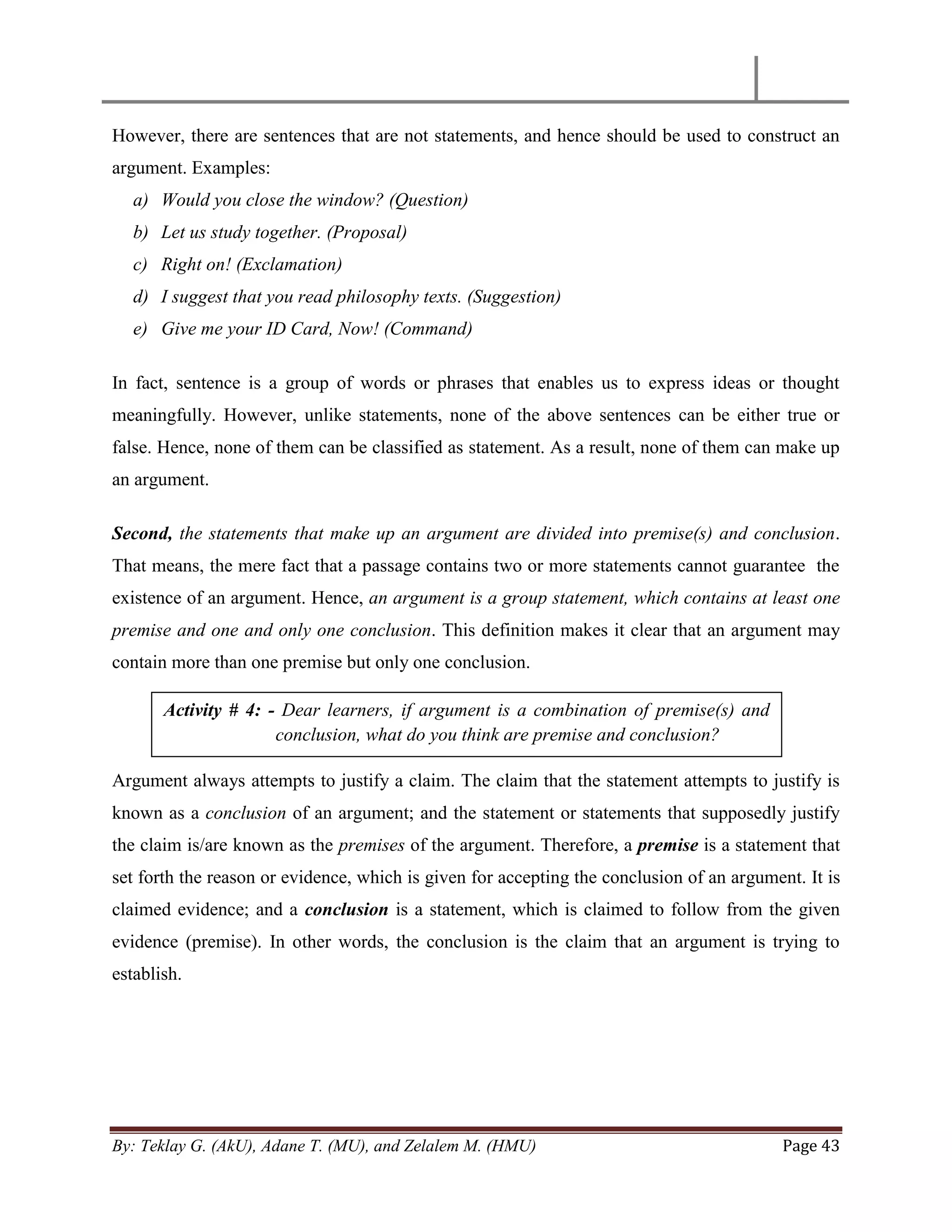 By: Teklay G. (AkU), Adane T. (MU), and Zelalem M. (HMU) Page 43
However, there are sentences that are not statements, and hence should be used to construct an
argument. Examples:
a) Would you close the window? (Question)
b) Let us study together. (Proposal)
c) Right on! (Exclamation)
d) I suggest that you read philosophy texts. (Suggestion)
e) Give me your ID Card, Now! (Command)
In fact, sentence is a group of words or phrases that enables us to express ideas or thought
meaningfully. However, unlike statements, none of the above sentences can be either true or
false. Hence, none of them can be classified as statement. As a result, none of them can make up
an argument.
Second, the statements that make up an argument are divided into premise(s) and conclusion.
That means, the mere fact that a passage contains two or more statements cannot guarantee the
existence of an argument. Hence, an argument is a group statement, which contains at least one
premise and one and only one conclusion. This definition makes it clear that an argument may
contain more than one premise but only one conclusion.
Argument always attempts to justify a claim. The claim that the statement attempts to justify is
known as a conclusion of an argument; and the statement or statements that supposedly justify
the claim is/are known as the premises of the argument. Therefore, a premise is a statement that
set forth the reason or evidence, which is given for accepting the conclusion of an argument. It is
claimed evidence; and a conclusion is a statement, which is claimed to follow from the given
evidence (premise). In other words, the conclusion is the claim that an argument is trying to
establish.
Activity # 4: - Dear learners, if argument is a combination of premise(s) and
conclusion, what do you think are premise and conclusion?
 