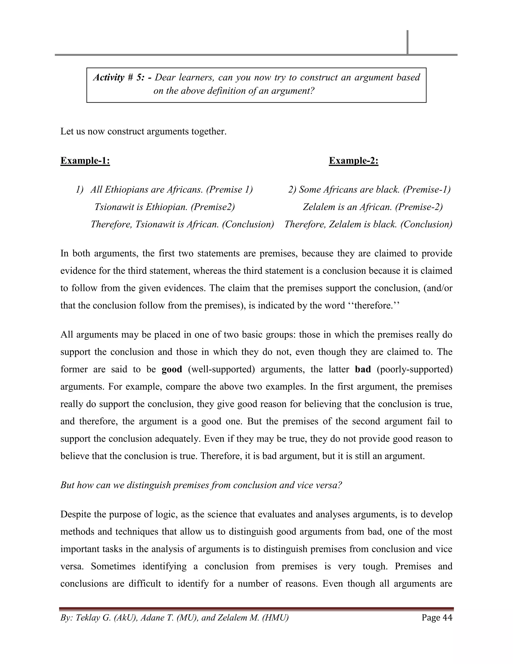 By: Teklay G. (AkU), Adane T. (MU), and Zelalem M. (HMU) Page 44
Let us now construct arguments together.
Example-1: Example-2:
1) All Ethiopians are Africans. (Premise 1) 2) Some Africans are black. (Premise-1)
Tsionawit is Ethiopian. (Premise2) Zelalem is an African. (Premise-2)
Therefore, Tsionawit is African. (Conclusion) Therefore, Zelalem is black. (Conclusion)
In both arguments, the first two statements are premises, because they are claimed to provide
evidence for the third statement, whereas the third statement is a conclusion because it is claimed
to follow from the given evidences. The claim that the premises support the conclusion, (and/or
that the conclusion follow from the premises), is indicated by the word ‗‗therefore.‘‘
All arguments may be placed in one of two basic groups: those in which the premises really do
support the conclusion and those in which they do not, even though they are claimed to. The
former are said to be good (well-supported) arguments, the latter bad (poorly-supported)
arguments. For example, compare the above two examples. In the first argument, the premises
really do support the conclusion, they give good reason for believing that the conclusion is true,
and therefore, the argument is a good one. But the premises of the second argument fail to
support the conclusion adequately. Even if they may be true, they do not provide good reason to
believe that the conclusion is true. Therefore, it is bad argument, but it is still an argument.
But how can we distinguish premises from conclusion and vice versa?
Despite the purpose of logic, as the science that evaluates and analyses arguments, is to develop
methods and techniques that allow us to distinguish good arguments from bad, one of the most
important tasks in the analysis of arguments is to distinguish premises from conclusion and vice
versa. Sometimes identifying a conclusion from premises is very tough. Premises and
conclusions are difficult to identify for a number of reasons. Even though all arguments are
Activity # 5: - Dear learners, can you now try to construct an argument based
on the above definition of an argument?
 