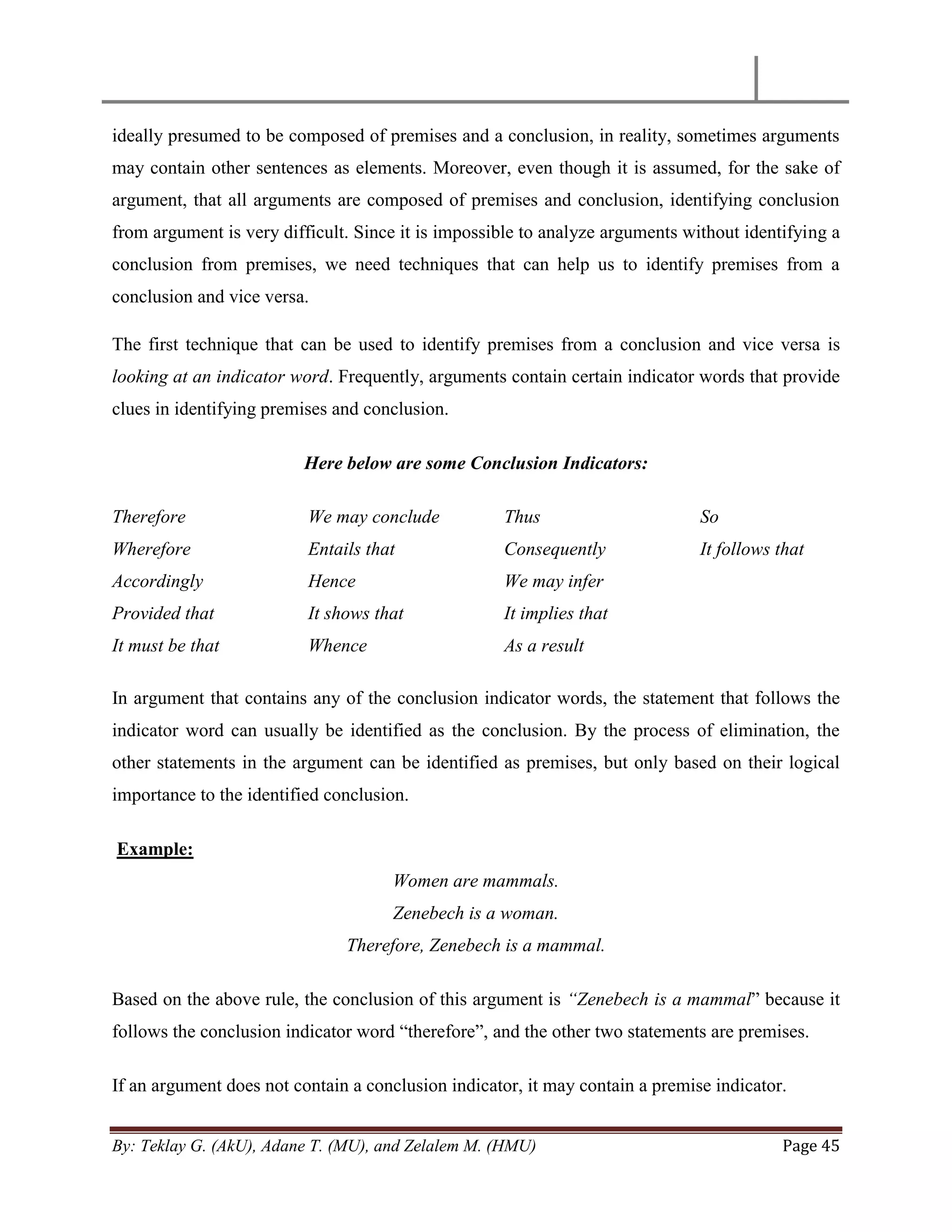 By: Teklay G. (AkU), Adane T. (MU), and Zelalem M. (HMU) Page 45
ideally presumed to be composed of premises and a conclusion, in reality, sometimes arguments
may contain other sentences as elements. Moreover, even though it is assumed, for the sake of
argument, that all arguments are composed of premises and conclusion, identifying conclusion
from argument is very difficult. Since it is impossible to analyze arguments without identifying a
conclusion from premises, we need techniques that can help us to identify premises from a
conclusion and vice versa.
The first technique that can be used to identify premises from a conclusion and vice versa is
looking at an indicator word. Frequently, arguments contain certain indicator words that provide
clues in identifying premises and conclusion.
Here below are some Conclusion Indicators:
Therefore
Wherefore
Accordingly
Provided that
It must be that
We may conclude
Entails that
Hence
It shows that
Whence
Thus
Consequently
We may infer
It implies that
As a result
So
It follows that
In argument that contains any of the conclusion indicator words, the statement that follows the
indicator word can usually be identified as the conclusion. By the process of elimination, the
other statements in the argument can be identified as premises, but only based on their logical
importance to the identified conclusion.
Example:
Women are mammals.
Zenebech is a woman.
Therefore, Zenebech is a mammal.
Based on the above rule, the conclusion of this argument is “Zenebech is a mammal‖ because it
follows the conclusion indicator word ―therefore‖, and the other two statements are premises.
If an argument does not contain a conclusion indicator, it may contain a premise indicator.
 