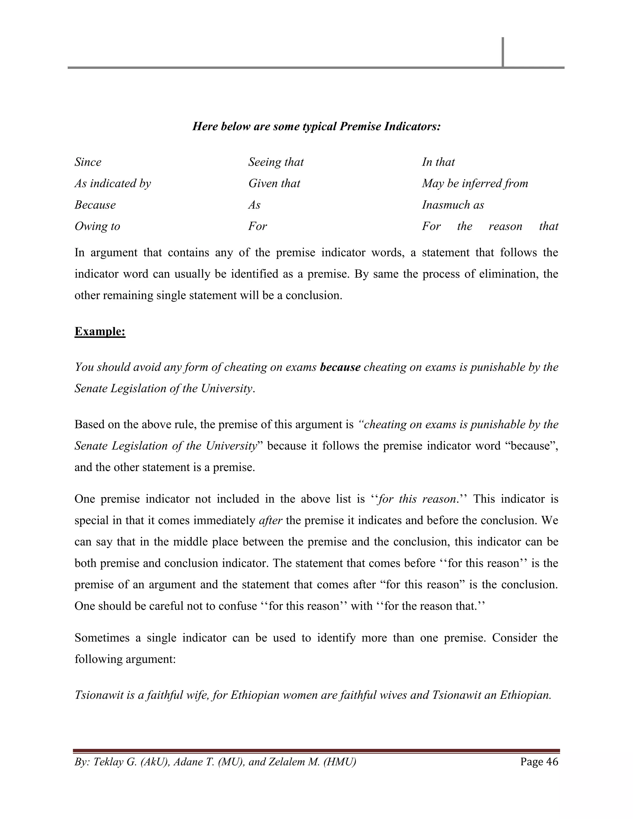 By: Teklay G. (AkU), Adane T. (MU), and Zelalem M. (HMU) Page 46
Here below are some typical Premise Indicators:
Since
As indicated by
Because
Owing to
Seeing that
Given that
As
For
In that
May be inferred from
Inasmuch as
For the reason that
In argument that contains any of the premise indicator words, a statement that follows the
indicator word can usually be identified as a premise. By same the process of elimination, the
other remaining single statement will be a conclusion.
Example:
You should avoid any form of cheating on exams because cheating on exams is punishable by the
Senate Legislation of the University.
Based on the above rule, the premise of this argument is “cheating on exams is punishable by the
Senate Legislation of the University‖ because it follows the premise indicator word ―because‖,
and the other statement is a premise.
One premise indicator not included in the above list is ‗‗for this reason.‘‘ This indicator is
special in that it comes immediately after the premise it indicates and before the conclusion. We
can say that in the middle place between the premise and the conclusion, this indicator can be
both premise and conclusion indicator. The statement that comes before ‗‗for this reason‘‘ is the
premise of an argument and the statement that comes after ―for this reason‖ is the conclusion.
One should be careful not to confuse ‗‗for this reason‘‘ with ‗‗for the reason that.‘‘
Sometimes a single indicator can be used to identify more than one premise. Consider the
following argument:
Tsionawit is a faithful wife, for Ethiopian women are faithful wives and Tsionawit an Ethiopian.
 