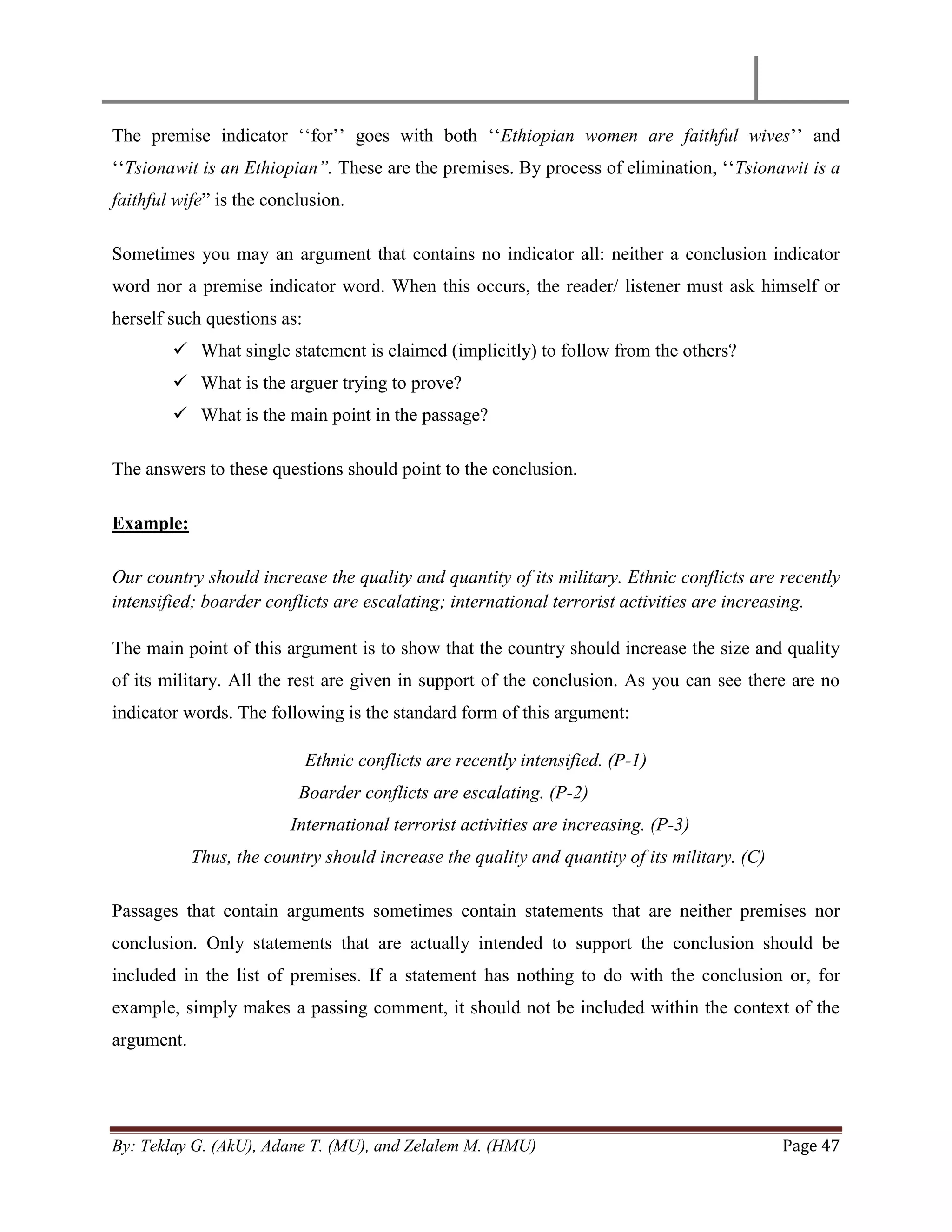 By: Teklay G. (AkU), Adane T. (MU), and Zelalem M. (HMU) Page 47
The premise indicator ‗‗for‘‘ goes with both ‗‗Ethiopian women are faithful wives‘‘ and
‗‗Tsionawit is an Ethiopian”. These are the premises. By process of elimination, ‗‗Tsionawit is a
faithful wife‖ is the conclusion.
Sometimes you may an argument that contains no indicator all: neither a conclusion indicator
word nor a premise indicator word. When this occurs, the reader/ listener must ask himself or
herself such questions as:
 What single statement is claimed (implicitly) to follow from the others?
 What is the arguer trying to prove?
 What is the main point in the passage?
The answers to these questions should point to the conclusion.
Example:
Our country should increase the quality and quantity of its military. Ethnic conflicts are recently
intensified; boarder conflicts are escalating; international terrorist activities are increasing.
The main point of this argument is to show that the country should increase the size and quality
of its military. All the rest are given in support of the conclusion. As you can see there are no
indicator words. The following is the standard form of this argument:
Ethnic conflicts are recently intensified. (P-1)
Boarder conflicts are escalating. (P-2)
International terrorist activities are increasing. (P-3)
Thus, the country should increase the quality and quantity of its military. (C)
Passages that contain arguments sometimes contain statements that are neither premises nor
conclusion. Only statements that are actually intended to support the conclusion should be
included in the list of premises. If a statement has nothing to do with the conclusion or, for
example, simply makes a passing comment, it should not be included within the context of the
argument.
 