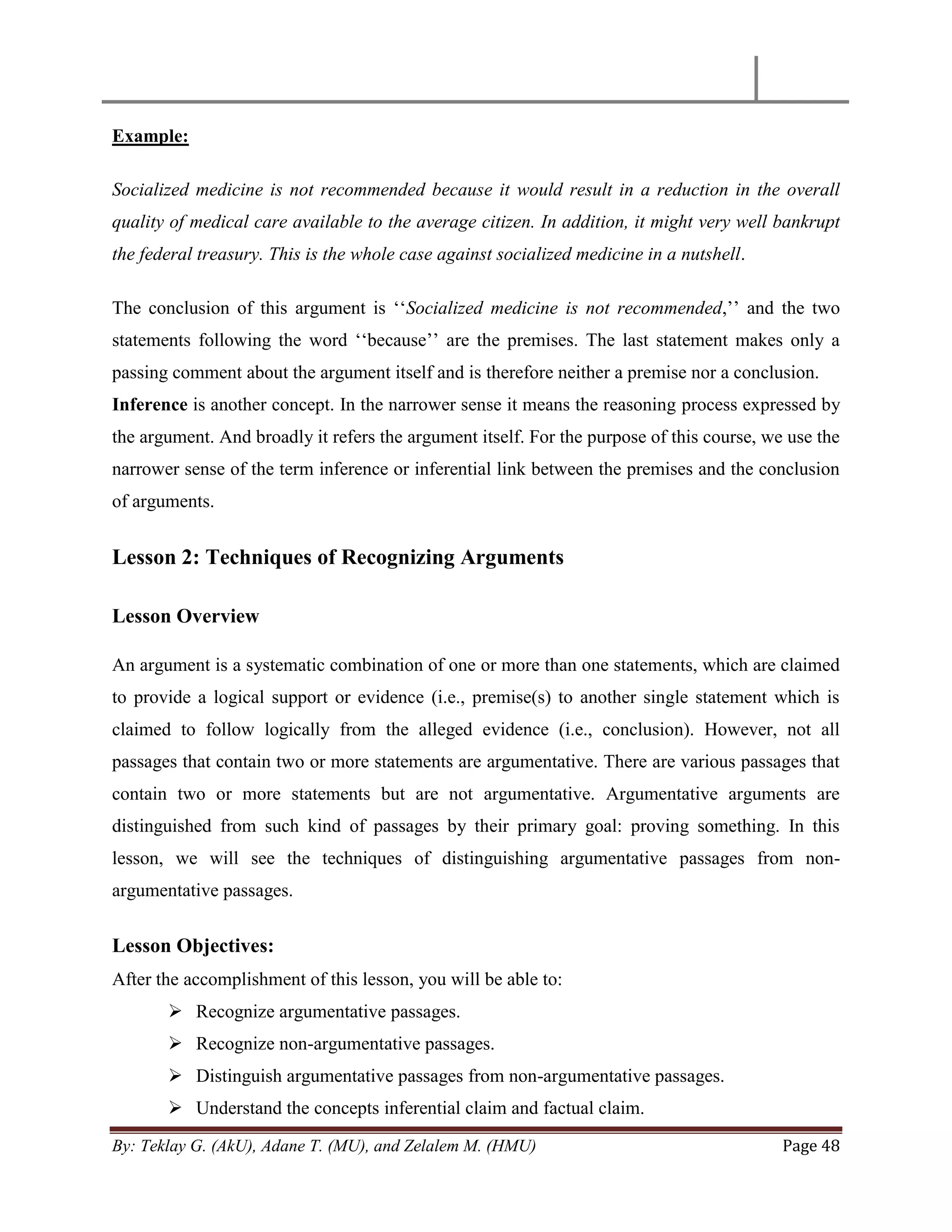 By: Teklay G. (AkU), Adane T. (MU), and Zelalem M. (HMU) Page 48
Example:
Socialized medicine is not recommended because it would result in a reduction in the overall
quality of medical care available to the average citizen. In addition, it might very well bankrupt
the federal treasury. This is the whole case against socialized medicine in a nutshell.
The conclusion of this argument is ‗‗Socialized medicine is not recommended,‘‘ and the two
statements following the word ‗‗because‘‘ are the premises. The last statement makes only a
passing comment about the argument itself and is therefore neither a premise nor a conclusion.
Inference is another concept. In the narrower sense it means the reasoning process expressed by
the argument. And broadly it refers the argument itself. For the purpose of this course, we use the
narrower sense of the term inference or inferential link between the premises and the conclusion
of arguments.
Lesson 2: Techniques of Recognizing Arguments
Lesson Overview
An argument is a systematic combination of one or more than one statements, which are claimed
to provide a logical support or evidence (i.e., premise(s) to another single statement which is
claimed to follow logically from the alleged evidence (i.e., conclusion). However, not all
passages that contain two or more statements are argumentative. There are various passages that
contain two or more statements but are not argumentative. Argumentative arguments are
distinguished from such kind of passages by their primary goal: proving something. In this
lesson, we will see the techniques of distinguishing argumentative passages from non-
argumentative passages.
Lesson Objectives:
After the accomplishment of this lesson, you will be able to:
 Recognize argumentative passages.
 Recognize non-argumentative passages.
 Distinguish argumentative passages from non-argumentative passages.
 Understand the concepts inferential claim and factual claim.
 