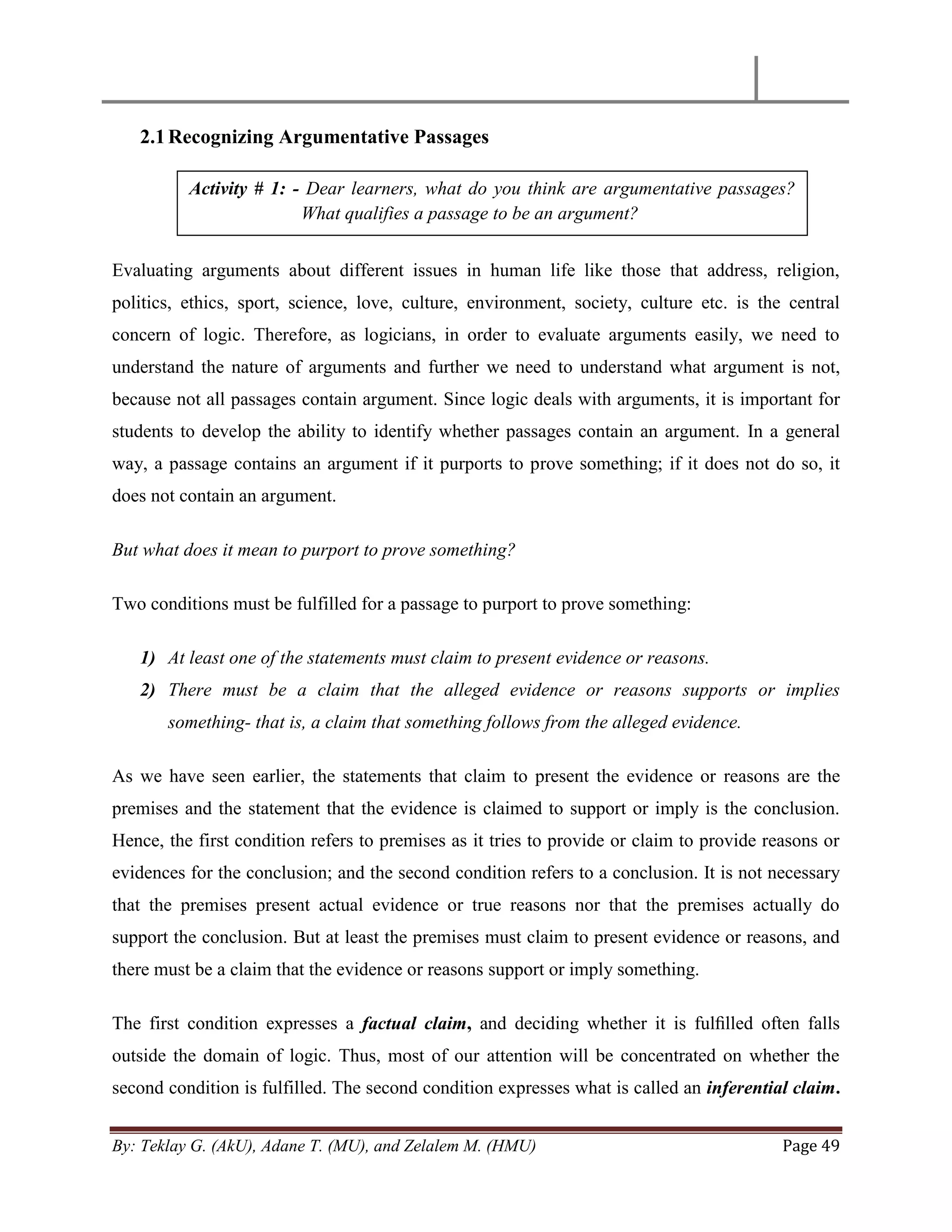 By: Teklay G. (AkU), Adane T. (MU), and Zelalem M. (HMU) Page 49
2.1Recognizing Argumentative Passages
Evaluating arguments about different issues in human life like those that address, religion,
politics, ethics, sport, science, love, culture, environment, society, culture etc. is the central
concern of logic. Therefore, as logicians, in order to evaluate arguments easily, we need to
understand the nature of arguments and further we need to understand what argument is not,
because not all passages contain argument. Since logic deals with arguments, it is important for
students to develop the ability to identify whether passages contain an argument. In a general
way, a passage contains an argument if it purports to prove something; if it does not do so, it
does not contain an argument.
But what does it mean to purport to prove something?
Two conditions must be fulfilled for a passage to purport to prove something:
1) At least one of the statements must claim to present evidence or reasons.
2) There must be a claim that the alleged evidence or reasons supports or implies
something- that is, a claim that something follows from the alleged evidence.
As we have seen earlier, the statements that claim to present the evidence or reasons are the
premises and the statement that the evidence is claimed to support or imply is the conclusion.
Hence, the first condition refers to premises as it tries to provide or claim to provide reasons or
evidences for the conclusion; and the second condition refers to a conclusion. It is not necessary
that the premises present actual evidence or true reasons nor that the premises actually do
support the conclusion. But at least the premises must claim to present evidence or reasons, and
there must be a claim that the evidence or reasons support or imply something.
The first condition expresses a factual claim, and deciding whether it is fulﬁlled often falls
outside the domain of logic. Thus, most of our attention will be concentrated on whether the
second condition is fulfilled. The second condition expresses what is called an inferential claim.
Activity # 1: - Dear learners, what do you think are argumentative passages?
What qualifies a passage to be an argument?
 