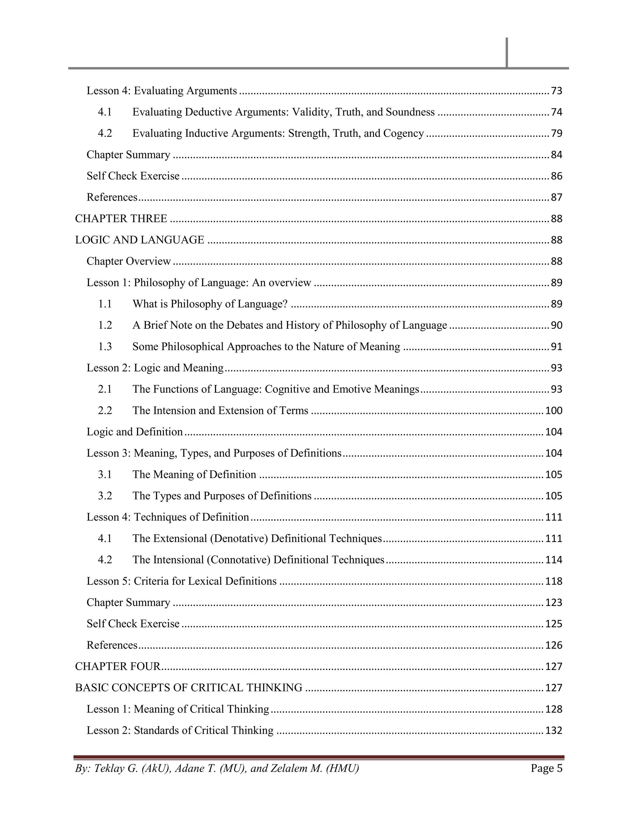 By: Teklay G. (AkU), Adane T. (MU), and Zelalem M. (HMU) Page 5
Lesson 4: Evaluating Arguments ............................................................................................................73
4.1 Evaluating Deductive Arguments: Validity, Truth, and Soundness .......................................74
4.2 Evaluating Inductive Arguments: Strength, Truth, and Cogency ...........................................79
Chapter Summary ...................................................................................................................................84
Self Check Exercise................................................................................................................................86
References...............................................................................................................................................87
CHAPTER THREE ....................................................................................................................................88
LOGIC AND LANGUAGE .......................................................................................................................88
Chapter Overview...................................................................................................................................88
Lesson 1: Philosophy of Language: An overview ..................................................................................89
1.1 What is Philosophy of Language? ..........................................................................................89
1.2 A Brief Note on the Debates and History of Philosophy of Language...................................90
1.3 Some Philosophical Approaches to the Nature of Meaning ...................................................91
Lesson 2: Logic and Meaning.................................................................................................................93
2.1 The Functions of Language: Cognitive and Emotive Meanings.............................................93
2.2 The Intension and Extension of Terms .................................................................................100
Logic and Definition.............................................................................................................................104
Lesson 3: Meaning, Types, and Purposes of Definitions......................................................................104
3.1 The Meaning of Definition ...................................................................................................105
3.2 The Types and Purposes of Definitions ................................................................................105
Lesson 4: Techniques of Definition......................................................................................................111
4.1 The Extensional (Denotative) Definitional Techniques........................................................111
4.2 The Intensional (Connotative) Definitional Techniques.......................................................114
Lesson 5: Criteria for Lexical Definitions ............................................................................................118
Chapter Summary .................................................................................................................................123
Self Check Exercise..............................................................................................................................125
References.............................................................................................................................................126
CHAPTER FOUR.....................................................................................................................................127
BASIC CONCEPTS OF CRITICAL THINKING ...................................................................................127
Lesson 1: Meaning of Critical Thinking...............................................................................................128
Lesson 2: Standards of Critical Thinking .............................................................................................132
 