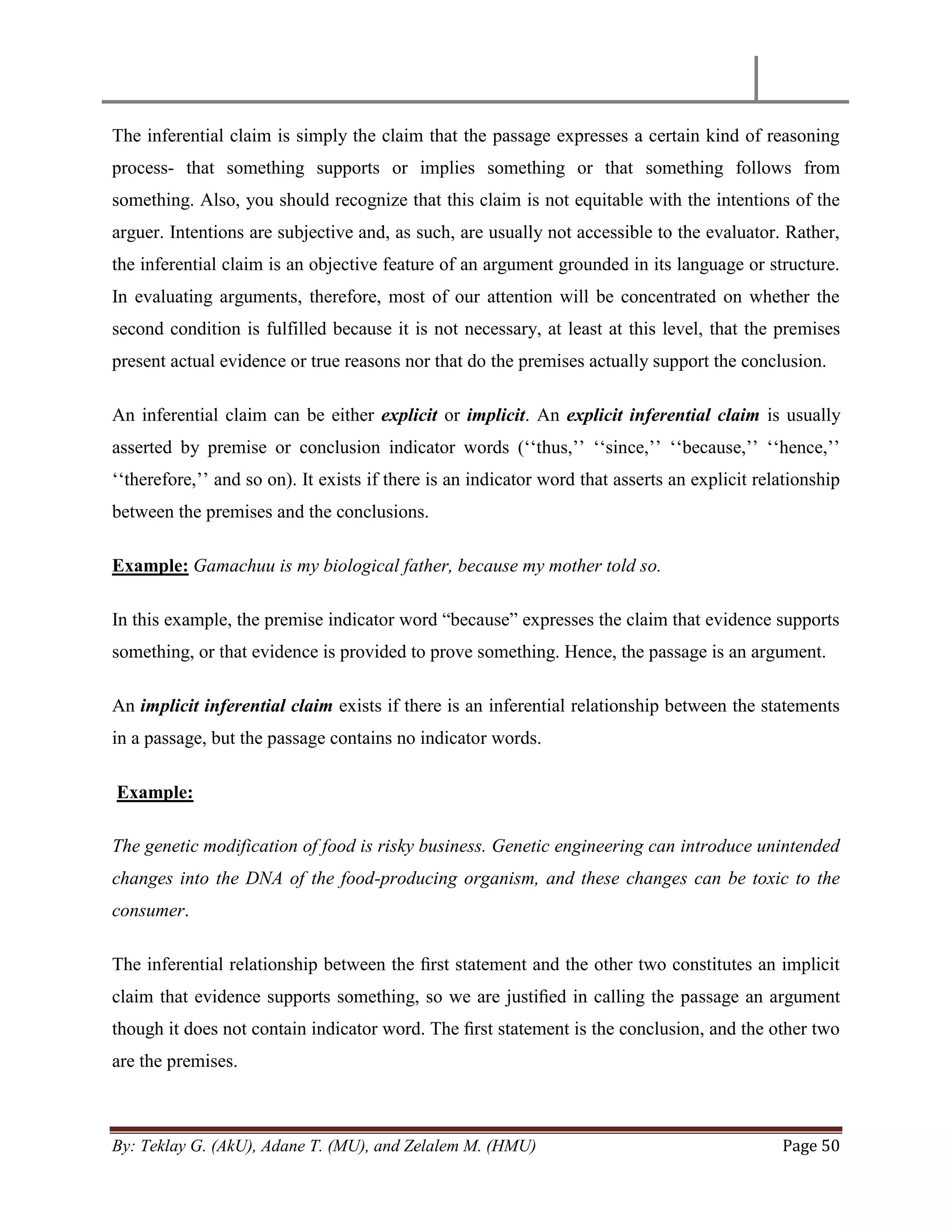 By: Teklay G. (AkU), Adane T. (MU), and Zelalem M. (HMU) Page 50
The inferential claim is simply the claim that the passage expresses a certain kind of reasoning
process- that something supports or implies something or that something follows from
something. Also, you should recognize that this claim is not equitable with the intentions of the
arguer. Intentions are subjective and, as such, are usually not accessible to the evaluator. Rather,
the inferential claim is an objective feature of an argument grounded in its language or structure.
In evaluating arguments, therefore, most of our attention will be concentrated on whether the
second condition is fulfilled because it is not necessary, at least at this level, that the premises
present actual evidence or true reasons nor that do the premises actually support the conclusion.
An inferential claim can be either explicit or implicit. An explicit inferential claim is usually
asserted by premise or conclusion indicator words (‗‗thus,‘‘ ‗‗since,‘‘ ‗‗because,‘‘ ‗‗hence,‘‘
‗‗therefore,‘‘ and so on). It exists if there is an indicator word that asserts an explicit relationship
between the premises and the conclusions.
Example: Gamachuu is my biological father, because my mother told so.
In this example, the premise indicator word ―because‖ expresses the claim that evidence supports
something, or that evidence is provided to prove something. Hence, the passage is an argument.
An implicit inferential claim exists if there is an inferential relationship between the statements
in a passage, but the passage contains no indicator words.
Example:
The genetic modification of food is risky business. Genetic engineering can introduce unintended
changes into the DNA of the food-producing organism, and these changes can be toxic to the
consumer.
The inferential relationship between the ﬁrst statement and the other two constitutes an implicit
claim that evidence supports something, so we are justiﬁed in calling the passage an argument
though it does not contain indicator word. The ﬁrst statement is the conclusion, and the other two
are the premises.
 