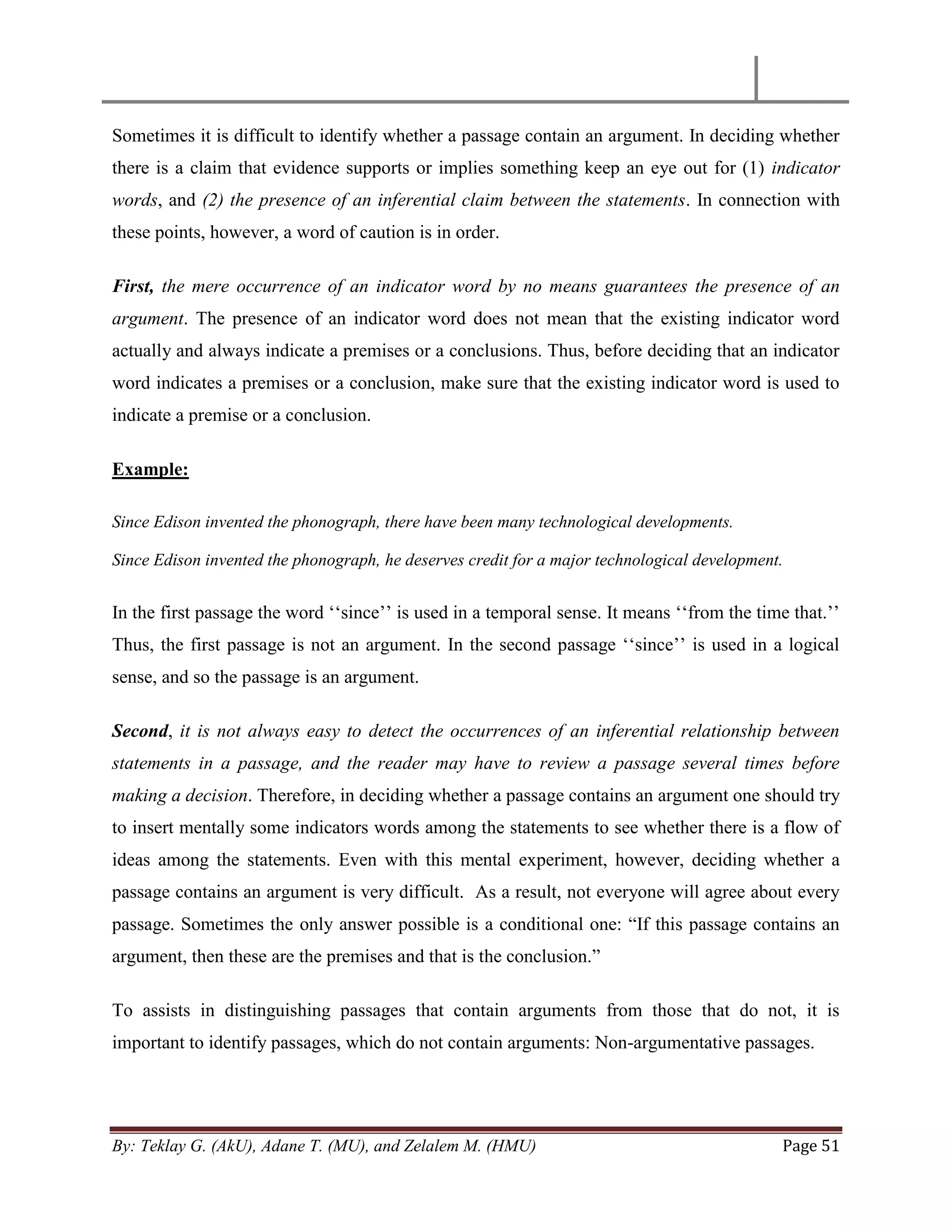 By: Teklay G. (AkU), Adane T. (MU), and Zelalem M. (HMU) Page 51
Sometimes it is difficult to identify whether a passage contain an argument. In deciding whether
there is a claim that evidence supports or implies something keep an eye out for (1) indicator
words, and (2) the presence of an inferential claim between the statements. In connection with
these points, however, a word of caution is in order.
First, the mere occurrence of an indicator word by no means guarantees the presence of an
argument. The presence of an indicator word does not mean that the existing indicator word
actually and always indicate a premises or a conclusions. Thus, before deciding that an indicator
word indicates a premises or a conclusion, make sure that the existing indicator word is used to
indicate a premise or a conclusion.
Example:
Since Edison invented the phonograph, there have been many technological developments.
Since Edison invented the phonograph, he deserves credit for a major technological development.
In the first passage the word ‗‗since‘‘ is used in a temporal sense. It means ‗‗from the time that.‘‘
Thus, the first passage is not an argument. In the second passage ‗‗since‘‘ is used in a logical
sense, and so the passage is an argument.
Second, it is not always easy to detect the occurrences of an inferential relationship between
statements in a passage, and the reader may have to review a passage several times before
making a decision. Therefore, in deciding whether a passage contains an argument one should try
to insert mentally some indicators words among the statements to see whether there is a flow of
ideas among the statements. Even with this mental experiment, however, deciding whether a
passage contains an argument is very difficult. As a result, not everyone will agree about every
passage. Sometimes the only answer possible is a conditional one: ―If this passage contains an
argument, then these are the premises and that is the conclusion.‖
To assists in distinguishing passages that contain arguments from those that do not, it is
important to identify passages, which do not contain arguments: Non-argumentative passages.
 