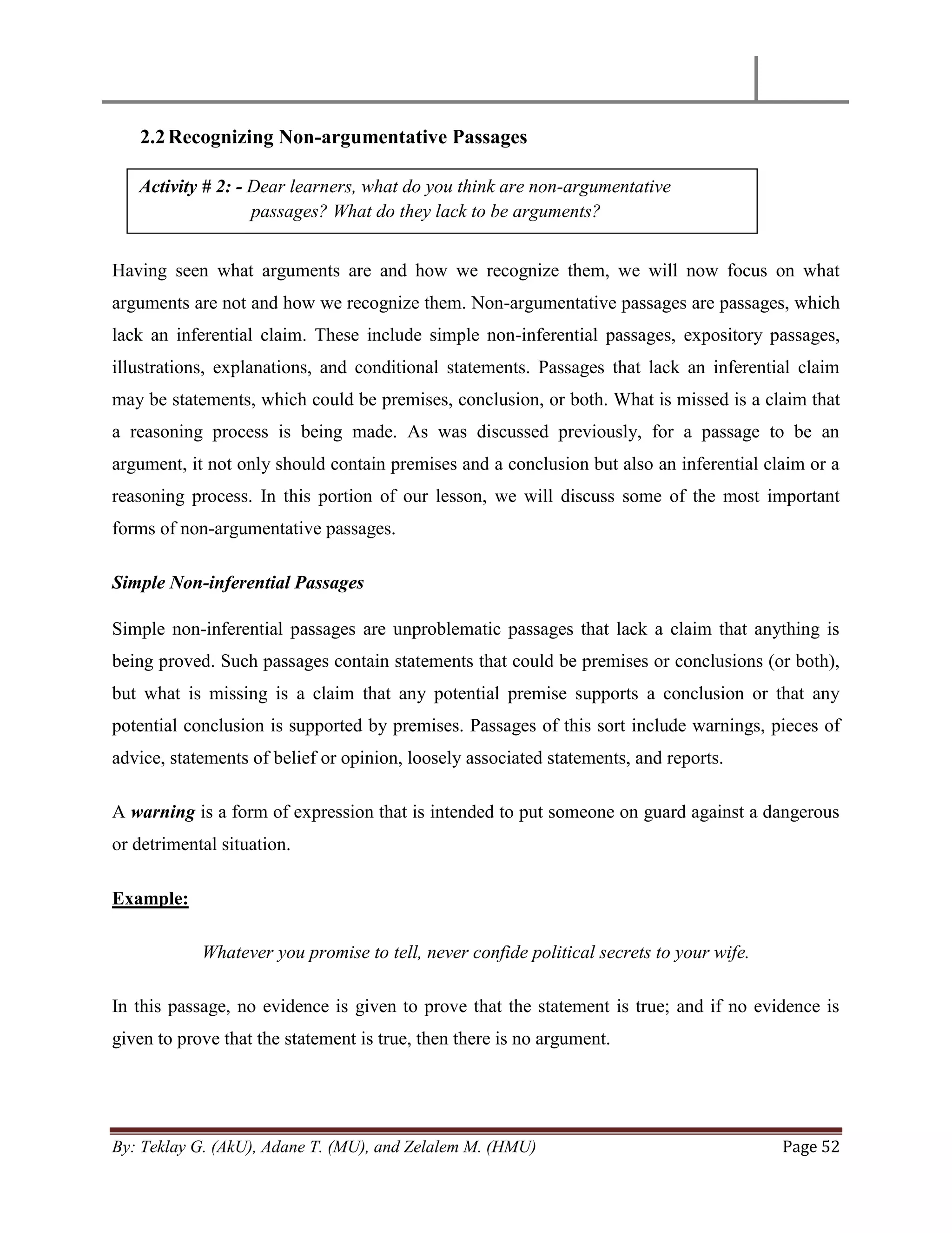 By: Teklay G. (AkU), Adane T. (MU), and Zelalem M. (HMU) Page 52
2.2Recognizing Non-argumentative Passages
Having seen what arguments are and how we recognize them, we will now focus on what
arguments are not and how we recognize them. Non-argumentative passages are passages, which
lack an inferential claim. These include simple non-inferential passages, expository passages,
illustrations, explanations, and conditional statements. Passages that lack an inferential claim
may be statements, which could be premises, conclusion, or both. What is missed is a claim that
a reasoning process is being made. As was discussed previously, for a passage to be an
argument, it not only should contain premises and a conclusion but also an inferential claim or a
reasoning process. In this portion of our lesson, we will discuss some of the most important
forms of non-argumentative passages.
Simple Non-inferential Passages
Simple non-inferential passages are unproblematic passages that lack a claim that anything is
being proved. Such passages contain statements that could be premises or conclusions (or both),
but what is missing is a claim that any potential premise supports a conclusion or that any
potential conclusion is supported by premises. Passages of this sort include warnings, pieces of
advice, statements of belief or opinion, loosely associated statements, and reports.
A warning is a form of expression that is intended to put someone on guard against a dangerous
or detrimental situation.
Example:
Whatever you promise to tell, never confide political secrets to your wife.
In this passage, no evidence is given to prove that the statement is true; and if no evidence is
given to prove that the statement is true, then there is no argument.
Activity # 2: - Dear learners, what do you think are non-argumentative
passages? What do they lack to be arguments?
 