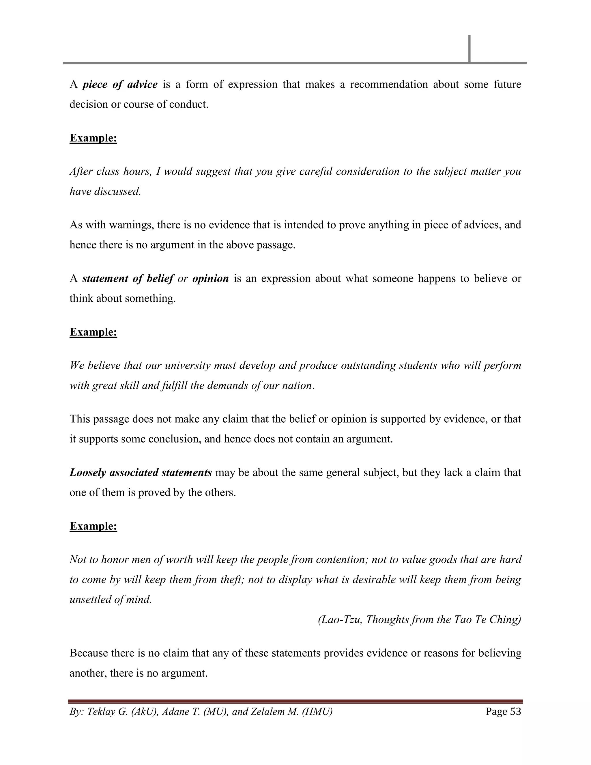 By: Teklay G. (AkU), Adane T. (MU), and Zelalem M. (HMU) Page 53
A piece of advice is a form of expression that makes a recommendation about some future
decision or course of conduct.
Example:
After class hours, I would suggest that you give careful consideration to the subject matter you
have discussed.
As with warnings, there is no evidence that is intended to prove anything in piece of advices, and
hence there is no argument in the above passage.
A statement of belief or opinion is an expression about what someone happens to believe or
think about something.
Example:
We believe that our university must develop and produce outstanding students who will perform
with great skill and fulfill the demands of our nation.
This passage does not make any claim that the belief or opinion is supported by evidence, or that
it supports some conclusion, and hence does not contain an argument.
Loosely associated statements may be about the same general subject, but they lack a claim that
one of them is proved by the others.
Example:
Not to honor men of worth will keep the people from contention; not to value goods that are hard
to come by will keep them from theft; not to display what is desirable will keep them from being
unsettled of mind.
(Lao-Tzu, Thoughts from the Tao Te Ching)
Because there is no claim that any of these statements provides evidence or reasons for believing
another, there is no argument.
 