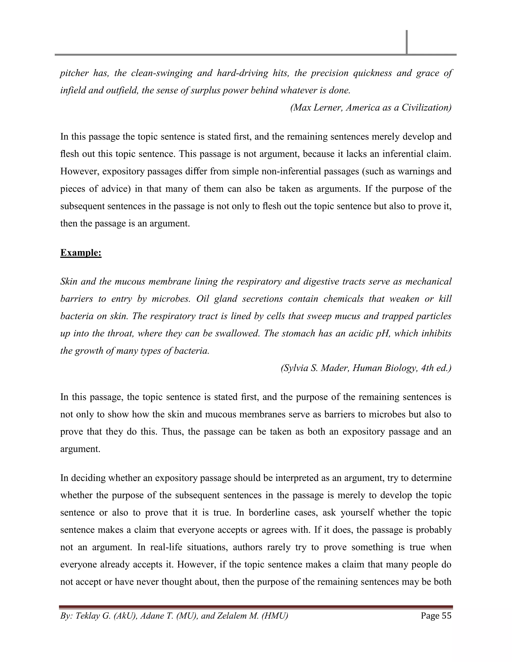 By: Teklay G. (AkU), Adane T. (MU), and Zelalem M. (HMU) Page 55
pitcher has, the clean-swinging and hard-driving hits, the precision quickness and grace of
infield and outfield, the sense of surplus power behind whatever is done.
(Max Lerner, America as a Civilization)
In this passage the topic sentence is stated ﬁrst, and the remaining sentences merely develop and
ﬂesh out this topic sentence. This passage is not argument, because it lacks an inferential claim.
However, expository passages diﬀer from simple non-inferential passages (such as warnings and
pieces of advice) in that many of them can also be taken as arguments. If the purpose of the
subsequent sentences in the passage is not only to ﬂesh out the topic sentence but also to prove it,
then the passage is an argument.
Example:
Skin and the mucous membrane lining the respiratory and digestive tracts serve as mechanical
barriers to entry by microbes. Oil gland secretions contain chemicals that weaken or kill
bacteria on skin. The respiratory tract is lined by cells that sweep mucus and trapped particles
up into the throat, where they can be swallowed. The stomach has an acidic pH, which inhibits
the growth of many types of bacteria.
(Sylvia S. Mader, Human Biology, 4th ed.)
In this passage, the topic sentence is stated ﬁrst, and the purpose of the remaining sentences is
not only to show how the skin and mucous membranes serve as barriers to microbes but also to
prove that they do this. Thus, the passage can be taken as both an expository passage and an
argument.
In deciding whether an expository passage should be interpreted as an argument, try to determine
whether the purpose of the subsequent sentences in the passage is merely to develop the topic
sentence or also to prove that it is true. In borderline cases, ask yourself whether the topic
sentence makes a claim that everyone accepts or agrees with. If it does, the passage is probably
not an argument. In real-life situations, authors rarely try to prove something is true when
everyone already accepts it. However, if the topic sentence makes a claim that many people do
not accept or have never thought about, then the purpose of the remaining sentences may be both
 