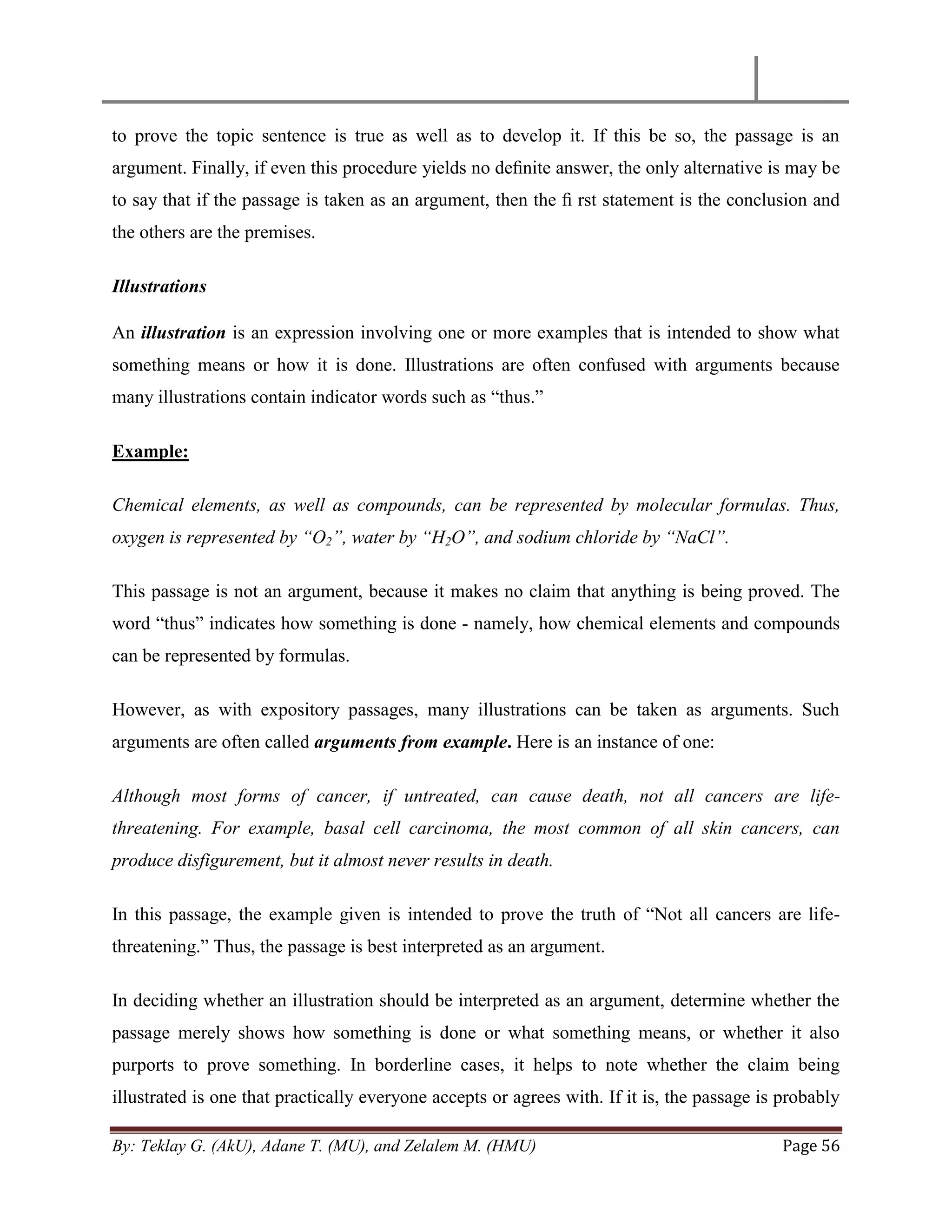 By: Teklay G. (AkU), Adane T. (MU), and Zelalem M. (HMU) Page 56
to prove the topic sentence is true as well as to develop it. If this be so, the passage is an
argument. Finally, if even this procedure yields no deﬁnite answer, the only alternative is may be
to say that if the passage is taken as an argument, then the ﬁ rst statement is the conclusion and
the others are the premises.
Illustrations
An illustration is an expression involving one or more examples that is intended to show what
something means or how it is done. Illustrations are often confused with arguments because
many illustrations contain indicator words such as ―thus.‖
Example:
Chemical elements, as well as compounds, can be represented by molecular formulas. Thus,
oxygen is represented by “O2”, water by “H2O”, and sodium chloride by “NaCl”.
This passage is not an argument, because it makes no claim that anything is being proved. The
word ―thus‖ indicates how something is done - namely, how chemical elements and compounds
can be represented by formulas.
However, as with expository passages, many illustrations can be taken as arguments. Such
arguments are often called arguments from example. Here is an instance of one:
Although most forms of cancer, if untreated, can cause death, not all cancers are life-
threatening. For example, basal cell carcinoma, the most common of all skin cancers, can
produce disfigurement, but it almost never results in death.
In this passage, the example given is intended to prove the truth of ―Not all cancers are life-
threatening.‖ Thus, the passage is best interpreted as an argument.
In deciding whether an illustration should be interpreted as an argument, determine whether the
passage merely shows how something is done or what something means, or whether it also
purports to prove something. In borderline cases, it helps to note whether the claim being
illustrated is one that practically everyone accepts or agrees with. If it is, the passage is probably
 