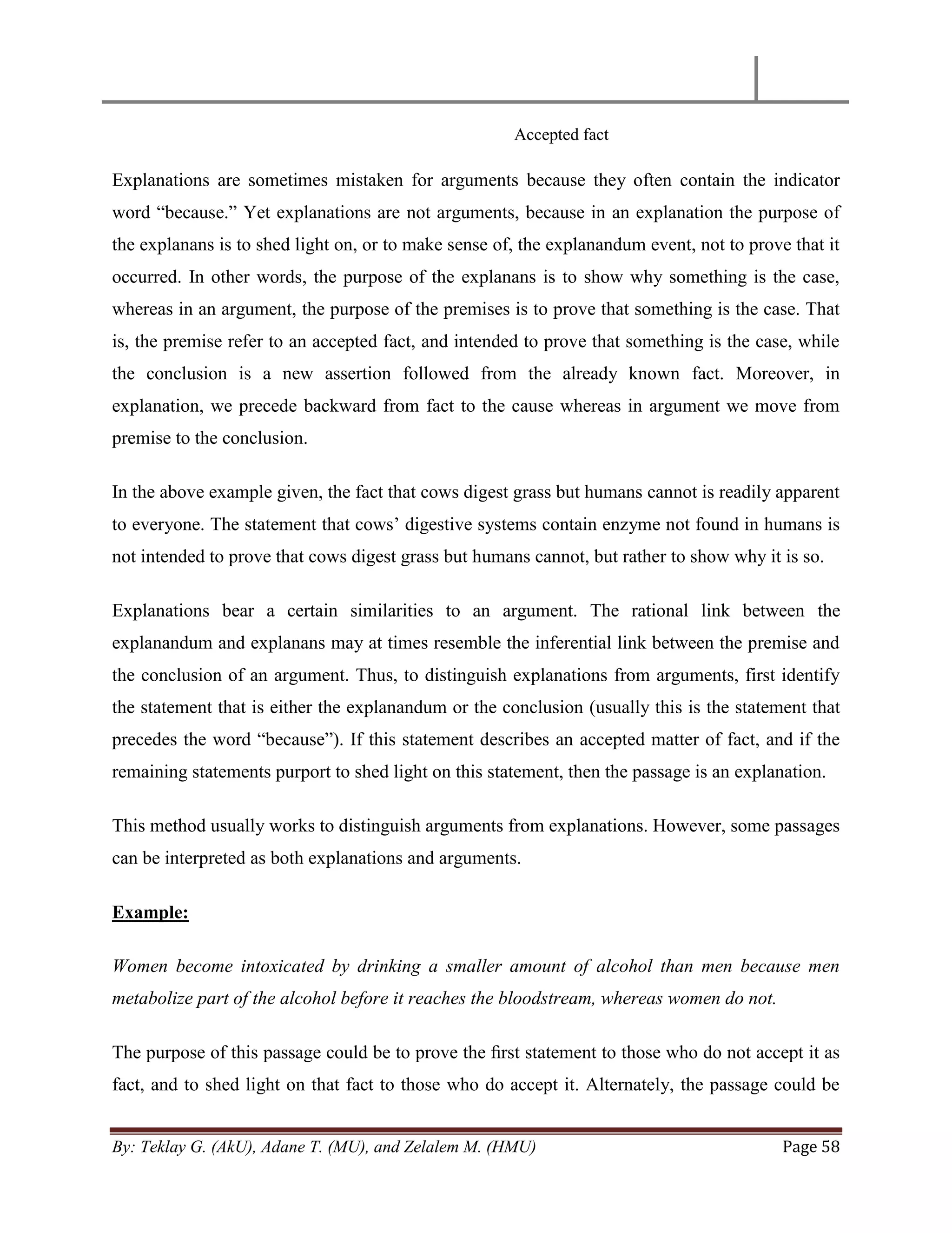 By: Teklay G. (AkU), Adane T. (MU), and Zelalem M. (HMU) Page 58
Accepted fact
Explanations are sometimes mistaken for arguments because they often contain the indicator
word ―because.‖ Yet explanations are not arguments, because in an explanation the purpose of
the explanans is to shed light on, or to make sense of, the explanandum event, not to prove that it
occurred. In other words, the purpose of the explanans is to show why something is the case,
whereas in an argument, the purpose of the premises is to prove that something is the case. That
is, the premise refer to an accepted fact, and intended to prove that something is the case, while
the conclusion is a new assertion followed from the already known fact. Moreover, in
explanation, we precede backward from fact to the cause whereas in argument we move from
premise to the conclusion.
In the above example given, the fact that cows digest grass but humans cannot is readily apparent
to everyone. The statement that cows‘ digestive systems contain enzyme not found in humans is
not intended to prove that cows digest grass but humans cannot, but rather to show why it is so.
Explanations bear a certain similarities to an argument. The rational link between the
explanandum and explanans may at times resemble the inferential link between the premise and
the conclusion of an argument. Thus, to distinguish explanations from arguments, first identify
the statement that is either the explanandum or the conclusion (usually this is the statement that
precedes the word ―because‖). If this statement describes an accepted matter of fact, and if the
remaining statements purport to shed light on this statement, then the passage is an explanation.
This method usually works to distinguish arguments from explanations. However, some passages
can be interpreted as both explanations and arguments.
Example:
Women become intoxicated by drinking a smaller amount of alcohol than men because men
metabolize part of the alcohol before it reaches the bloodstream, whereas women do not.
The purpose of this passage could be to prove the ﬁrst statement to those who do not accept it as
fact, and to shed light on that fact to those who do accept it. Alternately, the passage could be
 