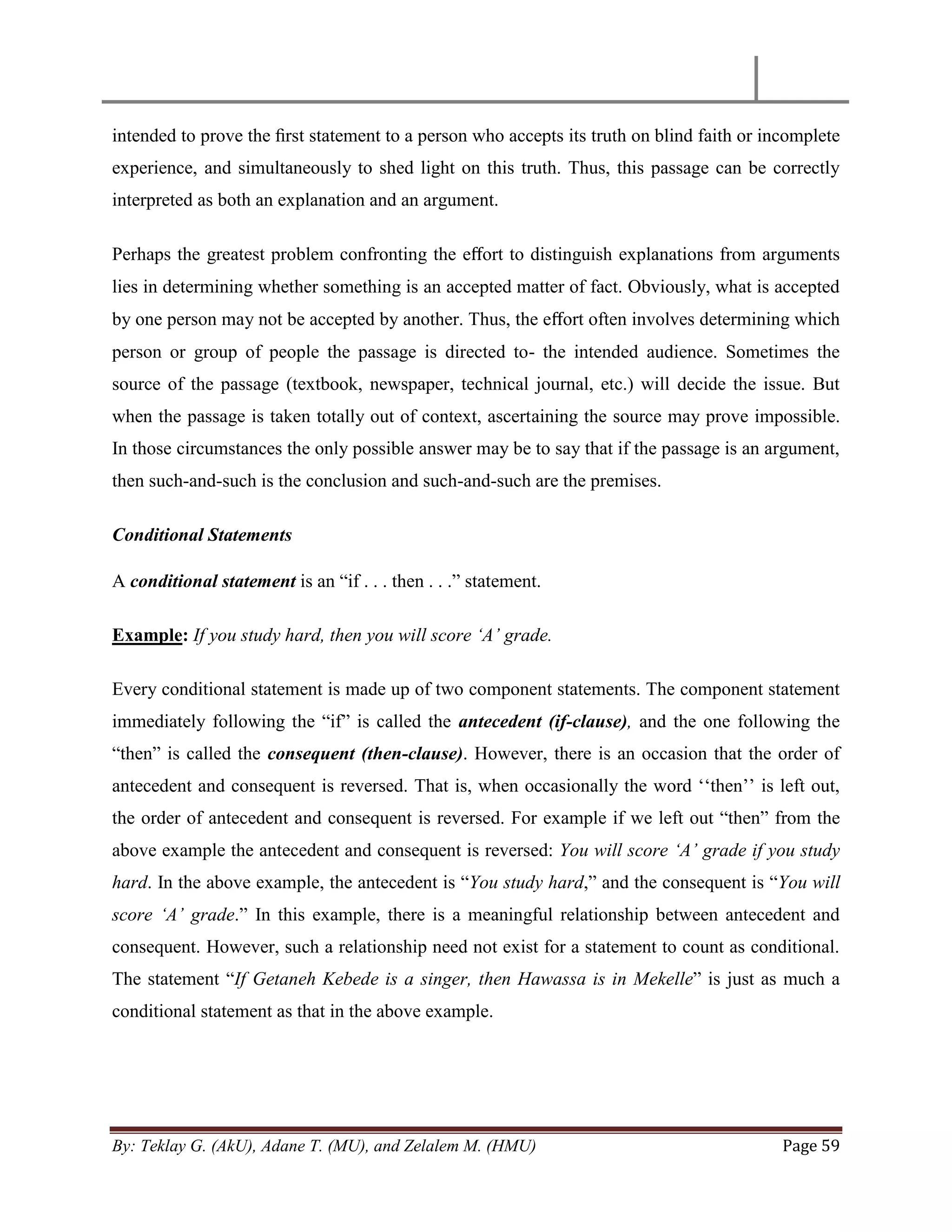 By: Teklay G. (AkU), Adane T. (MU), and Zelalem M. (HMU) Page 59
intended to prove the ﬁrst statement to a person who accepts its truth on blind faith or incomplete
experience, and simultaneously to shed light on this truth. Thus, this passage can be correctly
interpreted as both an explanation and an argument.
Perhaps the greatest problem confronting the eﬀort to distinguish explanations from arguments
lies in determining whether something is an accepted matter of fact. Obviously, what is accepted
by one person may not be accepted by another. Thus, the eﬀort often involves determining which
person or group of people the passage is directed to- the intended audience. Sometimes the
source of the passage (textbook, newspaper, technical journal, etc.) will decide the issue. But
when the passage is taken totally out of context, ascertaining the source may prove impossible.
In those circumstances the only possible answer may be to say that if the passage is an argument,
then such-and-such is the conclusion and such-and-such are the premises.
Conditional Statements
A conditional statement is an ―if . . . then . . .‖ statement.
Example: If you study hard, then you will score „A‟ grade.
Every conditional statement is made up of two component statements. The component statement
immediately following the ―if‖ is called the antecedent (if-clause), and the one following the
―then‖ is called the consequent (then-clause). However, there is an occasion that the order of
antecedent and consequent is reversed. That is, when occasionally the word ‗‗then‘‘ is left out,
the order of antecedent and consequent is reversed. For example if we left out ―then‖ from the
above example the antecedent and consequent is reversed: You will score „A‟ grade if you study
hard. In the above example, the antecedent is ―You study hard,‖ and the consequent is ―You will
score „A‟ grade.‖ In this example, there is a meaningful relationship between antecedent and
consequent. However, such a relationship need not exist for a statement to count as conditional.
The statement ―If Getaneh Kebede is a singer, then Hawassa is in Mekelle‖ is just as much a
conditional statement as that in the above example.
 