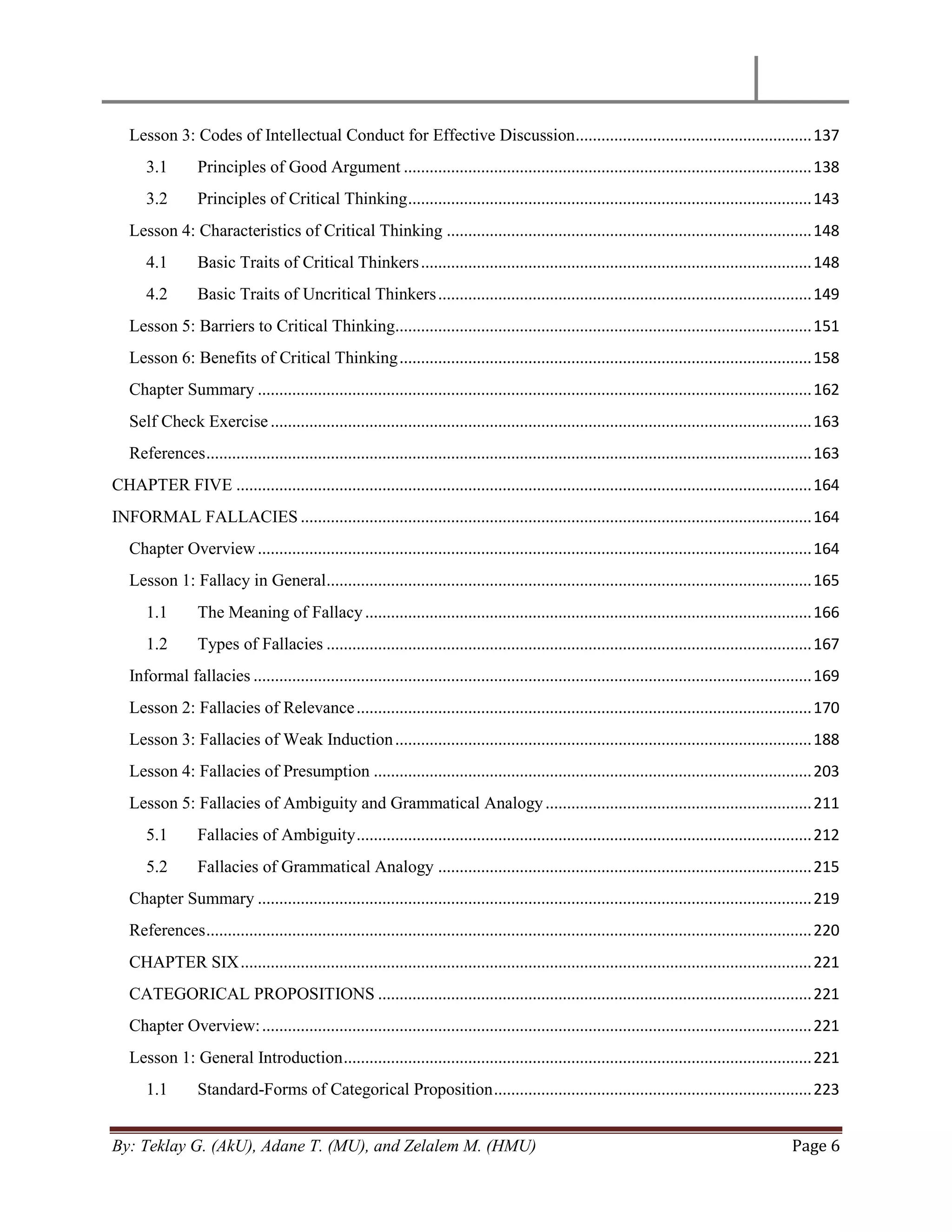 By: Teklay G. (AkU), Adane T. (MU), and Zelalem M. (HMU) Page 6
Lesson 3: Codes of Intellectual Conduct for Effective Discussion.......................................................137
3.1 Principles of Good Argument ...............................................................................................138
3.2 Principles of Critical Thinking..............................................................................................143
Lesson 4: Characteristics of Critical Thinking .....................................................................................148
4.1 Basic Traits of Critical Thinkers...........................................................................................148
4.2 Basic Traits of Uncritical Thinkers.......................................................................................149
Lesson 5: Barriers to Critical Thinking.................................................................................................151
Lesson 6: Benefits of Critical Thinking................................................................................................158
Chapter Summary .................................................................................................................................162
Self Check Exercise..............................................................................................................................163
References.............................................................................................................................................163
CHAPTER FIVE ......................................................................................................................................164
INFORMAL FALLACIES .......................................................................................................................164
Chapter Overview.................................................................................................................................164
Lesson 1: Fallacy in General.................................................................................................................165
1.1 The Meaning of Fallacy........................................................................................................166
1.2 Types of Fallacies .................................................................................................................167
Informal fallacies ..................................................................................................................................169
Lesson 2: Fallacies of Relevance..........................................................................................................170
Lesson 3: Fallacies of Weak Induction.................................................................................................188
Lesson 4: Fallacies of Presumption ......................................................................................................203
Lesson 5: Fallacies of Ambiguity and Grammatical Analogy..............................................................211
5.1 Fallacies of Ambiguity..........................................................................................................212
5.2 Fallacies of Grammatical Analogy .......................................................................................215
Chapter Summary .................................................................................................................................219
References.............................................................................................................................................220
CHAPTER SIX.....................................................................................................................................221
CATEGORICAL PROPOSITIONS .....................................................................................................221
Chapter Overview:................................................................................................................................221
Lesson 1: General Introduction.............................................................................................................221
1.1 Standard-Forms of Categorical Proposition..........................................................................223
 