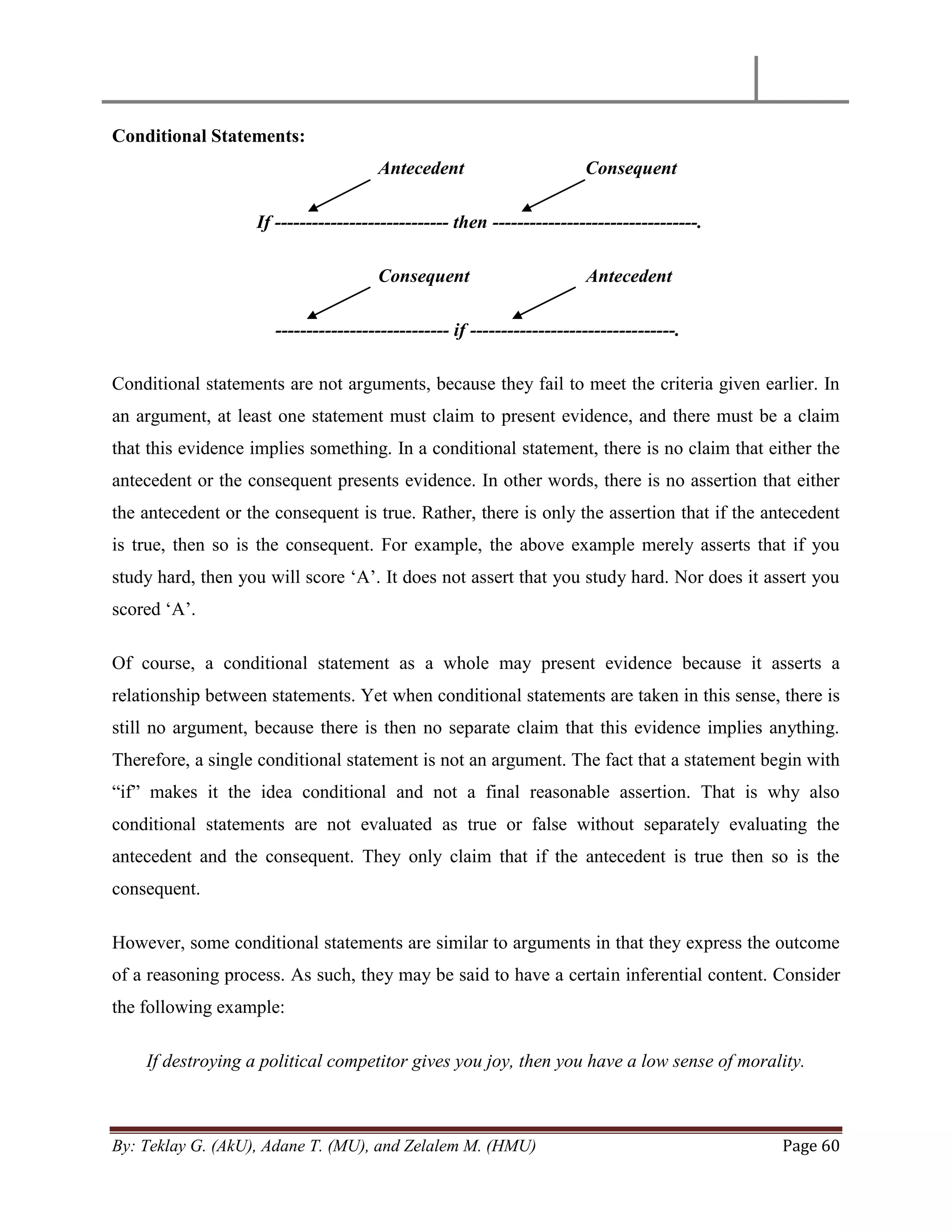 By: Teklay G. (AkU), Adane T. (MU), and Zelalem M. (HMU) Page 60
Conditional Statements:
Antecedent Consequent
If ---------------------------- then ---------------------------------.
Consequent Antecedent
---------------------------- if ---------------------------------.
Conditional statements are not arguments, because they fail to meet the criteria given earlier. In
an argument, at least one statement must claim to present evidence, and there must be a claim
that this evidence implies something. In a conditional statement, there is no claim that either the
antecedent or the consequent presents evidence. In other words, there is no assertion that either
the antecedent or the consequent is true. Rather, there is only the assertion that if the antecedent
is true, then so is the consequent. For example, the above example merely asserts that if you
study hard, then you will score ‗A‘. It does not assert that you study hard. Nor does it assert you
scored ‗A‘.
Of course, a conditional statement as a whole may present evidence because it asserts a
relationship between statements. Yet when conditional statements are taken in this sense, there is
still no argument, because there is then no separate claim that this evidence implies anything.
Therefore, a single conditional statement is not an argument. The fact that a statement begin with
―if‖ makes it the idea conditional and not a final reasonable assertion. That is why also
conditional statements are not evaluated as true or false without separately evaluating the
antecedent and the consequent. They only claim that if the antecedent is true then so is the
consequent.
However, some conditional statements are similar to arguments in that they express the outcome
of a reasoning process. As such, they may be said to have a certain inferential content. Consider
the following example:
If destroying a political competitor gives you joy, then you have a low sense of morality.
 
