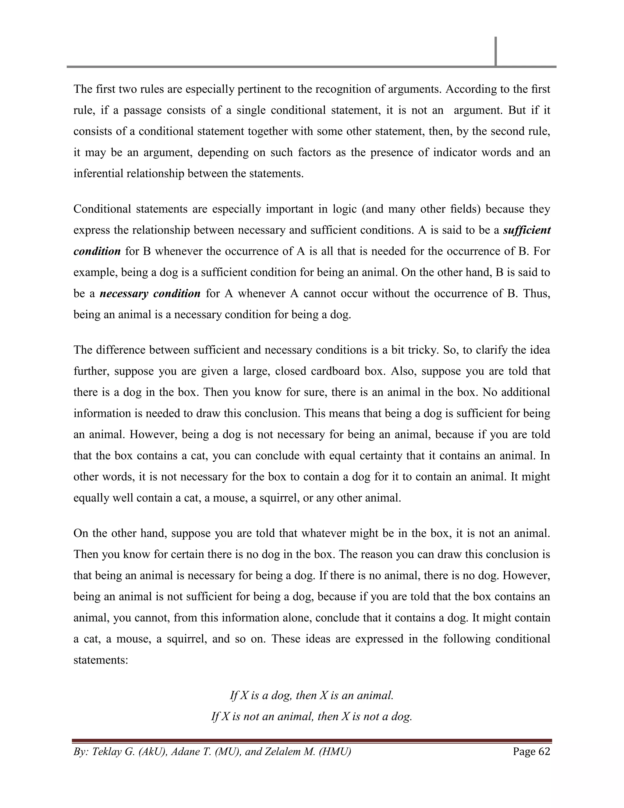 By: Teklay G. (AkU), Adane T. (MU), and Zelalem M. (HMU) Page 62
The first two rules are especially pertinent to the recognition of arguments. According to the ﬁrst
rule, if a passage consists of a single conditional statement, it is not an argument. But if it
consists of a conditional statement together with some other statement, then, by the second rule,
it may be an argument, depending on such factors as the presence of indicator words and an
inferential relationship between the statements.
Conditional statements are especially important in logic (and many other ﬁelds) because they
express the relationship between necessary and sufficient conditions. A is said to be a sufficient
condition for B whenever the occurrence of A is all that is needed for the occurrence of B. For
example, being a dog is a sufficient condition for being an animal. On the other hand, B is said to
be a necessary condition for A whenever A cannot occur without the occurrence of B. Thus,
being an animal is a necessary condition for being a dog.
The difference between sufficient and necessary conditions is a bit tricky. So, to clarify the idea
further, suppose you are given a large, closed cardboard box. Also, suppose you are told that
there is a dog in the box. Then you know for sure, there is an animal in the box. No additional
information is needed to draw this conclusion. This means that being a dog is sufficient for being
an animal. However, being a dog is not necessary for being an animal, because if you are told
that the box contains a cat, you can conclude with equal certainty that it contains an animal. In
other words, it is not necessary for the box to contain a dog for it to contain an animal. It might
equally well contain a cat, a mouse, a squirrel, or any other animal.
On the other hand, suppose you are told that whatever might be in the box, it is not an animal.
Then you know for certain there is no dog in the box. The reason you can draw this conclusion is
that being an animal is necessary for being a dog. If there is no animal, there is no dog. However,
being an animal is not sufficient for being a dog, because if you are told that the box contains an
animal, you cannot, from this information alone, conclude that it contains a dog. It might contain
a cat, a mouse, a squirrel, and so on. These ideas are expressed in the following conditional
statements:
If X is a dog, then X is an animal.
If X is not an animal, then X is not a dog.
 