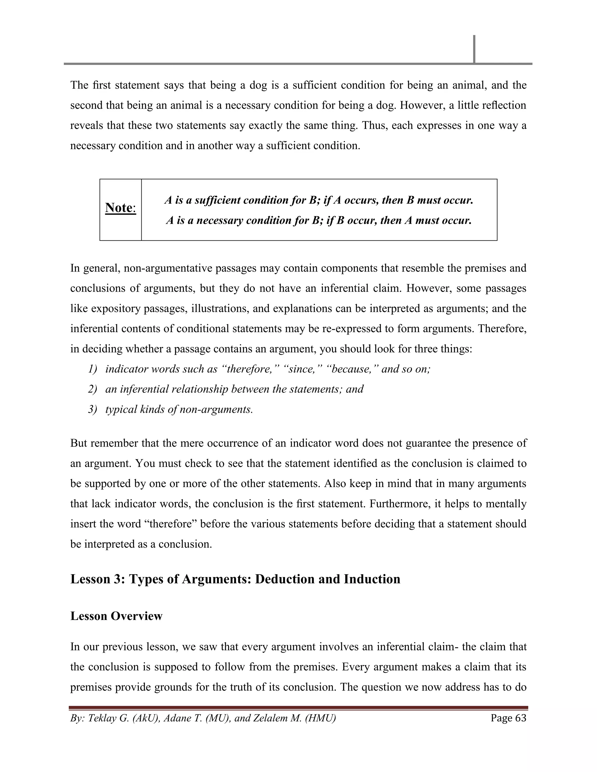 By: Teklay G. (AkU), Adane T. (MU), and Zelalem M. (HMU) Page 63
The ﬁrst statement says that being a dog is a sufficient condition for being an animal, and the
second that being an animal is a necessary condition for being a dog. However, a little reﬂection
reveals that these two statements say exactly the same thing. Thus, each expresses in one way a
necessary condition and in another way a sufficient condition.
Note:
A is a sufficient condition for B; if A occurs, then B must occur.
A is a necessary condition for B; if B occur, then A must occur.
In general, non-argumentative passages may contain components that resemble the premises and
conclusions of arguments, but they do not have an inferential claim. However, some passages
like expository passages, illustrations, and explanations can be interpreted as arguments; and the
inferential contents of conditional statements may be re-expressed to form arguments. Therefore,
in deciding whether a passage contains an argument, you should look for three things:
1) indicator words such as “therefore,” “since,” “because,” and so on;
2) an inferential relationship between the statements; and
3) typical kinds of non-arguments.
But remember that the mere occurrence of an indicator word does not guarantee the presence of
an argument. You must check to see that the statement identiﬁed as the conclusion is claimed to
be supported by one or more of the other statements. Also keep in mind that in many arguments
that lack indicator words, the conclusion is the ﬁrst statement. Furthermore, it helps to mentally
insert the word ―therefore‖ before the various statements before deciding that a statement should
be interpreted as a conclusion.
Lesson 3: Types of Arguments: Deduction and Induction
Lesson Overview
In our previous lesson, we saw that every argument involves an inferential claim- the claim that
the conclusion is supposed to follow from the premises. Every argument makes a claim that its
premises provide grounds for the truth of its conclusion. The question we now address has to do
 