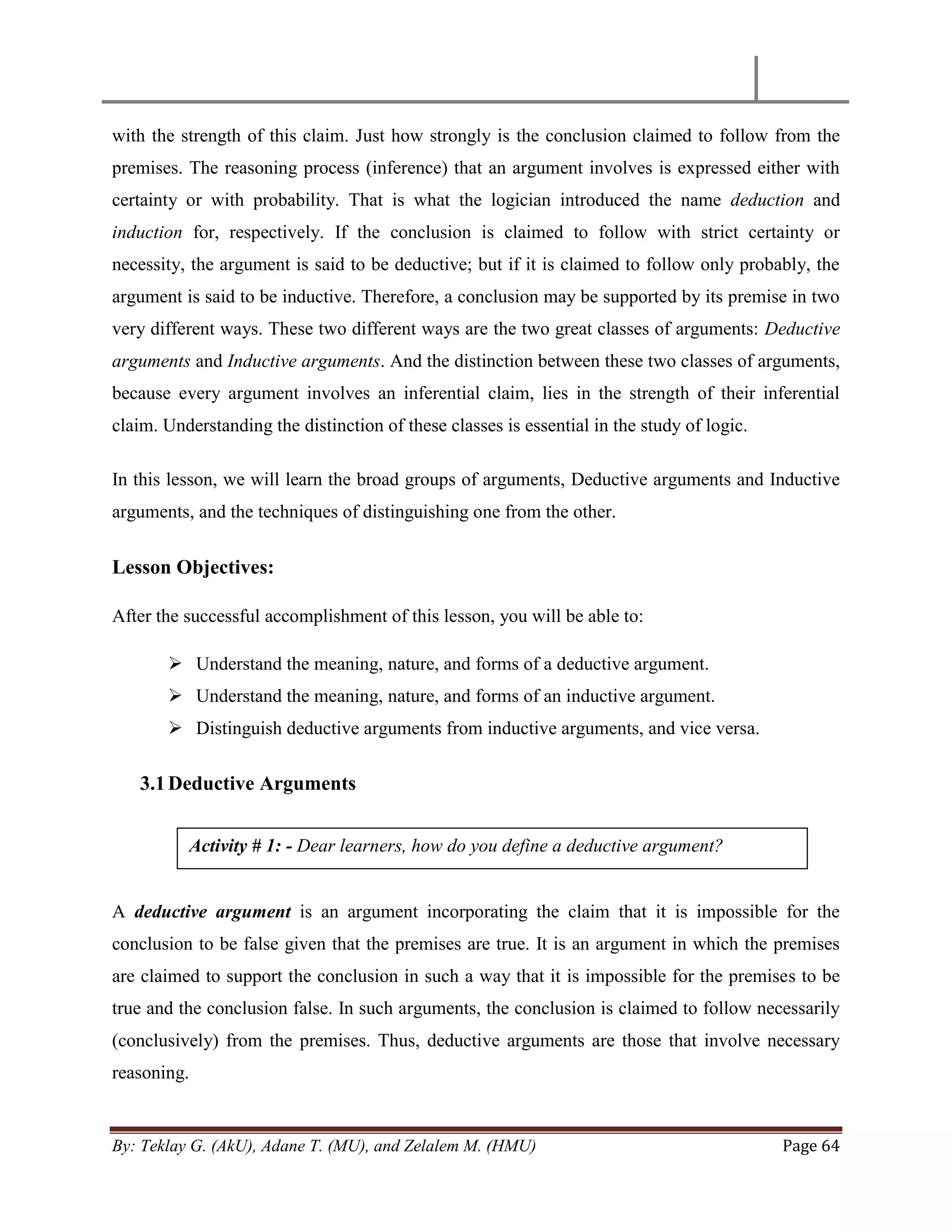 By: Teklay G. (AkU), Adane T. (MU), and Zelalem M. (HMU) Page 64
with the strength of this claim. Just how strongly is the conclusion claimed to follow from the
premises. The reasoning process (inference) that an argument involves is expressed either with
certainty or with probability. That is what the logician introduced the name deduction and
induction for, respectively. If the conclusion is claimed to follow with strict certainty or
necessity, the argument is said to be deductive; but if it is claimed to follow only probably, the
argument is said to be inductive. Therefore, a conclusion may be supported by its premise in two
very different ways. These two different ways are the two great classes of arguments: Deductive
arguments and Inductive arguments. And the distinction between these two classes of arguments,
because every argument involves an inferential claim, lies in the strength of their inferential
claim. Understanding the distinction of these classes is essential in the study of logic.
In this lesson, we will learn the broad groups of arguments, Deductive arguments and Inductive
arguments, and the techniques of distinguishing one from the other.
Lesson Objectives:
After the successful accomplishment of this lesson, you will be able to:
 Understand the meaning, nature, and forms of a deductive argument.
 Understand the meaning, nature, and forms of an inductive argument.
 Distinguish deductive arguments from inductive arguments, and vice versa.
3.1Deductive Arguments
A deductive argument is an argument incorporating the claim that it is impossible for the
conclusion to be false given that the premises are true. It is an argument in which the premises
are claimed to support the conclusion in such a way that it is impossible for the premises to be
true and the conclusion false. In such arguments, the conclusion is claimed to follow necessarily
(conclusively) from the premises. Thus, deductive arguments are those that involve necessary
reasoning.
Activity # 1: - Dear learners, how do you define a deductive argument?
 