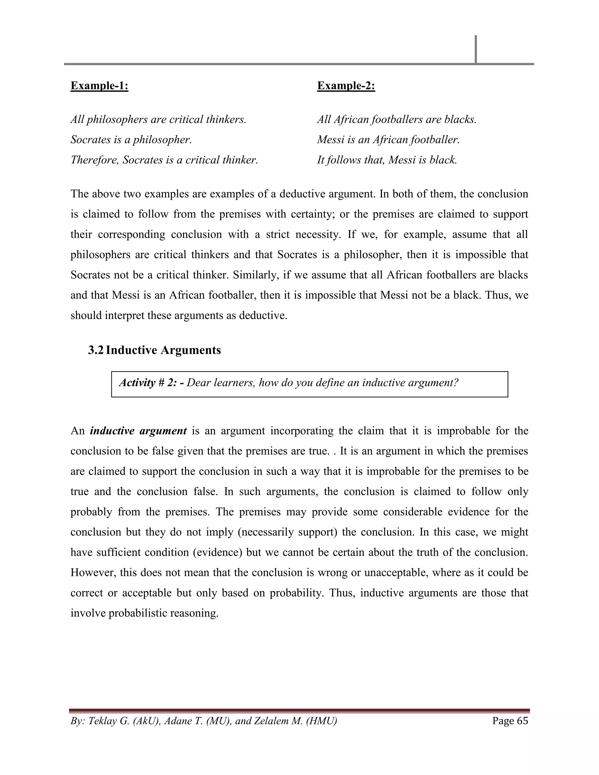 By: Teklay G. (AkU), Adane T. (MU), and Zelalem M. (HMU) Page 65
Example-1:
All philosophers are critical thinkers.
Socrates is a philosopher.
Therefore, Socrates is a critical thinker.
Example-2:
All African footballers are blacks.
Messi is an African footballer.
It follows that, Messi is black.
The above two examples are examples of a deductive argument. In both of them, the conclusion
is claimed to follow from the premises with certainty; or the premises are claimed to support
their corresponding conclusion with a strict necessity. If we, for example, assume that all
philosophers are critical thinkers and that Socrates is a philosopher, then it is impossible that
Socrates not be a critical thinker. Similarly, if we assume that all African footballers are blacks
and that Messi is an African footballer, then it is impossible that Messi not be a black. Thus, we
should interpret these arguments as deductive.
3.2Inductive Arguments
An inductive argument is an argument incorporating the claim that it is improbable for the
conclusion to be false given that the premises are true. . It is an argument in which the premises
are claimed to support the conclusion in such a way that it is improbable for the premises to be
true and the conclusion false. In such arguments, the conclusion is claimed to follow only
probably from the premises. The premises may provide some considerable evidence for the
conclusion but they do not imply (necessarily support) the conclusion. In this case, we might
have sufficient condition (evidence) but we cannot be certain about the truth of the conclusion.
However, this does not mean that the conclusion is wrong or unacceptable, where as it could be
correct or acceptable but only based on probability. Thus, inductive arguments are those that
involve probabilistic reasoning.
Activity # 2: - Dear learners, how do you define an inductive argument?
 