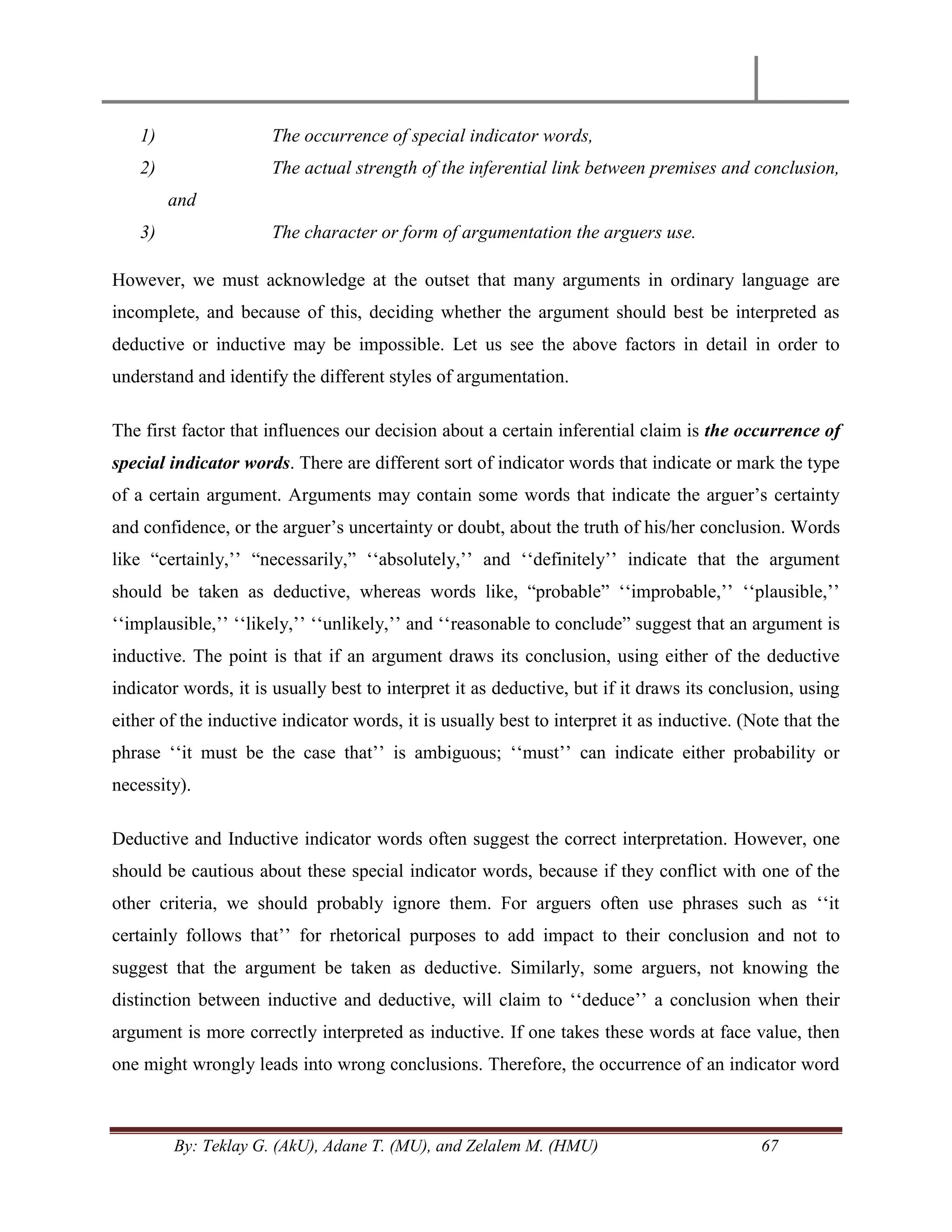 By: Teklay G. (AkU), Adane T. (MU), and Zelalem M. (HMU) 67
1) The occurrence of special indicator words,
2) The actual strength of the inferential link between premises and conclusion,
and
3) The character or form of argumentation the arguers use.
However, we must acknowledge at the outset that many arguments in ordinary language are
incomplete, and because of this, deciding whether the argument should best be interpreted as
deductive or inductive may be impossible. Let us see the above factors in detail in order to
understand and identify the different styles of argumentation.
The first factor that influences our decision about a certain inferential claim is the occurrence of
special indicator words. There are different sort of indicator words that indicate or mark the type
of a certain argument. Arguments may contain some words that indicate the arguer‘s certainty
and confidence, or the arguer‘s uncertainty or doubt, about the truth of his/her conclusion. Words
like ―certainly,‘‘ ―necessarily,‖ ‗‗absolutely,‘‘ and ‗‗definitely‘‘ indicate that the argument
should be taken as deductive, whereas words like, ―probable‖ ‗‗improbable,‘‘ ‗‗plausible,‘‘
‗‗implausible,‘‘ ‗‗likely,‘‘ ‗‗unlikely,‘‘ and ‗‗reasonable to conclude‖ suggest that an argument is
inductive. The point is that if an argument draws its conclusion, using either of the deductive
indicator words, it is usually best to interpret it as deductive, but if it draws its conclusion, using
either of the inductive indicator words, it is usually best to interpret it as inductive. (Note that the
phrase ‗‗it must be the case that‘‘ is ambiguous; ‗‗must‘‘ can indicate either probability or
necessity).
Deductive and Inductive indicator words often suggest the correct interpretation. However, one
should be cautious about these special indicator words, because if they conflict with one of the
other criteria, we should probably ignore them. For arguers often use phrases such as ‗‗it
certainly follows that‘‘ for rhetorical purposes to add impact to their conclusion and not to
suggest that the argument be taken as deductive. Similarly, some arguers, not knowing the
distinction between inductive and deductive, will claim to ‗‗deduce‘‘ a conclusion when their
argument is more correctly interpreted as inductive. If one takes these words at face value, then
one might wrongly leads into wrong conclusions. Therefore, the occurrence of an indicator word
 