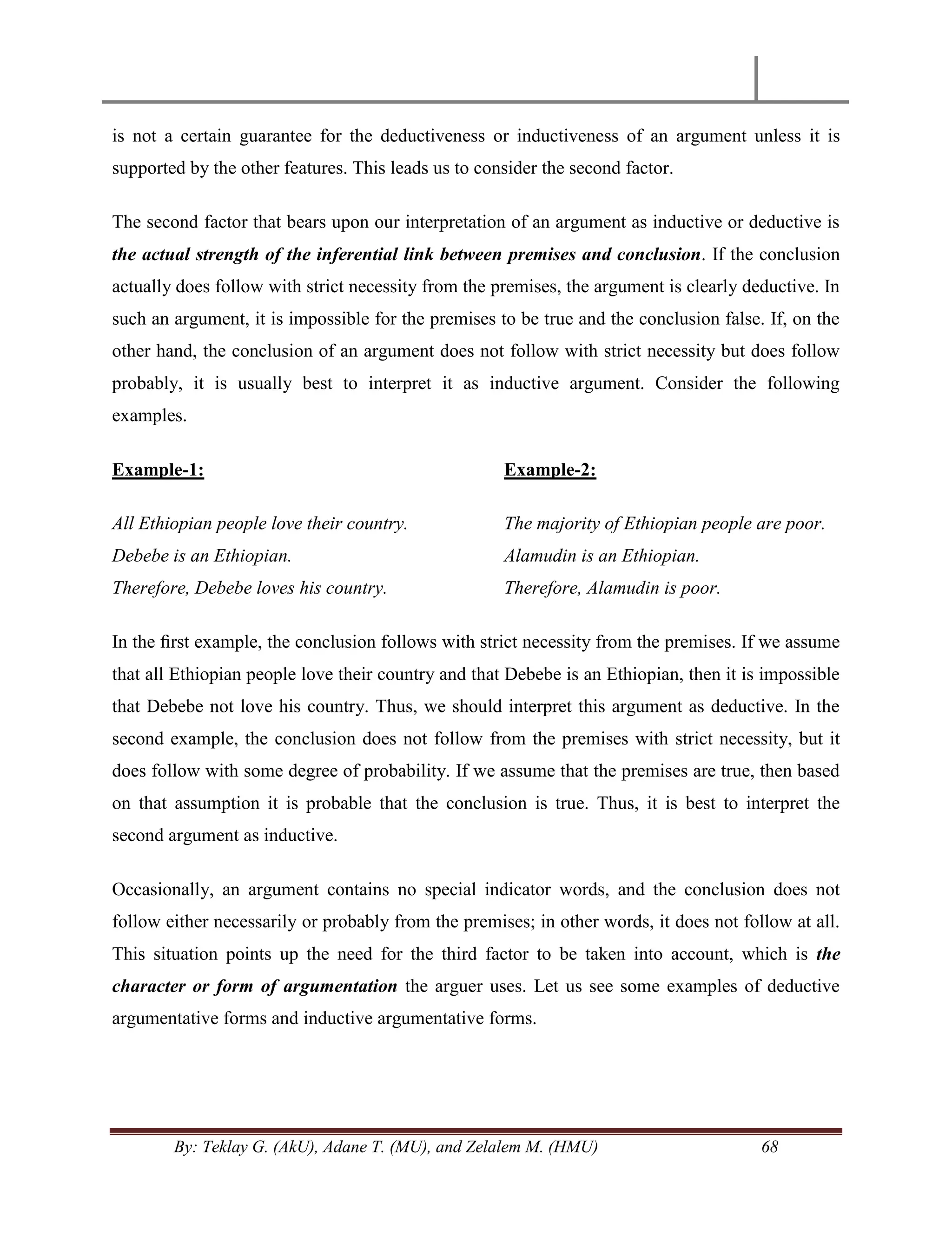 By: Teklay G. (AkU), Adane T. (MU), and Zelalem M. (HMU) 68
is not a certain guarantee for the deductiveness or inductiveness of an argument unless it is
supported by the other features. This leads us to consider the second factor.
The second factor that bears upon our interpretation of an argument as inductive or deductive is
the actual strength of the inferential link between premises and conclusion. If the conclusion
actually does follow with strict necessity from the premises, the argument is clearly deductive. In
such an argument, it is impossible for the premises to be true and the conclusion false. If, on the
other hand, the conclusion of an argument does not follow with strict necessity but does follow
probably, it is usually best to interpret it as inductive argument. Consider the following
examples.
Example-1:
All Ethiopian people love their country.
Debebe is an Ethiopian.
Therefore, Debebe loves his country.
Example-2:
The majority of Ethiopian people are poor.
Alamudin is an Ethiopian.
Therefore, Alamudin is poor.
In the ﬁrst example, the conclusion follows with strict necessity from the premises. If we assume
that all Ethiopian people love their country and that Debebe is an Ethiopian, then it is impossible
that Debebe not love his country. Thus, we should interpret this argument as deductive. In the
second example, the conclusion does not follow from the premises with strict necessity, but it
does follow with some degree of probability. If we assume that the premises are true, then based
on that assumption it is probable that the conclusion is true. Thus, it is best to interpret the
second argument as inductive.
Occasionally, an argument contains no special indicator words, and the conclusion does not
follow either necessarily or probably from the premises; in other words, it does not follow at all.
This situation points up the need for the third factor to be taken into account, which is the
character or form of argumentation the arguer uses. Let us see some examples of deductive
argumentative forms and inductive argumentative forms.
 