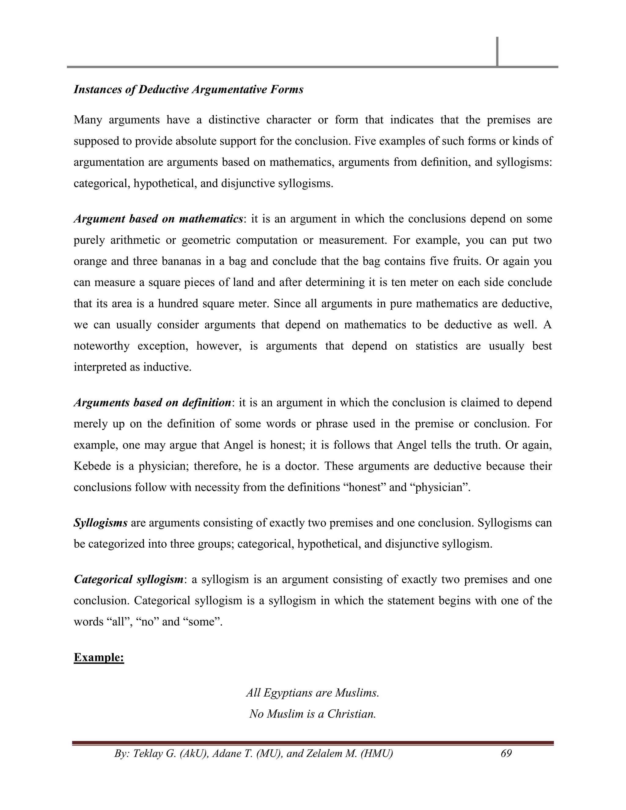 By: Teklay G. (AkU), Adane T. (MU), and Zelalem M. (HMU) 69
Instances of Deductive Argumentative Forms
Many arguments have a distinctive character or form that indicates that the premises are
supposed to provide absolute support for the conclusion. Five examples of such forms or kinds of
argumentation are arguments based on mathematics, arguments from deﬁnition, and syllogisms:
categorical, hypothetical, and disjunctive syllogisms.
Argument based on mathematics: it is an argument in which the conclusions depend on some
purely arithmetic or geometric computation or measurement. For example, you can put two
orange and three bananas in a bag and conclude that the bag contains five fruits. Or again you
can measure a square pieces of land and after determining it is ten meter on each side conclude
that its area is a hundred square meter. Since all arguments in pure mathematics are deductive,
we can usually consider arguments that depend on mathematics to be deductive as well. A
noteworthy exception, however, is arguments that depend on statistics are usually best
interpreted as inductive.
Arguments based on definition: it is an argument in which the conclusion is claimed to depend
merely up on the definition of some words or phrase used in the premise or conclusion. For
example, one may argue that Angel is honest; it is follows that Angel tells the truth. Or again,
Kebede is a physician; therefore, he is a doctor. These arguments are deductive because their
conclusions follow with necessity from the definitions ―honest‖ and ―physician‖.
Syllogisms are arguments consisting of exactly two premises and one conclusion. Syllogisms can
be categorized into three groups; categorical, hypothetical, and disjunctive syllogism.
Categorical syllogism: a syllogism is an argument consisting of exactly two premises and one
conclusion. Categorical syllogism is a syllogism in which the statement begins with one of the
words ―all‖, ―no‖ and ―some‖.
Example:
All Egyptians are Muslims.
No Muslim is a Christian.
 