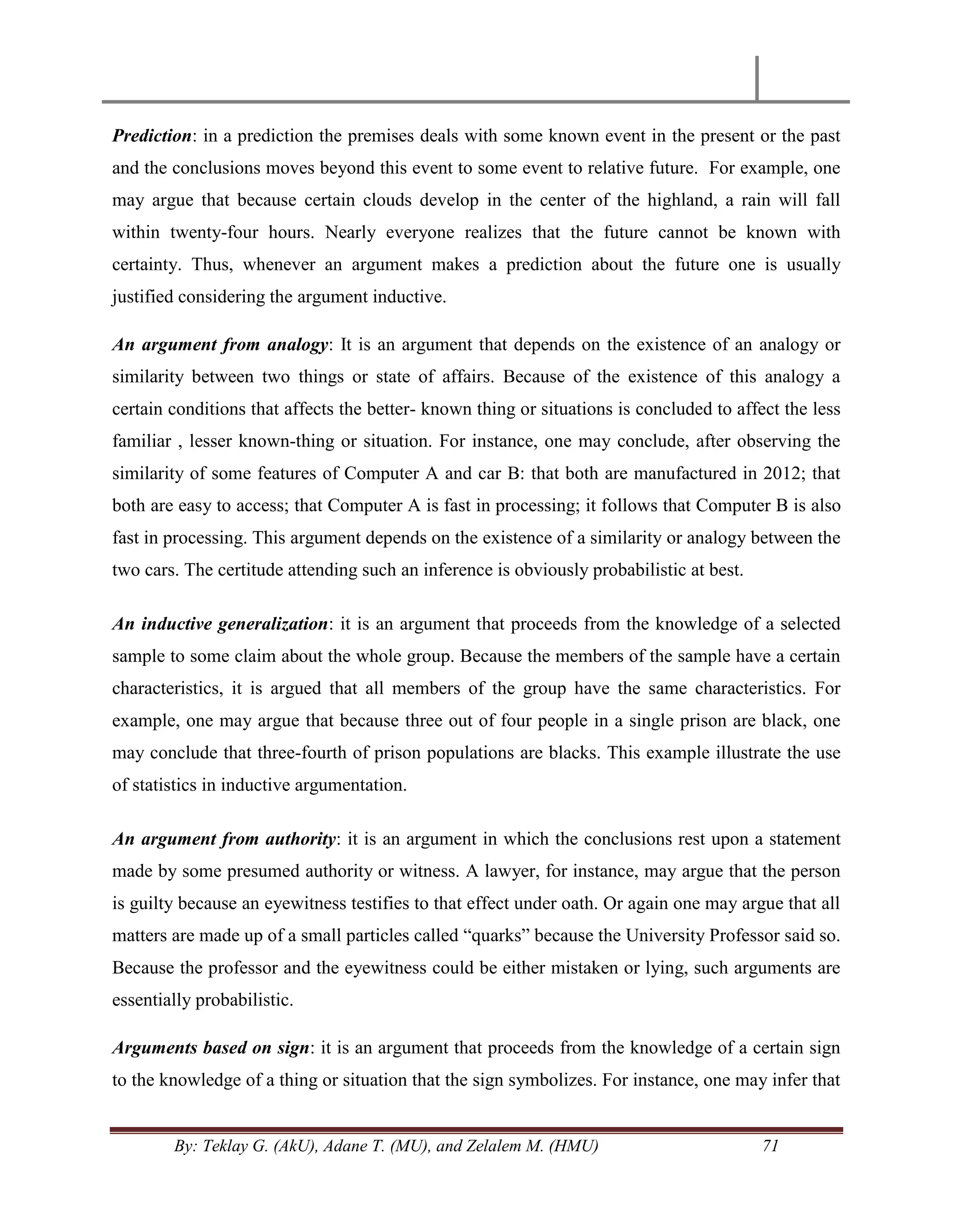 By: Teklay G. (AkU), Adane T. (MU), and Zelalem M. (HMU) 71
Prediction: in a prediction the premises deals with some known event in the present or the past
and the conclusions moves beyond this event to some event to relative future. For example, one
may argue that because certain clouds develop in the center of the highland, a rain will fall
within twenty-four hours. Nearly everyone realizes that the future cannot be known with
certainty. Thus, whenever an argument makes a prediction about the future one is usually
justified considering the argument inductive.
An argument from analogy: It is an argument that depends on the existence of an analogy or
similarity between two things or state of affairs. Because of the existence of this analogy a
certain conditions that affects the better- known thing or situations is concluded to affect the less
familiar , lesser known-thing or situation. For instance, one may conclude, after observing the
similarity of some features of Computer A and car B: that both are manufactured in 2012; that
both are easy to access; that Computer A is fast in processing; it follows that Computer B is also
fast in processing. This argument depends on the existence of a similarity or analogy between the
two cars. The certitude attending such an inference is obviously probabilistic at best.
An inductive generalization: it is an argument that proceeds from the knowledge of a selected
sample to some claim about the whole group. Because the members of the sample have a certain
characteristics, it is argued that all members of the group have the same characteristics. For
example, one may argue that because three out of four people in a single prison are black, one
may conclude that three-fourth of prison populations are blacks. This example illustrate the use
of statistics in inductive argumentation.
An argument from authority: it is an argument in which the conclusions rest upon a statement
made by some presumed authority or witness. A lawyer, for instance, may argue that the person
is guilty because an eyewitness testifies to that effect under oath. Or again one may argue that all
matters are made up of a small particles called ―quarks‖ because the University Professor said so.
Because the professor and the eyewitness could be either mistaken or lying, such arguments are
essentially probabilistic.
Arguments based on sign: it is an argument that proceeds from the knowledge of a certain sign
to the knowledge of a thing or situation that the sign symbolizes. For instance, one may infer that
 