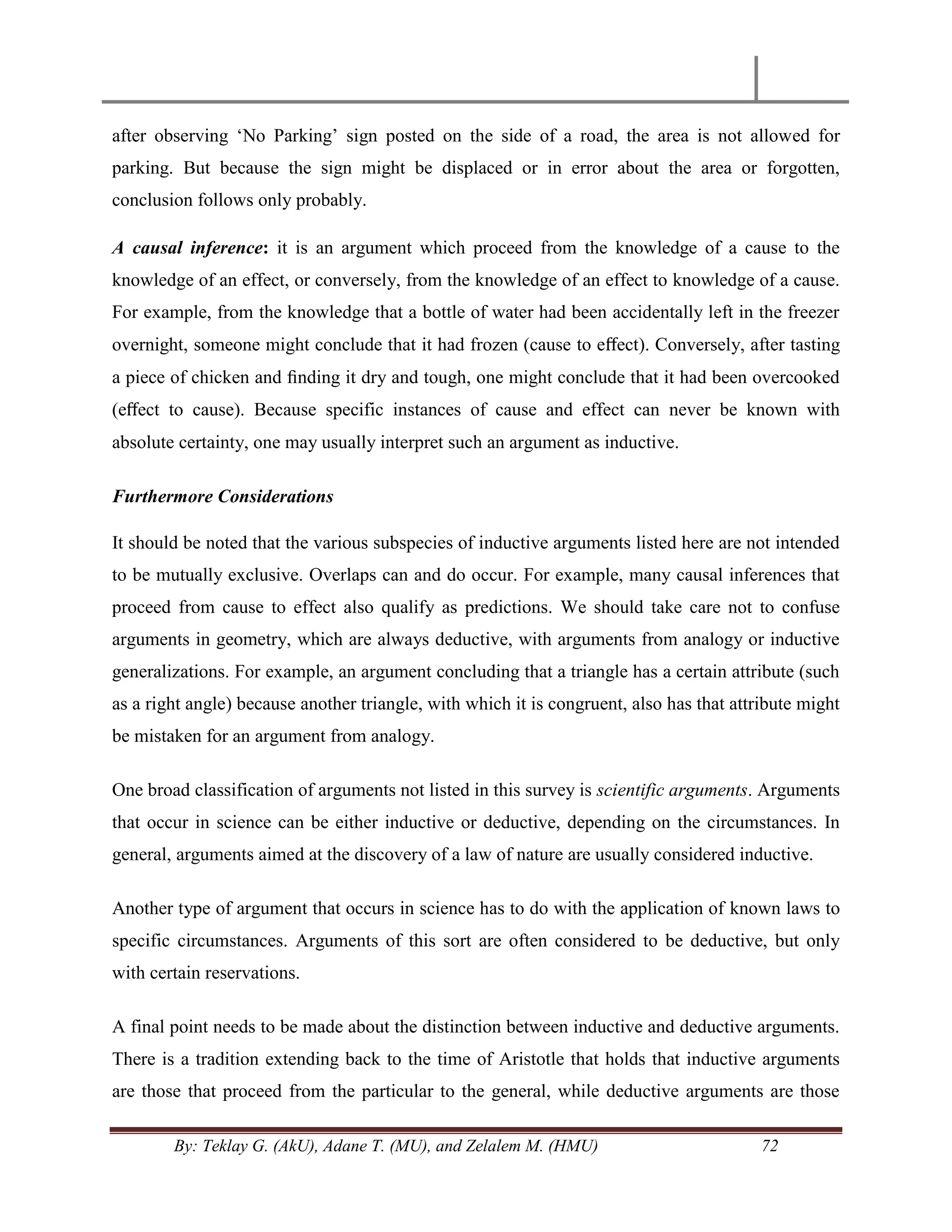 By: Teklay G. (AkU), Adane T. (MU), and Zelalem M. (HMU) 72
after observing ‗No Parking‘ sign posted on the side of a road, the area is not allowed for
parking. But because the sign might be displaced or in error about the area or forgotten,
conclusion follows only probably.
A causal inference: it is an argument which proceed from the knowledge of a cause to the
knowledge of an effect, or conversely, from the knowledge of an effect to knowledge of a cause.
For example, from the knowledge that a bottle of water had been accidentally left in the freezer
overnight, someone might conclude that it had frozen (cause to eﬀect). Conversely, after tasting
a piece of chicken and ﬁnding it dry and tough, one might conclude that it had been overcooked
(eﬀect to cause). Because specific instances of cause and effect can never be known with
absolute certainty, one may usually interpret such an argument as inductive.
Furthermore Considerations
It should be noted that the various subspecies of inductive arguments listed here are not intended
to be mutually exclusive. Overlaps can and do occur. For example, many causal inferences that
proceed from cause to effect also qualify as predictions. We should take care not to confuse
arguments in geometry, which are always deductive, with arguments from analogy or inductive
generalizations. For example, an argument concluding that a triangle has a certain attribute (such
as a right angle) because another triangle, with which it is congruent, also has that attribute might
be mistaken for an argument from analogy.
One broad classification of arguments not listed in this survey is scientific arguments. Arguments
that occur in science can be either inductive or deductive, depending on the circumstances. In
general, arguments aimed at the discovery of a law of nature are usually considered inductive.
Another type of argument that occurs in science has to do with the application of known laws to
specific circumstances. Arguments of this sort are often considered to be deductive, but only
with certain reservations.
A final point needs to be made about the distinction between inductive and deductive arguments.
There is a tradition extending back to the time of Aristotle that holds that inductive arguments
are those that proceed from the particular to the general, while deductive arguments are those
 