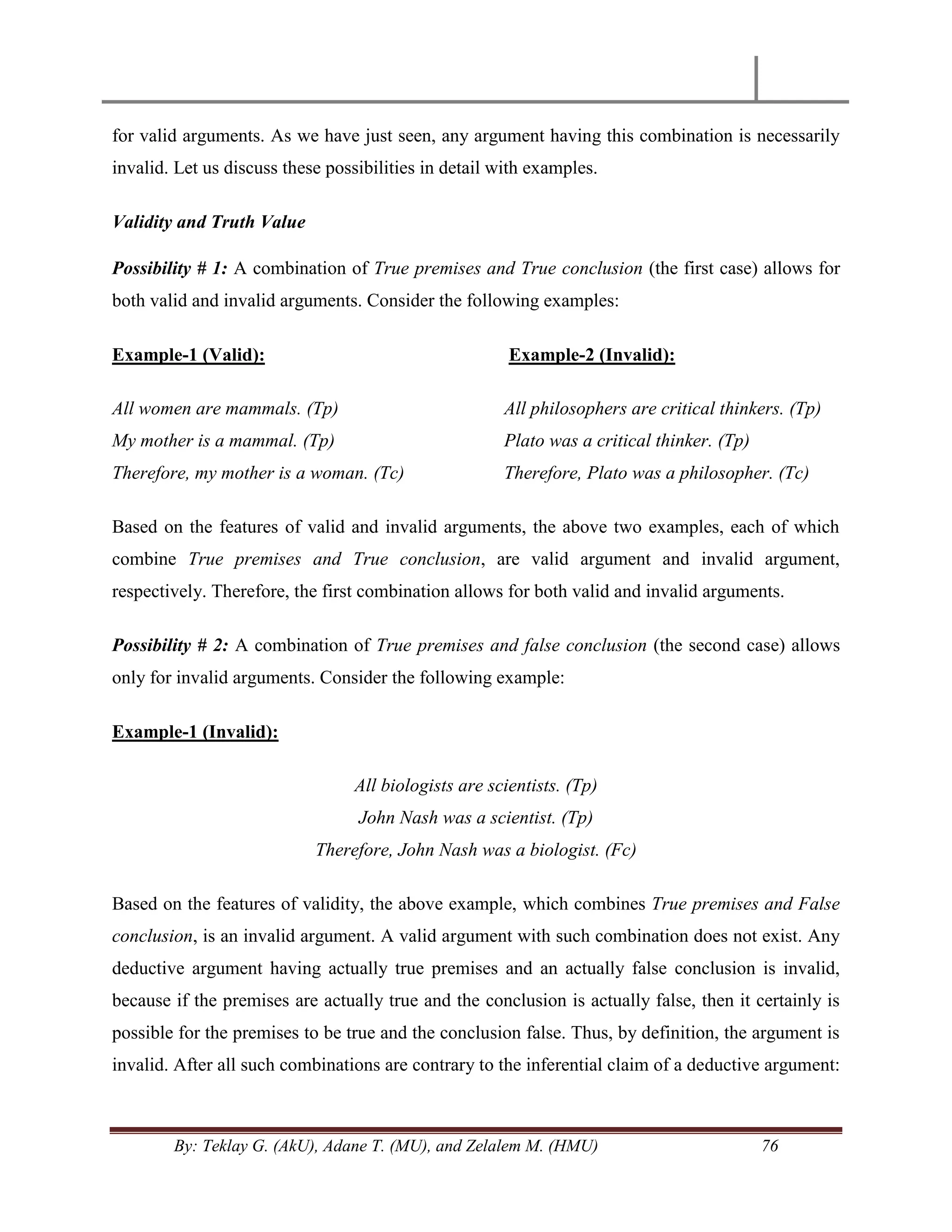 By: Teklay G. (AkU), Adane T. (MU), and Zelalem M. (HMU) 76
for valid arguments. As we have just seen, any argument having this combination is necessarily
invalid. Let us discuss these possibilities in detail with examples.
Validity and Truth Value
Possibility # 1: A combination of True premises and True conclusion (the first case) allows for
both valid and invalid arguments. Consider the following examples:
Example-1 (Valid):
All women are mammals. (Tp)
My mother is a mammal. (Tp)
Therefore, my mother is a woman. (Tc)
Example-2 (Invalid):
All philosophers are critical thinkers. (Tp)
Plato was a critical thinker. (Tp)
Therefore, Plato was a philosopher. (Tc)
Based on the features of valid and invalid arguments, the above two examples, each of which
combine True premises and True conclusion, are valid argument and invalid argument,
respectively. Therefore, the first combination allows for both valid and invalid arguments.
Possibility # 2: A combination of True premises and false conclusion (the second case) allows
only for invalid arguments. Consider the following example:
Example-1 (Invalid):
All biologists are scientists. (Tp)
John Nash was a scientist. (Tp)
Therefore, John Nash was a biologist. (Fc)
Based on the features of validity, the above example, which combines True premises and False
conclusion, is an invalid argument. A valid argument with such combination does not exist. Any
deductive argument having actually true premises and an actually false conclusion is invalid,
because if the premises are actually true and the conclusion is actually false, then it certainly is
possible for the premises to be true and the conclusion false. Thus, by definition, the argument is
invalid. After all such combinations are contrary to the inferential claim of a deductive argument:
 