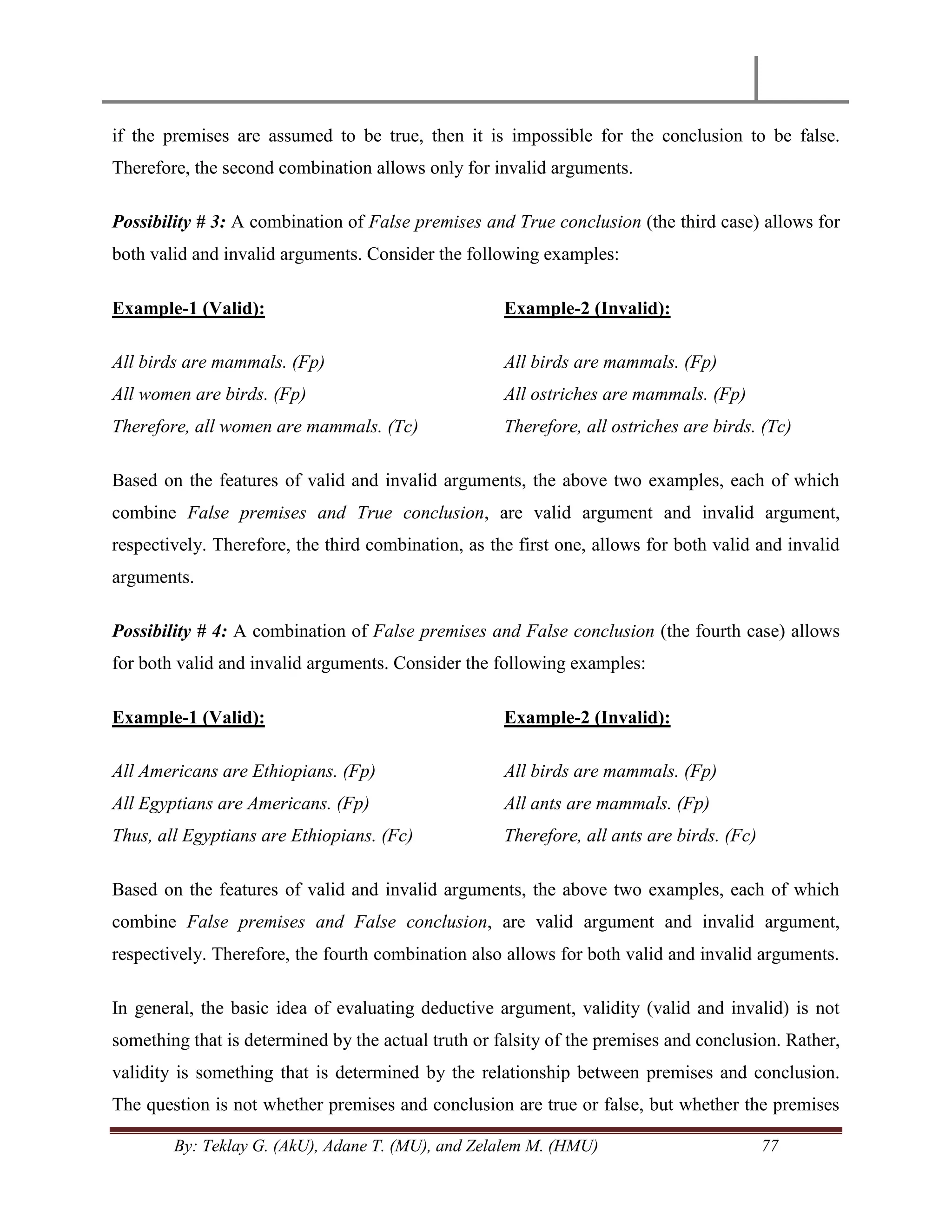 By: Teklay G. (AkU), Adane T. (MU), and Zelalem M. (HMU) 77
if the premises are assumed to be true, then it is impossible for the conclusion to be false.
Therefore, the second combination allows only for invalid arguments.
Possibility # 3: A combination of False premises and True conclusion (the third case) allows for
both valid and invalid arguments. Consider the following examples:
Example-1 (Valid):
All birds are mammals. (Fp)
All women are birds. (Fp)
Therefore, all women are mammals. (Tc)
Example-2 (Invalid):
All birds are mammals. (Fp)
All ostriches are mammals. (Fp)
Therefore, all ostriches are birds. (Tc)
Based on the features of valid and invalid arguments, the above two examples, each of which
combine False premises and True conclusion, are valid argument and invalid argument,
respectively. Therefore, the third combination, as the first one, allows for both valid and invalid
arguments.
Possibility # 4: A combination of False premises and False conclusion (the fourth case) allows
for both valid and invalid arguments. Consider the following examples:
Example-1 (Valid):
All Americans are Ethiopians. (Fp)
All Egyptians are Americans. (Fp)
Thus, all Egyptians are Ethiopians. (Fc)
Example-2 (Invalid):
All birds are mammals. (Fp)
All ants are mammals. (Fp)
Therefore, all ants are birds. (Fc)
Based on the features of valid and invalid arguments, the above two examples, each of which
combine False premises and False conclusion, are valid argument and invalid argument,
respectively. Therefore, the fourth combination also allows for both valid and invalid arguments.
In general, the basic idea of evaluating deductive argument, validity (valid and invalid) is not
something that is determined by the actual truth or falsity of the premises and conclusion. Rather,
validity is something that is determined by the relationship between premises and conclusion.
The question is not whether premises and conclusion are true or false, but whether the premises
 