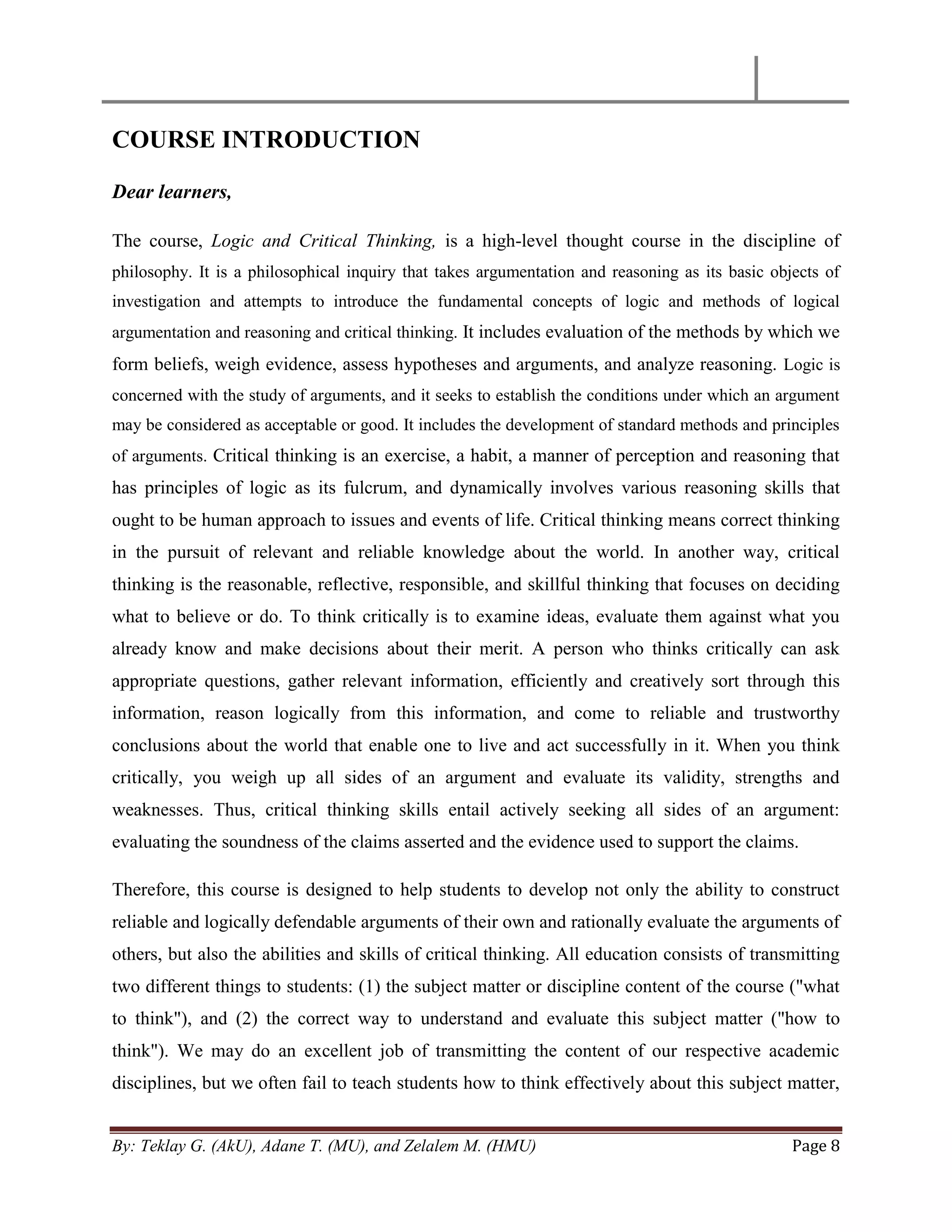 By: Teklay G. (AkU), Adane T. (MU), and Zelalem M. (HMU) Page 8
COURSE INTRODUCTION
Dear learners,
The course, Logic and Critical Thinking, is a high-level thought course in the discipline of
philosophy. It is a philosophical inquiry that takes argumentation and reasoning as its basic objects of
investigation and attempts to introduce the fundamental concepts of logic and methods of logical
argumentation and reasoning and critical thinking. It includes evaluation of the methods by which we
form beliefs, weigh evidence, assess hypotheses and arguments, and analyze reasoning. Logic is
concerned with the study of arguments, and it seeks to establish the conditions under which an argument
may be considered as acceptable or good. It includes the development of standard methods and principles
of arguments. Critical thinking is an exercise, a habit, a manner of perception and reasoning that
has principles of logic as its fulcrum, and dynamically involves various reasoning skills that
ought to be human approach to issues and events of life. Critical thinking means correct thinking
in the pursuit of relevant and reliable knowledge about the world. In another way, critical
thinking is the reasonable, reflective, responsible, and skillful thinking that focuses on deciding
what to believe or do. To think critically is to examine ideas, evaluate them against what you
already know and make decisions about their merit. A person who thinks critically can ask
appropriate questions, gather relevant information, efficiently and creatively sort through this
information, reason logically from this information, and come to reliable and trustworthy
conclusions about the world that enable one to live and act successfully in it. When you think
critically, you weigh up all sides of an argument and evaluate its validity, strengths and
weaknesses. Thus, critical thinking skills entail actively seeking all sides of an argument:
evaluating the soundness of the claims asserted and the evidence used to support the claims.
Therefore, this course is designed to help students to develop not only the ability to construct
reliable and logically defendable arguments of their own and rationally evaluate the arguments of
others, but also the abilities and skills of critical thinking. All education consists of transmitting
two different things to students: (1) the subject matter or discipline content of the course ("what
to think"), and (2) the correct way to understand and evaluate this subject matter ("how to
think"). We may do an excellent job of transmitting the content of our respective academic
disciplines, but we often fail to teach students how to think effectively about this subject matter,
 