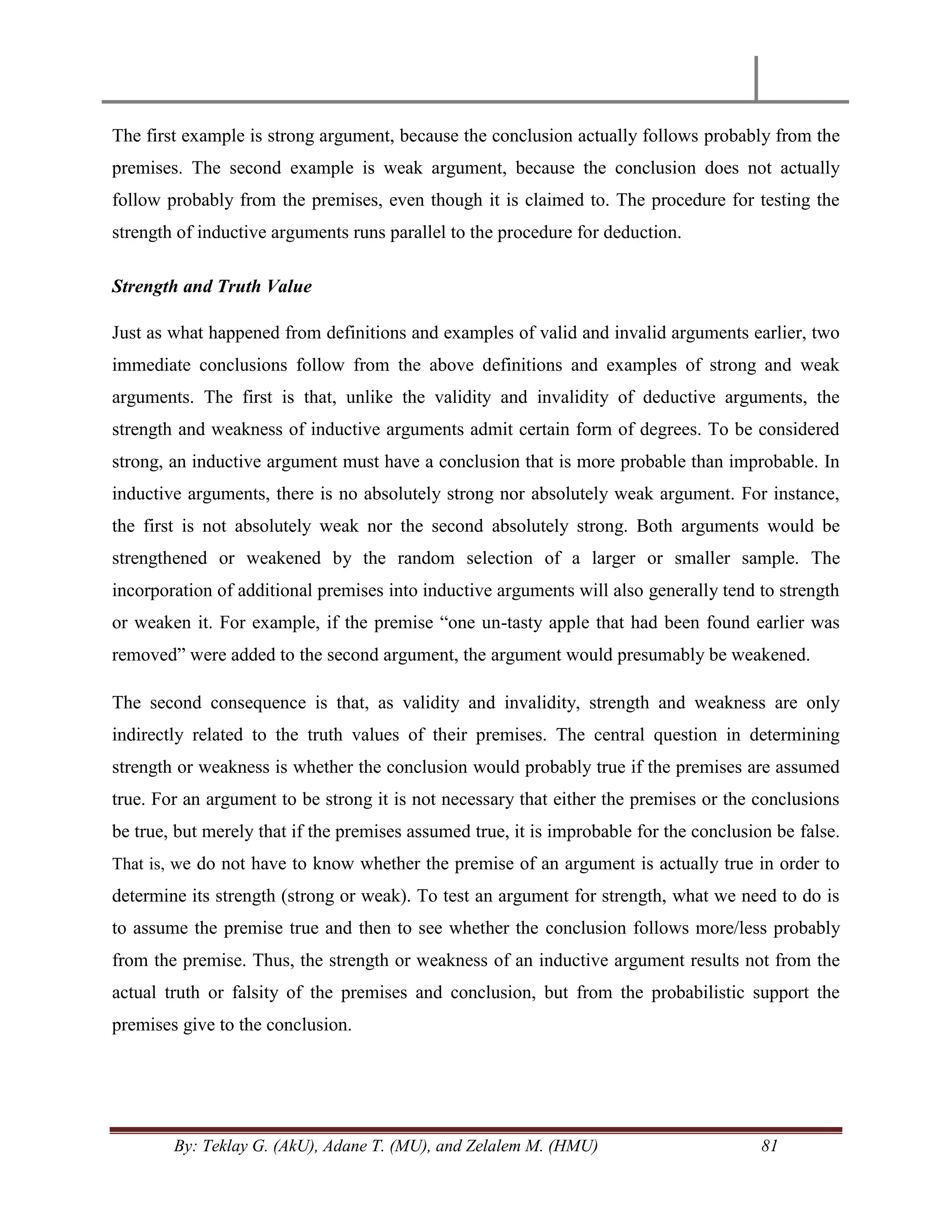 By: Teklay G. (AkU), Adane T. (MU), and Zelalem M. (HMU) 81
The first example is strong argument, because the conclusion actually follows probably from the
premises. The second example is weak argument, because the conclusion does not actually
follow probably from the premises, even though it is claimed to. The procedure for testing the
strength of inductive arguments runs parallel to the procedure for deduction.
Strength and Truth Value
Just as what happened from definitions and examples of valid and invalid arguments earlier, two
immediate conclusions follow from the above definitions and examples of strong and weak
arguments. The first is that, unlike the validity and invalidity of deductive arguments, the
strength and weakness of inductive arguments admit certain form of degrees. To be considered
strong, an inductive argument must have a conclusion that is more probable than improbable. In
inductive arguments, there is no absolutely strong nor absolutely weak argument. For instance,
the first is not absolutely weak nor the second absolutely strong. Both arguments would be
strengthened or weakened by the random selection of a larger or smaller sample. The
incorporation of additional premises into inductive arguments will also generally tend to strength
or weaken it. For example, if the premise ―one un-tasty apple that had been found earlier was
removed‖ were added to the second argument, the argument would presumably be weakened.
The second consequence is that, as validity and invalidity, strength and weakness are only
indirectly related to the truth values of their premises. The central question in determining
strength or weakness is whether the conclusion would probably true if the premises are assumed
true. For an argument to be strong it is not necessary that either the premises or the conclusions
be true, but merely that if the premises assumed true, it is improbable for the conclusion be false.
That is, we do not have to know whether the premise of an argument is actually true in order to
determine its strength (strong or weak). To test an argument for strength, what we need to do is
to assume the premise true and then to see whether the conclusion follows more/less probably
from the premise. Thus, the strength or weakness of an inductive argument results not from the
actual truth or falsity of the premises and conclusion, but from the probabilistic support the
premises give to the conclusion.
 